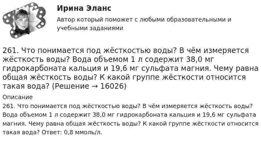      
          Описание
          261. Что понимается под жёсткостью воды? В чём измеряется жёсткость воды? Вода объемом 1 л содержит 38,0 мг гидрокарбоната кальция и 19,6 мг сульфата магния. Чему равна общая жёсткость воды? К какой группе жёсткости относится такая вода? Ответ: 0,8 ммоль/л.  
            
            
            26.12.2022 АНО ДПО Трансформационный коучинг. Работа с ценностями и глубинными изменениями261. Что понимается под жёсткостью воды? В чём измеряется жёсткость воды? Вода объемом 1 л содержит 38,0 мг гидрокарбоната кальция и 19,6 мг сульфата магния. Чему равна общая жёсткость воды? К какой группе жёсткости относится такая вода?262. Почему необходимо устранять избыточную жёсткость воды? Чем опасна такая вода? Приведите примеры. Чему равна жёсткость воды, содержащая 0,01 моль/л хлорида кальция? К какой группе жёсткости относится такая вода? Ответ: 20 ммоль/л.263. Виды коррозии. Механизм электрохимической коррозии. Обеспечивает ли кадмий катодную защиту железа?263. Чем обусловлена постоянная жёсткость воды? Какие существуют химические способы устранения постоянной жёсткости воды? Напишите уравнения соответствующих реакций. Чему равна постоянная жесткость воды, если в 2,5 л ее содержится 40 мг сульфата 264. Из чего складывается общая жёсткость воды? Ответ поясните. Чему равна общая жёсткость воды, если в 3,4 л её находится 57 мг гидрокарбоната магния и 33 мг сульфата кальция? К какой группе жесткости относится такая вода? Ответ: 0,37 ммоль/л.265. Чем обусловлена временная жёсткость воды? Какими методами можно устранить избыточную временную жёсткость воды? Напишите необходимые уравнения химических реакций. При кипячении 0,25 л воды, содержащей только гидрокарбонат кальция25 тестовых заданий по ОРД25 января 2020г. инспектор государственного пожарного надзора составил протокол о нарушении директором магазина Ш. правил пожарной безопасности. 15 февраля 2020г. протокол был направлен в административную комиссию. 27 марта 2020г. комиссия своим постановлением наложила на Ш. штраф в размере 2-х минимальных размеров месячной зарплаты. Не согласившись с постановлением комиссии, Ш. направил жалобу в районный суд. 2 апреля 2020г. судья рассмотрел жалобу Ш. и оставил постановление комиссии без изменений.260. При рафинировании меди током 25 А за 4 часа выделяется 112 г меди. Рассчитайте выход по току. Ответ: 94,4 %.26.12.2022 АНО ДПО Мотивация в коучинге построение стратегий успеха, достижение цели26.12.2022 АНО ДПО Особенности коучинг-тренинга. Командный коучинг и коучинг для целей организации26.12.2022 АНО ДПО Профилактика профессионального выгорания психолога-консультанта26.12.2022 АНО ДПО Психологическое консультирование