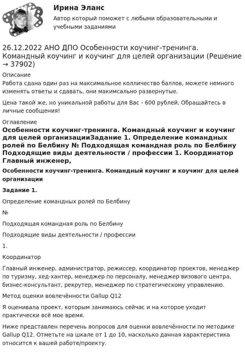      
          Описание
          Работа сдана один раз на максимальное колличество баллов, можете немного изменять ответы и сдавать, они макимсально развернутые.Цена такой же, но уникальной работы для Вас - 600 рублей. Обращайтесь в личные сообщения! 
          Оглавление
          Особенности коучинг-тренинга. Командный коучинг и коучинг для целей организацииЗадание 1. Определение командных ролей по Белбину   № Подходящая командная роль по Белбину Подходящие виды деятельности / профессии   1. Координатор Главный инженер, администратор, режиссер, координатор проектов, менеджер по туризму, хед-хантер, менеджер по персоналу, менеджер визового центра, бизнес-консультант, рекрутер, менеджер по стратегическому управлению.  Метод оценки вовлечённости Gallup Q12 Я оценивала проект, которым занимаюсь сейчас и на которое уходит практически всё мое время. Ниже представлен перечень вопросов для оценки вовлечённости по методике Gallup Q12. Отметьте на шкале от 1 до 10, насколько данная характеристика относится к вашей работе/проекту. 
            
            
            26.12.2022 АНО ДПО Мотивация в коучинге построение стратегий успеха, достижение цели26.12.2022 АНО ДПО Особенности коучинг-тренинга. Командный коучинг и коучинг для целей организации26.12.2022 АНО ДПО Профилактика профессионального выгорания психолога-консультанта26.12.2022 АНО ДПО Психологическое консультирование26.12.2022 АНО ДПО Психология детско-родительских отношений26.12.2022 АНО ДПО Трансформационный коучинг. Работа с ценностями и глубинными изменениями261. Что понимается под жёсткостью воды? В чём измеряется жёсткость воды? Вода объемом 1 л содержит 38,0 мг гидрокарбоната кальция и 19,6 мг сульфата магния. Чему равна общая жёсткость воды? К какой группе жёсткости относится такая вода?25-летний Иванов, испытывая потребность в деньгах на приобретение наркотиков, продал соседям по дому несколько принадлежащих ему вещей по крайне низким ценам. Мать Иванова, проживающая отдельно от сына, потребовала возврата всего имущества, т.к.25-летний Иванов, испытывая потребность в деньгах на приобретение наркотиков, продал соседям по дому несколько принадлежащих ему вещей по крайне низким ценам. Мать Иванова, проживающая отдельно от сына, потребовала возврата всего имущества, т.к., по25-летний Иванов, испытывая потребность в деньгах на приобретение наркотиков, продал соседям по дому несколько принадлежащих ему вещей по крайне низким ценам. Однако после этого Иванов обратился с иском в суд о признании совершенных им 25. На основании результатов расчёта ΔᵣGº реакций:  1) NH₃ (r) + 3/2Cl₂ (г) → 1/2N₂ (г) + 3HCl (г),  2) NН₃ (г) + 3/4О₂ (г) → 1/2N₂ (г) + 3/2Н₂О (ж),  сравните окислительные свойства хлора и кислорода по отношению к аммиаку.25.	Совершенствование кадрового планирования в организации.25 тестовых заданий по ОРД25 января 2020г. инспектор государственного пожарного надзора составил протокол о нарушении директором магазина Ш. правил пожарной безопасности. 15 февраля 2020г. протокол был направлен в административную комиссию. 27 марта 2020г. комиссия своим постановлением наложила на Ш. штраф в размере 2-х минимальных размеров месячной зарплаты. Не согласившись с постановлением комиссии, Ш. направил жалобу в районный суд. 2 апреля 2020г. судья рассмотрел жалобу Ш. и оставил постановление комиссии без изменений.
