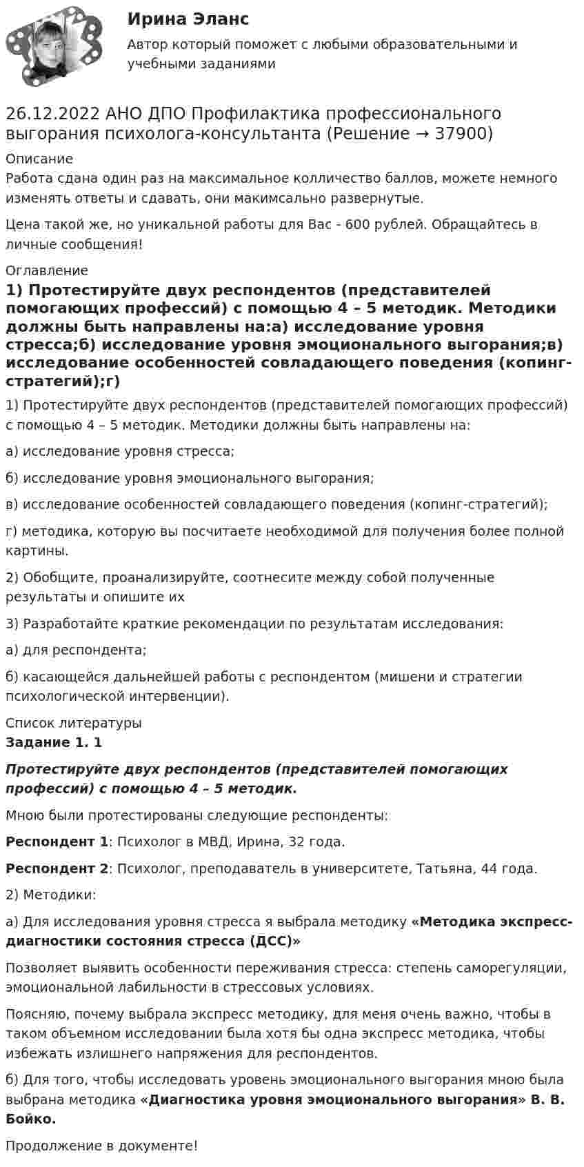      
          Описание
          Работа сдана один раз на максимальное колличество баллов, можете немного изменять ответы и сдавать, они макимсально развернутые.Цена такой же, но уникальной работы для Вас - 600 рублей. Обращайтесь в личные сообщения! 
          Оглавление
          1) Протестируйте двух респондентов (представителей помогающих профессий) с помощью 4 – 5 методик. Методики должны быть направлены на:а) исследование уровня стресса;б) исследование уровня эмоционального выгорания;в) исследование особенностей совладающего поведения (копинг-стратегий);г) методика, которую вы посчитаете необходимой для получения более полной картины.2) Обобщите, проанализируйте, соотнесите между собой полученные результаты и опишите их3) Разработайте краткие рекомендации по результатам исследования:а) для респондента;б) касающейся дальнейшей работы с респондентом (мишени и стратегии психологической интервенции). 
          Список литературы
          Задание 1. 1Протестируйте двух респондентов (представителей помогающих профессий) с помощью 4 – 5 методик.Мною были протестированы следующие респонденты: Респондент 1: Психолог в МВД, Ирина, 32 года.Респондент 2: Психолог, преподаватель в университете, Татьяна, 44 года.2) Методики: а) Для исследования уровня стресса я выбрала методику «Методика экспресс-диагностики состояния стресса (ДСС)»Позволяет выявить особенности переживания стресса: степень саморегуляции, эмоциональной лабильности в стрессовых условиях. Поясняю, почему выбрала экспресс методику, для меня очень важно, чтобы в таком объемном исследовании была хотя бы одна экспресс методика, чтобы избежать излишнего напряжения для респондентов.б) Для того, чтобы исследовать уровень эмоционального выгорания мною была выбрана методика «Диагностика уровня эмоционального выгорания» В. В. Бойко. Продолжение в документе!
            
            
            26.12.2022 АНО ДПО Особенности коучинг-тренинга. Командный коучинг и коучинг для целей организации26.12.2022 АНО ДПО Профилактика профессионального выгорания психолога-консультанта26.12.2022 АНО ДПО Психологическое консультирование26.12.2022 АНО ДПО Психология детско-родительских отношений26.12.2022 АНО ДПО Трансформационный коучинг. Работа с ценностями и глубинными изменениями261. Что понимается под жёсткостью воды? В чём измеряется жёсткость воды? Вода объемом 1 л содержит 38,0 мг гидрокарбоната кальция и 19,6 мг сульфата магния. Чему равна общая жёсткость воды? К какой группе жёсткости относится такая вода?262. Почему необходимо устранять избыточную жёсткость воды? Чем опасна такая вода? Приведите примеры. Чему равна жёсткость воды, содержащая 0,01 моль/л хлорида кальция? К какой группе жёсткости относится такая вода? Ответ: 20 ммоль/л.25-летний Иванов, испытывая потребность в деньгах на приобретение наркотиков, продал соседям по дому несколько принадлежащих ему вещей по крайне низким ценам. Мать Иванова, проживающая отдельно от сына, потребовала возврата всего имущества, т.к., по25-летний Иванов, испытывая потребность в деньгах на приобретение наркотиков, продал соседям по дому несколько принадлежащих ему вещей по крайне низким ценам. Однако после этого Иванов обратился с иском в суд о признании совершенных им 25. На основании результатов расчёта ΔᵣGº реакций:  1) NH₃ (r) + 3/2Cl₂ (г) → 1/2N₂ (г) + 3HCl (г),  2) NН₃ (г) + 3/4О₂ (г) → 1/2N₂ (г) + 3/2Н₂О (ж),  сравните окислительные свойства хлора и кислорода по отношению к аммиаку.25.	Совершенствование кадрового планирования в организации.25 тестовых заданий по ОРД25 января 2020г. инспектор государственного пожарного надзора составил протокол о нарушении директором магазина Ш. правил пожарной безопасности. 15 февраля 2020г. протокол был направлен в административную комиссию. 27 марта 2020г. комиссия своим постановлением наложила на Ш. штраф в размере 2-х минимальных размеров месячной зарплаты. Не согласившись с постановлением комиссии, Ш. направил жалобу в районный суд. 2 апреля 2020г. судья рассмотрел жалобу Ш. и оставил постановление комиссии без изменений.260. При рафинировании меди током 25 А за 4 часа выделяется 112 г меди. Рассчитайте выход по току. Ответ: 94,4 %.