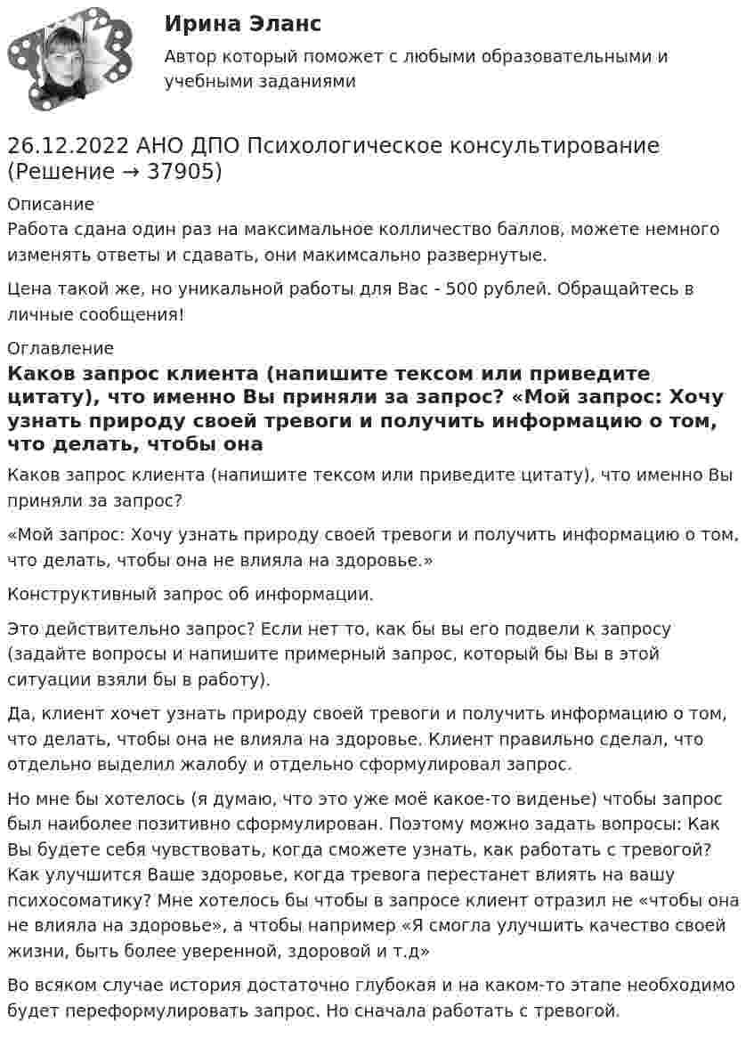      
          Описание
          Работа сдана один раз на максимальное колличество баллов, можете немного изменять ответы и сдавать, они макимсально развернутые.Цена такой же, но уникальной работы для Вас - 500 рублей. Обращайтесь в личные сообщения! 
          Оглавление
          Каков запрос клиента (напишите тексом или приведите цитату), что именно Вы приняли за запрос? «Мой запрос: Хочу узнать природу своей тревоги и получить информацию о том, что делать, чтобы она не влияла на здоровье.»Конструктивный запрос об информации.   Это действительно запрос? Если нет то, как бы вы его подвели к запросу (задайте вопросы и напишите примерный запрос, который бы Вы в этой ситуации взяли бы в работу).   Да, клиент хочет узнать природу своей тревоги и получить информацию о том, что делать, чтобы она не влияла на здоровье. Клиент правильно сделал, что отдельно выделил жалобу и отдельно сформулировал запрос. Но мне бы хотелось (я думаю, что это уже моё какое-то виденье) чтобы запрос был наиболее позитивно сформулирован. Поэтому можно задать вопросы: Как Вы будете себя чувствовать, когда сможете узнать, как работать с тревогой? Как улучшится Ваше здоровье, когда тревога перестанет влиять на вашу психосоматику? Мне хотелось бы чтобы в запросе клиент отразил не «чтобы она не влияла на здоровье», а чтобы например «Я смогла улучшить качество своей жизни, быть более уверенной, здоровой и т.д» Во всяком случае история достаточно глубокая и на каком-то этапе необходимо будет переформулировать запрос. Но сначала работать с тревогой.   
            
            
            26.12.2022 АНО ДПО Профилактика профессионального выгорания психолога-консультанта26.12.2022 АНО ДПО Психологическое консультирование26.12.2022 АНО ДПО Психология детско-родительских отношений26.12.2022 АНО ДПО Трансформационный коучинг. Работа с ценностями и глубинными изменениями261. Что понимается под жёсткостью воды? В чём измеряется жёсткость воды? Вода объемом 1 л содержит 38,0 мг гидрокарбоната кальция и 19,6 мг сульфата магния. Чему равна общая жёсткость воды? К какой группе жёсткости относится такая вода?262. Почему необходимо устранять избыточную жёсткость воды? Чем опасна такая вода? Приведите примеры. Чему равна жёсткость воды, содержащая 0,01 моль/л хлорида кальция? К какой группе жёсткости относится такая вода? Ответ: 20 ммоль/л.263. Виды коррозии. Механизм электрохимической коррозии. Обеспечивает ли кадмий катодную защиту железа?25-летний Иванов, испытывая потребность в деньгах на приобретение наркотиков, продал соседям по дому несколько принадлежащих ему вещей по крайне низким ценам. Однако после этого Иванов обратился с иском в суд о признании совершенных им 25. На основании результатов расчёта ΔᵣGº реакций:  1) NH₃ (r) + 3/2Cl₂ (г) → 1/2N₂ (г) + 3HCl (г),  2) NН₃ (г) + 3/4О₂ (г) → 1/2N₂ (г) + 3/2Н₂О (ж),  сравните окислительные свойства хлора и кислорода по отношению к аммиаку.25.	Совершенствование кадрового планирования в организации.25 тестовых заданий по ОРД25 января 2020г. инспектор государственного пожарного надзора составил протокол о нарушении директором магазина Ш. правил пожарной безопасности. 15 февраля 2020г. протокол был направлен в административную комиссию. 27 марта 2020г. комиссия своим постановлением наложила на Ш. штраф в размере 2-х минимальных размеров месячной зарплаты. Не согласившись с постановлением комиссии, Ш. направил жалобу в районный суд. 2 апреля 2020г. судья рассмотрел жалобу Ш. и оставил постановление комиссии без изменений.260. При рафинировании меди током 25 А за 4 часа выделяется 112 г меди. Рассчитайте выход по току. Ответ: 94,4 %.26.12.2022 АНО ДПО Мотивация в коучинге построение стратегий успеха, достижение цели