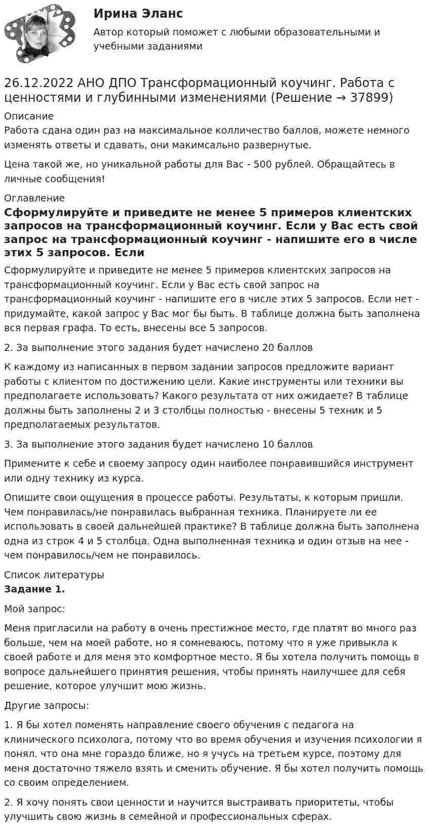      
          Описание
          Работа сдана один раз на максимальное колличество баллов, можете немного изменять ответы и сдавать, они макимсально развернутые.Цена такой же, но уникальной работы для Вас - 500 рублей. Обращайтесь в личные сообщения! 
          Оглавление
          Сформулируйте и приведите не менее 5 примеров клиентских запросов на трансформационный коучинг. Если у Вас есть свой запрос на трансформационный коучинг - напишите его в числе этих 5 запросов. Если нет - придумайте, какой запрос у Вас мог бы быть. В таблице должна быть заполнена вся первая графа. То есть, внесены все 5 запросов.2. За выполнение этого задания будет начислено 20 балловК каждому из написанных в первом задании запросов предложите вариант работы с клиентом по достижению цели. Какие инструменты или техники вы предполагаете использовать? Какого результата от них ожидаете? В таблице должны быть заполнены 2 и 3 столбцы полностью - внесены 5 техник и 5 предполагаемых результатов.3. За выполнение этого задания будет начислено 10 балловПримените к себе и своему запросу один наиболее понравившийся инструмент или одну технику из курса.Опишите свои ощущения в процессе работы. Результаты, к которым пришли. Чем понравилась/не понравилась выбранная техника. Планируете ли ее использовать в своей дальнейшей практике? В таблице должна быть заполнена одна из строк 4 и 5 столбца. Одна выполненная техника и один отзыв на нее - чем понравилось/чем не понравилось. 
          Список литературы
          Задание 1.Мой запрос: Меня пригласили на работу в очень престижное место, где платят во много раз больше, чем на моей работе, но я сомневаюсь, потому что я уже привыкла к своей работе и для меня это комфортное место. Я бы хотела получить помощь в вопросе дальнейшего принятия решения, чтобы принять наилучшее для себя решение, которое улучшит мою жизнь.Другие запросы:1. Я бы хотел поменять направление своего обучения с педагога на клинического психолога, потому что во время обучения и изучения психологии я понял, что она мне гораздо ближе, но я учусь на третьем курсе, поэтому для меня достаточно тяжело взять и сменить обучение. Я бы хотел получить помощь со своим определением. 2. Я хочу понять свои ценности и научится выстраивать приоритеты, чтобы улучшить свою жизнь в семейной и профессиональных сферах.
            
            
            26.12.2022 АНО ДПО Психология детско-родительских отношений26.12.2022 АНО ДПО Трансформационный коучинг. Работа с ценностями и глубинными изменениями261. Что понимается под жёсткостью воды? В чём измеряется жёсткость воды? Вода объемом 1 л содержит 38,0 мг гидрокарбоната кальция и 19,6 мг сульфата магния. Чему равна общая жёсткость воды? К какой группе жёсткости относится такая вода?262. Почему необходимо устранять избыточную жёсткость воды? Чем опасна такая вода? Приведите примеры. Чему равна жёсткость воды, содержащая 0,01 моль/л хлорида кальция? К какой группе жёсткости относится такая вода? Ответ: 20 ммоль/л.263. Виды коррозии. Механизм электрохимической коррозии. Обеспечивает ли кадмий катодную защиту железа?263. Чем обусловлена постоянная жёсткость воды? Какие существуют химические способы устранения постоянной жёсткости воды? Напишите уравнения соответствующих реакций. Чему равна постоянная жесткость воды, если в 2,5 л ее содержится 40 мг сульфата 264. Из чего складывается общая жёсткость воды? Ответ поясните. Чему равна общая жёсткость воды, если в 3,4 л её находится 57 мг гидрокарбоната магния и 33 мг сульфата кальция? К какой группе жесткости относится такая вода? Ответ: 0,37 ммоль/л.25.	Совершенствование кадрового планирования в организации.25 тестовых заданий по ОРД25 января 2020г. инспектор государственного пожарного надзора составил протокол о нарушении директором магазина Ш. правил пожарной безопасности. 15 февраля 2020г. протокол был направлен в административную комиссию. 27 марта 2020г. комиссия своим постановлением наложила на Ш. штраф в размере 2-х минимальных размеров месячной зарплаты. Не согласившись с постановлением комиссии, Ш. направил жалобу в районный суд. 2 апреля 2020г. судья рассмотрел жалобу Ш. и оставил постановление комиссии без изменений.260. При рафинировании меди током 25 А за 4 часа выделяется 112 г меди. Рассчитайте выход по току. Ответ: 94,4 %.26.12.2022 АНО ДПО Мотивация в коучинге построение стратегий успеха, достижение цели26.12.2022 АНО ДПО Особенности коучинг-тренинга. Командный коучинг и коучинг для целей организации26.12.2022 АНО ДПО Профилактика профессионального выгорания психолога-консультанта