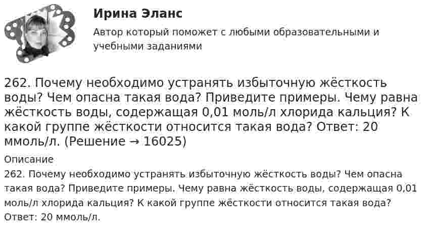      
          Описание
          262. Почему необходимо устранять избыточную жёсткость воды? Чем опасна такая вода? Приведите примеры. Чему равна жёсткость воды, содержащая 0,01 моль/л хлорида кальция? К какой группе жёсткости относится такая вода? Ответ: 20 ммоль/л.  
            
            
            261. Что понимается под жёсткостью воды? В чём измеряется жёсткость воды? Вода объемом 1 л содержит 38,0 мг гидрокарбоната кальция и 19,6 мг сульфата магния. Чему равна общая жёсткость воды? К какой группе жёсткости относится такая вода?262. Почему необходимо устранять избыточную жёсткость воды? Чем опасна такая вода? Приведите примеры. Чему равна жёсткость воды, содержащая 0,01 моль/л хлорида кальция? К какой группе жёсткости относится такая вода? Ответ: 20 ммоль/л.263. Виды коррозии. Механизм электрохимической коррозии. Обеспечивает ли кадмий катодную защиту железа?263. Чем обусловлена постоянная жёсткость воды? Какие существуют химические способы устранения постоянной жёсткости воды? Напишите уравнения соответствующих реакций. Чему равна постоянная жесткость воды, если в 2,5 л ее содержится 40 мг сульфата 264. Из чего складывается общая жёсткость воды? Ответ поясните. Чему равна общая жёсткость воды, если в 3,4 л её находится 57 мг гидрокарбоната магния и 33 мг сульфата кальция? К какой группе жесткости относится такая вода? Ответ: 0,37 ммоль/л.265. Чем обусловлена временная жёсткость воды? Какими методами можно устранить избыточную временную жёсткость воды? Напишите необходимые уравнения химических реакций. При кипячении 0,25 л воды, содержащей только гидрокарбонат кальция266. Чем обусловлена постоянная жёсткость воды? Какие существуют химические способы устранения постоянной жёсткости воды? Напишите уравнения соответствующих реакций. Сколько граммов сульфата магния содержится в 150 л воды, если жесткость25 января 2020г. инспектор государственного пожарного надзора составил протокол о нарушении директором магазина Ш. правил пожарной безопасности. 15 февраля 2020г. протокол был направлен в административную комиссию. 27 марта 2020г. комиссия своим постановлением наложила на Ш. штраф в размере 2-х минимальных размеров месячной зарплаты. Не согласившись с постановлением комиссии, Ш. направил жалобу в районный суд. 2 апреля 2020г. судья рассмотрел жалобу Ш. и оставил постановление комиссии без изменений.260. При рафинировании меди током 25 А за 4 часа выделяется 112 г меди. Рассчитайте выход по току. Ответ: 94,4 %.26.12.2022 АНО ДПО Мотивация в коучинге построение стратегий успеха, достижение цели26.12.2022 АНО ДПО Особенности коучинг-тренинга. Командный коучинг и коучинг для целей организации26.12.2022 АНО ДПО Профилактика профессионального выгорания психолога-консультанта26.12.2022 АНО ДПО Психологическое консультирование26.12.2022 АНО ДПО Психология детско-родительских отношений