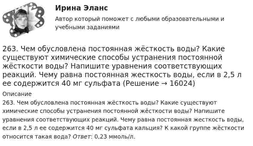     
          Описание
          263. Чем обусловлена постоянная жёсткость воды? Какие существуют химические способы устранения постоянной жёсткости воды? Напишите уравнения соответствующих реакций. Чему равна постоянная жесткость воды, если в 2,5 л ее содержится 40 мг сульфата кальция? К какой группе жёсткости относится такая вода? Ответ: 0,23 ммоль/л.  
            
            
            263. Виды коррозии. Механизм электрохимической коррозии. Обеспечивает ли кадмий катодную защиту железа?263. Чем обусловлена постоянная жёсткость воды? Какие существуют химические способы устранения постоянной жёсткости воды? Напишите уравнения соответствующих реакций. Чему равна постоянная жесткость воды, если в 2,5 л ее содержится 40 мг сульфата 264. Из чего складывается общая жёсткость воды? Ответ поясните. Чему равна общая жёсткость воды, если в 3,4 л её находится 57 мг гидрокарбоната магния и 33 мг сульфата кальция? К какой группе жесткости относится такая вода? Ответ: 0,37 ммоль/л.265. Чем обусловлена временная жёсткость воды? Какими методами можно устранить избыточную временную жёсткость воды? Напишите необходимые уравнения химических реакций. При кипячении 0,25 л воды, содержащей только гидрокарбонат кальция266. Чем обусловлена постоянная жёсткость воды? Какие существуют химические способы устранения постоянной жёсткости воды? Напишите уравнения соответствующих реакций. Сколько граммов сульфата магния содержится в 150 л воды, если жесткость267. Чем обусловлена временная жесткость воды? Какими методами можно устранить избыточную временную жесткость воды? Напишите необходимые уравнения химических реакций. При кипячении 0,5 л воды, содержащей только гидрокарбонат железа (II), в осадок 268. Что такое титрование? На каком законе основан метод титрования? Дайте формулировку этого закона. На титрование 25 мл воды израсходовано 2,4 мл 0,1 н. раствора HCl. Чему равна карбонатная жесткость воды? К какой группе жесткости относится такая26.12.2022 АНО ДПО Мотивация в коучинге построение стратегий успеха, достижение цели26.12.2022 АНО ДПО Особенности коучинг-тренинга. Командный коучинг и коучинг для целей организации26.12.2022 АНО ДПО Профилактика профессионального выгорания психолога-консультанта26.12.2022 АНО ДПО Психологическое консультирование26.12.2022 АНО ДПО Психология детско-родительских отношений26.12.2022 АНО ДПО Трансформационный коучинг. Работа с ценностями и глубинными изменениями261. Что понимается под жёсткостью воды? В чём измеряется жёсткость воды? Вода объемом 1 л содержит 38,0 мг гидрокарбоната кальция и 19,6 мг сульфата магния. Чему равна общая жёсткость воды? К какой группе жёсткости относится такая вода?