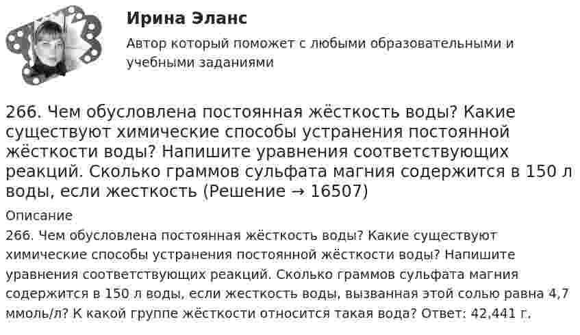      
          Описание
          266. Чем обусловлена постоянная жёсткость воды? Какие существуют химические способы устранения постоянной жёсткости воды? Напишите уравнения соответствующих реакций. Сколько граммов сульфата магния содержится в 150 л воды, если жесткость воды, вызванная этой солью равна 4,7 ммоль/л? К какой группе жёсткости относится такая вода? Ответ: 42,441 г.  
            
            
            265. Чем обусловлена временная жёсткость воды? Какими методами можно устранить избыточную временную жёсткость воды? Напишите необходимые уравнения химических реакций. При кипячении 0,25 л воды, содержащей только гидрокарбонат кальция266. Чем обусловлена постоянная жёсткость воды? Какие существуют химические способы устранения постоянной жёсткости воды? Напишите уравнения соответствующих реакций. Сколько граммов сульфата магния содержится в 150 л воды, если жесткость267. Чем обусловлена временная жесткость воды? Какими методами можно устранить избыточную временную жесткость воды? Напишите необходимые уравнения химических реакций. При кипячении 0,5 л воды, содержащей только гидрокарбонат железа (II), в осадок 268. Что такое титрование? На каком законе основан метод титрования? Дайте формулировку этого закона. На титрование 25 мл воды израсходовано 2,4 мл 0,1 н. раствора HCl. Чему равна карбонатная жесткость воды? К какой группе жесткости относится такая269. Из чего складывается общая жесткость воды? Ответ поясните. Какими методами можно устранить избыточную общую жесткость воды? Напишите соответствующие уравнения реакций. Для умягчения 200 л воды потребовалось 12,72 г карбоната натрия. Чему2.6. В закрытом сосуде 100 г азота и 200 г кислорода. Найти изменение внутренней энергии смеси газов при охлаждении ее на 25 К. 1.7. Два достаточно малых одинаковых металлических шара имеют положительные заряды 3,0 и 9,0 нКл и расположены на расстоянии 0,05 м друг от друга.26 задач по физике26.12.2022 АНО ДПО Психологическое консультирование26.12.2022 АНО ДПО Психология детско-родительских отношений26.12.2022 АНО ДПО Трансформационный коучинг. Работа с ценностями и глубинными изменениями261. Что понимается под жёсткостью воды? В чём измеряется жёсткость воды? Вода объемом 1 л содержит 38,0 мг гидрокарбоната кальция и 19,6 мг сульфата магния. Чему равна общая жёсткость воды? К какой группе жёсткости относится такая вода?262. Почему необходимо устранять избыточную жёсткость воды? Чем опасна такая вода? Приведите примеры. Чему равна жёсткость воды, содержащая 0,01 моль/л хлорида кальция? К какой группе жёсткости относится такая вода? Ответ: 20 ммоль/л.263. Виды коррозии. Механизм электрохимической коррозии. Обеспечивает ли кадмий катодную защиту железа?263. Чем обусловлена постоянная жёсткость воды? Какие существуют химические способы устранения постоянной жёсткости воды? Напишите уравнения соответствующих реакций. Чему равна постоянная жесткость воды, если в 2,5 л ее содержится 40 мг сульфата 