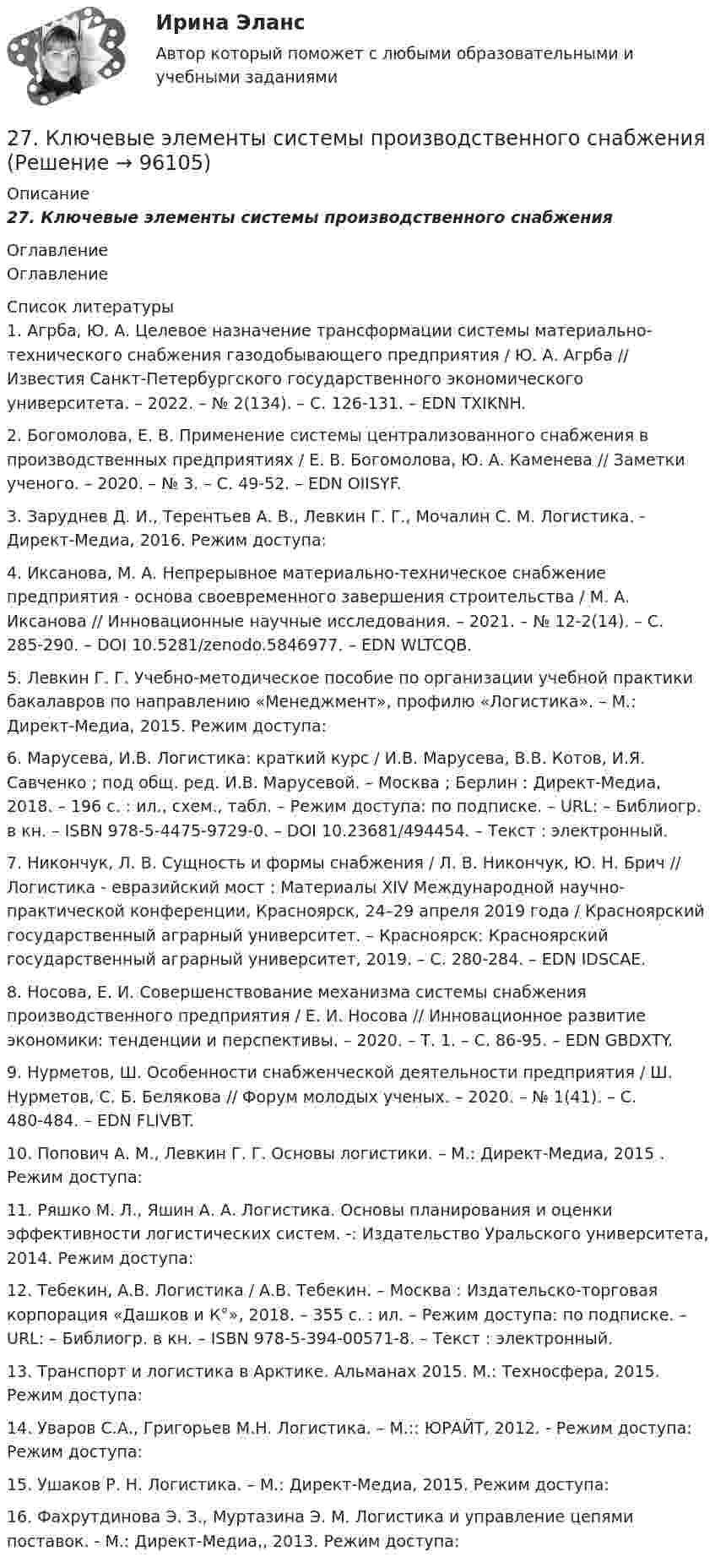      
            Описание
            27.    Ключевые элементы системы производственного снабжения 
            Оглавление
            Оглавление 
            Список литературы
            	1.          Агрба, Ю. А. Целевое назначение трансформации системы материально-технического снабжения газодобывающего предприятия / Ю. А. Агрба // Известия Санкт-Петербургского государственного экономического университета. – 2022. – № 2(134). – С. 126-131. – EDN TXIKNH.	2.          Богомолова, Е. В. Применение системы централизованного снабжения в производственных предприятиях / Е. В. Богомолова, Ю. А. Каменева // Заметки ученого. – 2020. – № 3. – С. 49-52. – EDN OIISYF.	3.          Заруднев Д. И., Терентьев А. В., Левкин Г. Г., Мочалин С. М. Логистика. - Директ-Медиа, 2016. Режим доступа: 	4.          Иксанова, М. А. Непрерывное материально-техническое снабжение предприятия - основа своевременного завершения строительства / М. А. Иксанова // Инновационные научные исследования. – 2021. – № 12-2(14). – С. 285-290. – DOI 10.5281/zenodo.5846977. – EDN WLTCQB.	5.          Левкин Г. Г. Учебно-методическое пособие по организации учебной практики бакалавров по направлению «Менеджмент», профилю «Логистика». – М.: Директ-Медиа, 2015. Режим доступа: 	6.          Марусева, И.В. Логистика: краткий курс / И.В. Марусева, В.В. Котов, И.Я. Савченко ; под общ. ред. И.В. Марусевой. – Москва ; Берлин : Директ-Медиа, 2018. – 196 с. : ил., схем., табл. – Режим доступа: по подписке. – URL:  – Библиогр. в кн. – ISBN 978-5-4475-9729-0. – DOI 10.23681/494454. – Текст : электронный.	7.          Никончук, Л. В. Сущность и формы снабжения / Л. В. Никончук, Ю. Н. Брич // Логистика - евразийский мост : Материалы XIV Международной научно-практической конференции, Красноярск, 24–29 апреля 2019 года / Красноярский государственный аграрный университет. – Красноярск: Красноярский государственный аграрный университет, 2019. – С. 280-284. – EDN IDSCAE.	8.          Носова, Е. И. Совершенствование механизма системы снабжения производственного предприятия / Е. И. Носова // Инновационное развитие экономики: тенденции и перспективы. – 2020. – Т. 1. – С. 86-95. – EDN GBDXTY.	9.          Нурметов, Ш. Особенности снабженческой деятельности предприятия / Ш. Нурметов, С. Б. Белякова // Форум молодых ученых. – 2020. – № 1(41). – С. 480-484. – EDN FLIVBT.	10.       Попович А. М., Левкин Г. Г. Основы логистики. – М.: Директ-Медиа, 2015 . Режим доступа: 	11.       Ряшко М. Л., Яшин А. А. Логистика. Основы планирования и оценки эффективности логистических систем. -: Издательство Уральского университета, 2014. Режим доступа: 	12.       Тебекин, А.В. Логистика / А.В. Тебекин. – Москва : Издательско-торговая корпорация «Дашков и К°», 2018. – 355 с. : ил. – Режим доступа: по подписке. – URL:  – Библиогр. в кн. – ISBN 978-5-394-00571-8. – Текст : электронный.	13.       Транспорт и логистика в Арктике. Альманах 2015. М.: Техносфера, 2015. Режим доступа: 	14.       Уваров С.А., Григорьев М.Н. Логистика. – М.:: ЮРАЙТ, 2012. - Режим доступа: Режим доступа: 	15.       Ушаков Р. Н. Логистика. – М.: Директ-Медиа, 2015. Режим доступа: 	16.       Фахрутдинова Э. З., Муртазина Э. М. Логистика и управление цепями поставок. - М.: Директ-Медиа,, 2013. Режим доступа:  
            
            
            27 вариант27.	Ключевые элементы системы производственного снабжения27. Могут ли в стандартных условиях самопроизвольно протекать следующие реакции:  1) Fe₂O₃(к) + 3H₂(г) → 2Fe(к) + 3H₂O(г);  2) Fe₂O₃(к) + 3C(к) → 2Fe(к) + 3СO(г);  3) Fe₂O₃(к) + 2Al(к) → 2Fe(к) + Al₂O₃(г).  Сделайте вывод на основании расчета2.7. Найти уровни энергии и нормированные 280. Чем обусловлена постоянная жёсткость воды? Какие существуют химические способы устранения постоянной жёсткости воды? Напишите уравнения соответствующих реакций. Чему равна жёсткость воды, в 10 л которой содержится 0,025 моль сульфата магния? 28 вариант - Контрольная работа по Проф.этике28. Запишите электронные конфигурации атомов и ионов: а) Na⁰, Na⁺; б) Se⁰, Se²⁻; в) Mn⁰, Mn²⁺.272. Что такое титрование? На каком законе основан метод титрования? Дайте формулировку этого закона. На титрование 40 мл воды израсходовано 5,7 мл 0,12 н. раствора HCl. Чему равна карбонатная жёсткость воды ? К какой группе жёсткости относится273. Чем обусловлена постоянная жёсткость воды? Какие существуют химические способы устранения постоянной жёсткости воды? Напишите уравнения соответствующих реакций. В 500 л воды содержится 70 г сульфата кальция. Чему равна постоянная жесткость274. Из чего складывается общая жёсткость воды? Ответ поясните. Какими методами можно устранить избыточную общую жёсткость воды? Напишите соответствующие уравнения реакций. Чему равна общая жёсткость воды, если в 300 л ее содержится 32,85 г 275. Чем обусловлена временная жёсткость воды? Какими методами можно устранить избыточную временную жёсткость воды? Напишите необходимые уравнения химических реакций. Вода, содержащая только гидрокарбонат кальция, имеет жесткость 4,2 ммоль/л276. Почему необходимо устранять избыточную жёсткость воды? Чем опасна такая вода? Приведите примеры. К 280 л жесткой воды прибавили 62,5 г карбоната натрия. Напишите уравнения возможных при этом реакций. Рассчитайте на сколько ммоль/л понизилась277. Чем обусловлена временная жёсткость воды? Какими методами можно устранить избыточную временную жёсткость воды? Напишите необходимые уравнения химических реакций. Вода, содержащая только гидрокарбонат магния, имеет жесткость 7,8 ммоль/л.278. Что понимают под жёсткостью воды? В чем измеряется жёсткость воды? Какую массу гидроксида кальция надо прибавить к 150 л воды, чтобы устранить временную жесткость воды, равную 2,5 ммоль/л? К какой группе жёсткости относится такая вода?