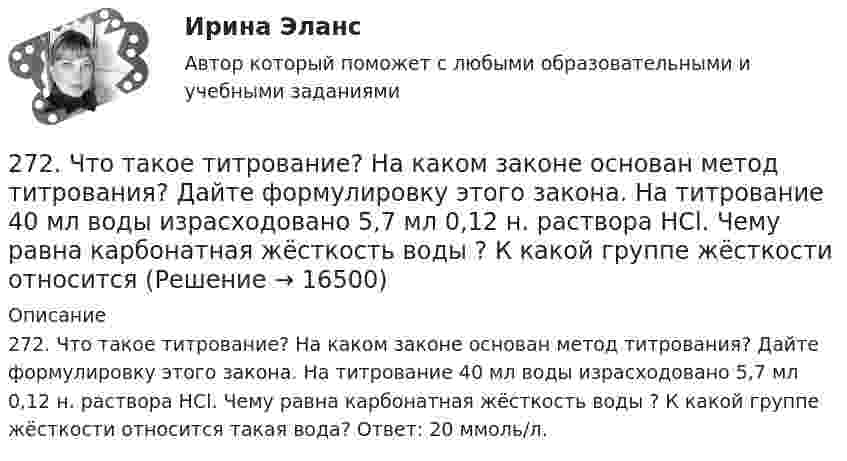      
          Описание
          272. Что такое титрование? На каком законе основан метод титрования? Дайте формулировку этого закона. На титрование 40 мл воды израсходовано 5,7 мл 0,12 н. раствора HCl. Чему равна карбонатная жёсткость воды ? К какой группе жёсткости относится такая вода? Ответ: 20 ммоль/л.  
            
            
            272. Три одинаково заряженных конденсатора ёмкостью 5 мкФ каждый соединяют в батарею и подключают к катушке, активное сопротивление которой 20 Ом и индуктивностью 0,02 Гн. Во сколько раз будут отличаться периоды затухающих колебаний....272. Что такое титрование? На каком законе основан метод титрования? Дайте формулировку этого закона. На титрование 40 мл воды израсходовано 5,7 мл 0,12 н. раствора HCl. Чему равна карбонатная жёсткость воды ? К какой группе жёсткости относится273. Чем обусловлена постоянная жёсткость воды? Какие существуют химические способы устранения постоянной жёсткости воды? Напишите уравнения соответствующих реакций. В 500 л воды содержится 70 г сульфата кальция. Чему равна постоянная жесткость274. Из чего складывается общая жёсткость воды? Ответ поясните. Какими методами можно устранить избыточную общую жёсткость воды? Напишите соответствующие уравнения реакций. Чему равна общая жёсткость воды, если в 300 л ее содержится 32,85 г 275. Чем обусловлена временная жёсткость воды? Какими методами можно устранить избыточную временную жёсткость воды? Напишите необходимые уравнения химических реакций. Вода, содержащая только гидрокарбонат кальция, имеет жесткость 4,2 ммоль/л276. Почему необходимо устранять избыточную жёсткость воды? Чем опасна такая вода? Приведите примеры. К 280 л жесткой воды прибавили 62,5 г карбоната натрия. Напишите уравнения возможных при этом реакций. Рассчитайте на сколько ммоль/л понизилась277. Чем обусловлена временная жёсткость воды? Какими методами можно устранить избыточную временную жёсткость воды? Напишите необходимые уравнения химических реакций. Вода, содержащая только гидрокарбонат магния, имеет жесткость 7,8 ммоль/л.2.6. В закрытом сосуде 100 г азота и 200 г кислорода. Найти изменение внутренней энергии смеси газов при охлаждении ее на 25 К. 1.7. Два достаточно малых одинаковых металлических шара имеют положительные заряды 3,0 и 9,0 нКл и расположены на расстоянии 0,05 м друг от друга.26 задач по физике26. Какая масса серной кислоты содержится в 1 л 0,5н раствора? 42. Для атома бора возможны два различных электронных состояния 1s²2s²2p¹ и 1s²2s¹2p². Как называют эти состояния? Как перейти от первого состояния ко второму?26. На основании ΔᵣHº₂₉₈, ΔᵣSº₂₉₈ и ΔᵣGº₂₉₈ реакций сделайте заключение, можно ли получить оксид хлора (I) Cl₂O и оксид серебра (I) Ag₂O из простых веществ при стандартных условиях. Рассчитайте, при каких температурах возможно образование 26. На основании электронных конфигураций атомов хлора и марганца охарактеризуйте их валентные возможности в основном и возбужденном состояниях.270. Чем обусловлена временная жесткость воды? Какими методами можно устранить избыточную временную жесткость воды? Напишите необходимые уравнения химических реакций. Временная жесткость воды равна 6,645 ммоль/л. Какую массу гидроксида кальция27.1.Для схемы Юнга найти комплексную степень когерентности излучения, спектральное распределение энергии которого имеет лоренцову форму. Определить разность хода между интерферирующими лучами, при которой контраст интерференционной картины уменьшается в e раз.