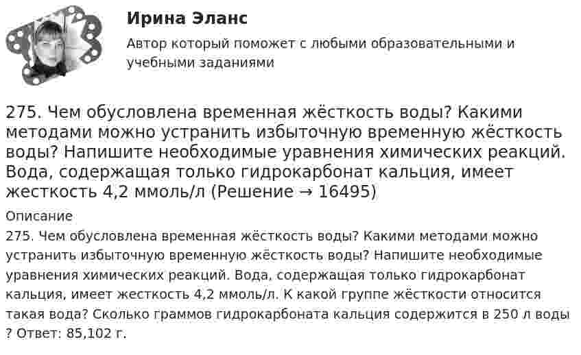     
          Описание
          275. Чем обусловлена временная жёсткость воды? Какими методами можно устранить избыточную временную жёсткость воды? Напишите необходимые уравнения химических реакций. Вода, содержащая только гидрокарбонат кальция, имеет жесткость 4,2 ммоль/л. К какой группе жёсткости относится такая вода? Сколько граммов гидрокарбоната кальция содержится в 250 л воды ? Ответ: 85,102 г.  
            
            
            274. Из чего складывается общая жёсткость воды? Ответ поясните. Какими методами можно устранить избыточную общую жёсткость воды? Напишите соответствующие уравнения реакций. Чему равна общая жёсткость воды, если в 300 л ее содержится 32,85 г 275. Чем обусловлена временная жёсткость воды? Какими методами можно устранить избыточную временную жёсткость воды? Напишите необходимые уравнения химических реакций. Вода, содержащая только гидрокарбонат кальция, имеет жесткость 4,2 ммоль/л276. Почему необходимо устранять избыточную жёсткость воды? Чем опасна такая вода? Приведите примеры. К 280 л жесткой воды прибавили 62,5 г карбоната натрия. Напишите уравнения возможных при этом реакций. Рассчитайте на сколько ммоль/л понизилась277. Чем обусловлена временная жёсткость воды? Какими методами можно устранить избыточную временную жёсткость воды? Напишите необходимые уравнения химических реакций. Вода, содержащая только гидрокарбонат магния, имеет жесткость 7,8 ммоль/л.278. Что понимают под жёсткостью воды? В чем измеряется жёсткость воды? Какую массу гидроксида кальция надо прибавить к 150 л воды, чтобы устранить временную жесткость воды, равную 2,5 ммоль/л? К какой группе жёсткости относится такая вода?279. Что такое титрование? На каком законе основан метод титрования? Дайте формулировку этого закона. На титрование 40 мл воды потребовалось 3,85 мл 0,15 н. раствора HCl. Чему равна карбонатная жесткость воды? К какой группе жесткости27 вариант26. На основании ΔᵣHº₂₉₈, ΔᵣSº₂₉₈ и ΔᵣGº₂₉₈ реакций сделайте заключение, можно ли получить оксид хлора (I) Cl₂O и оксид серебра (I) Ag₂O из простых веществ при стандартных условиях. Рассчитайте, при каких температурах возможно образование 26. На основании электронных конфигураций атомов хлора и марганца охарактеризуйте их валентные возможности в основном и возбужденном состояниях.270. Чем обусловлена временная жесткость воды? Какими методами можно устранить избыточную временную жесткость воды? Напишите необходимые уравнения химических реакций. Временная жесткость воды равна 6,645 ммоль/л. Какую массу гидроксида кальция27.1.Для схемы Юнга найти комплексную степень когерентности излучения, спектральное распределение энергии которого имеет лоренцову форму. Определить разность хода между интерферирующими лучами, при которой контраст интерференционной картины уменьшается в e раз.271. Какие химические методы существуют для устранения избыточной жёсткости воды? Напишите соответствующие уравнения реакций, протекающих при умягчении воды. Сколько граммов ортофосфата натрия надо прибавить к 250 л воды, чтобы устранить272. Три одинаково заряженных конденсатора ёмкостью 5 мкФ каждый соединяют в батарею и подключают к катушке, активное сопротивление которой 20 Ом и индуктивностью 0,02 Гн. Во сколько раз будут отличаться периоды затухающих колебаний....272. Что такое титрование? На каком законе основан метод титрования? Дайте формулировку этого закона. На титрование 40 мл воды израсходовано 5,7 мл 0,12 н. раствора HCl. Чему равна карбонатная жёсткость воды ? К какой группе жёсткости относится