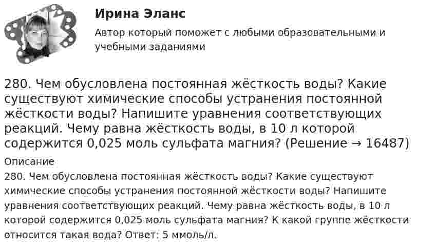      
          Описание
          280. Чем обусловлена постоянная жёсткость воды? Какие существуют химические способы устранения постоянной жёсткости воды? Напишите уравнения соответствующих реакций. Чему равна жёсткость воды, в 10 л которой содержится 0,025 моль сульфата магния? К какой группе жёсткости относится такая вода? Ответ: 5 ммоль/л.  
            
            
            2.7. Найти уровни энергии и нормированные 280. Чем обусловлена постоянная жёсткость воды? Какие существуют химические способы устранения постоянной жёсткости воды? Напишите уравнения соответствующих реакций. Чему равна жёсткость воды, в 10 л которой содержится 0,025 моль сульфата магния? 28 вариант - Контрольная работа по Проф.этике28. Запишите электронные конфигурации атомов и ионов: а) Na⁰, Na⁺; б) Se⁰, Se²⁻; в) Mn⁰, Mn²⁺.28. При каких температурах возможен процесс восстановления:  Fе₂О₃(к) + 3Н₂(г) ↔ 2Fе(к) + 3Н₂О(г)?28 ПРОМЕЖУТОЧНЫХ ТЕСТОВ, ИТОГОВЫЙ ТЕСТ 81% , ПРАКТИЧЕСКИЕ ЗАДАНИЯ К ВКСу РОСДИСТАНТ28. Рассчитайте ΔᵣHº₂₉₈ и ΔᵣSº₂₉₈ реакции  С₂Н₄ (г) + Н₂ (г) →  С₂Н₆ (г).  Возможно ли протекание этой реакции при стандартных условиях? Определите, при каких температурах возможен этот процесс.275. Чем обусловлена временная жёсткость воды? Какими методами можно устранить избыточную временную жёсткость воды? Напишите необходимые уравнения химических реакций. Вода, содержащая только гидрокарбонат кальция, имеет жесткость 4,2 ммоль/л276. Почему необходимо устранять избыточную жёсткость воды? Чем опасна такая вода? Приведите примеры. К 280 л жесткой воды прибавили 62,5 г карбоната натрия. Напишите уравнения возможных при этом реакций. Рассчитайте на сколько ммоль/л понизилась277. Чем обусловлена временная жёсткость воды? Какими методами можно устранить избыточную временную жёсткость воды? Напишите необходимые уравнения химических реакций. Вода, содержащая только гидрокарбонат магния, имеет жесткость 7,8 ммоль/л.278. Что понимают под жёсткостью воды? В чем измеряется жёсткость воды? Какую массу гидроксида кальция надо прибавить к 150 л воды, чтобы устранить временную жесткость воды, равную 2,5 ммоль/л? К какой группе жёсткости относится такая вода?279. Что такое титрование? На каком законе основан метод титрования? Дайте формулировку этого закона. На титрование 40 мл воды потребовалось 3,85 мл 0,15 н. раствора HCl. Чему равна карбонатная жесткость воды? К какой группе жесткости27 вариант27.	Ключевые элементы системы производственного снабжения