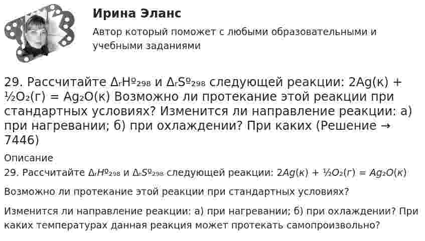      
          Описание
          29. Рассчитайте ΔᵣHº₂₉₈ и ΔᵣSº₂₉₈ следующей реакции: 2Ag(к) + ½O₂(г) = Ag₂O(к)Возможно ли протекание этой реакции при стандартных условиях?Изменится ли направление реакции: а) при нагревании; б) при охлаждении? При каких температурах данная реакция может протекать самопроизвольно?  
            
            
            2.93. Определите энергию связи ядра нейтрального атома гелия (_2^4)He. Масса нейтрального атома гелия равна 6,6467∙〖10〗^(-27) кг. 2.33. Определите: 1) дисперсию и разрешающую способность дифракционной решетки длиной 6 мм с периодом d=3∙〖10〗^(-4) см в спектре третьего порядка для красной линии водорода H_a с длиной волны λ=6563 А; 2) угол, соответствующий dλ= 10 нм; 3) δx, соответствующее разрешающей способности.29. Рассчитайте ΔᵣHº₂₉₈ и ΔᵣSº₂₉₈ следующей реакции: 2Ag(к) + ½O₂(г) = Ag₂O(к)  Возможно ли протекание этой реакции при стандартных условиях?  Изменится ли направление реакции: а) при нагревании; б) при охлаждении? При каких 2. Reading. Read the text, translate it to yourself. Choose the proper answers to the given statements. (Прочитайте и устно переведите текст, чтобы понять содержание. Выберите правильный ответ из предложенных вариантов в квадрате2. Анализ туристско-рекреационных проекта(ов) выбранной страны2 ВАРАИНТ - КР ПО НАЛОГОВОМУ ПРАВУ2 вариант 1. Что представляет собой геометрическое место точек конца радиус вектора г, удовлетворяющего условию га-а1! 2, где a- постоянныйвектор?2 вариант - Контрольная АРБИТРАЖНЫ ПРОЦЕСС2.7. Найти уровни энергии и нормированные 280. Чем обусловлена постоянная жёсткость воды? Какие существуют химические способы устранения постоянной жёсткости воды? Напишите уравнения соответствующих реакций. Чему равна жёсткость воды, в 10 л которой содержится 0,025 моль сульфата магния? 28 вариант - Контрольная работа по Проф.этике28. Запишите электронные конфигурации атомов и ионов: а) Na⁰, Na⁺; б) Se⁰, Se²⁻; в) Mn⁰, Mn²⁺.28. При каких температурах возможен процесс восстановления:  Fе₂О₃(к) + 3Н₂(г) ↔ 2Fе(к) + 3Н₂О(г)?28 ПРОМЕЖУТОЧНЫХ ТЕСТОВ, ИТОГОВЫЙ ТЕСТ 81% , ПРАКТИЧЕСКИЕ ЗАДАНИЯ К ВКСу РОСДИСТАНТ28. Рассчитайте ΔᵣHº₂₉₈ и ΔᵣSº₂₉₈ реакции  С₂Н₄ (г) + Н₂ (г) →  С₂Н₆ (г).  Возможно ли протекание этой реакции при стандартных условиях? Определите, при каких температурах возможен этот процесс.