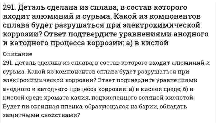      
          Описание
          291. Составьте молекулярные уравнения реакций, которые выражаются ионно-молекулярными уравнениями: а) NO2– + H+ → HNO2; б) Cu2+ + 2OH– → Cu(OH)2; в) Zn2+ + S2– → ZnS.  
            
            
            291. Составьте молекулярные уравнения реакций, которые выражаются ионно-молекулярными уравнениями: а) NO2– + H+ → HNO2; б) Cu2+ + 2OH– → Cu(OH)2; в) Zn2+ + S2– → ZnS.292. Железное изделие покрыли свинцом. Какое это покрытие – анодное или катодное? Почему? Составьте электронные уравнения анодного и катодного процессов, коррозии этого изделия при нарушении покрытия во влажном воздух...292. Какие соли обуславливают жесткость природной воды? Какую жесткость называют карбонатной и некарбонатной? Какую массу Na₂PO₄ надо прибавить к 10 л воды, чтобы устранить ее карбонатную жесткость, равную 4,5 ммоль/л?293. Две железные пластинки, частично покрытые одна оловом, другая медью, находятся во влажном воздухе. На какой из этих пластинок быстрее образуется ржавчина? Почему? Составьте электронные уравнения анодного и катодного процессов коррозии этих 293. Две железные пластинки, частично покрытые одна оловом, другая медью, находятся во влажном воздухе. На какой из этих пластинок быстрее образуется ржавчина? Почему? Составьте электронные уравнения анодного и катодного процессов коррозии этих . 2293. Определите, к какому типу ОВР относятся процессы, протекающие по схемам: а) H2S + KMnO4 + H2SO4 → S + K2SO4 + MnSO4 + H2O; б) KJ + Cl2 → KCl + J2; в) Сu + H2SO4 (конц.) → СuSO4 + SO2 + H2O. Расставьте коэффициенты в уравнениях реакций. Для 293. Электродный потенциал системы Zn Ι 0,2 н. ZnSO4 при 25°С равен –0,8013 В. Чему равна степень диссоциации ZnSO4 в указанном растворе?28. Свинцовую и цинковую пластины опустили в раствор нитрата серебра. Составьте уравнения реакций, происходящих на этих пластинах. Какие процессы будут проходить на пластинах, если наружные концы их соединить проводником?28. Составьте электронные формулы и представьте графически размещение электронов по квантовым ячейкам для элементов: сера, кальций. Проанализируйте возможности разъединения спаренных электронов при возбуждении атомов с образованием валентных28. Что такое изотопы? Чем можно объяснить, что у большинства элементов периодической системы атомные массы выражаются дробным числом? Могут ли атомы разных элементов иметь одинаковую массу? Как называются подобные атомы?28. Что такое энергия активации химического процесса? Как она влияет на скорость реакции? Как влияют ферменты на величину энергии активации? Представьте уравнение Михаэлиса-Ментен и поясните все входящие в него величины. А. Для химической реакции 290. Известно, что m молекул полистирола имеют молекулярную массу 52000, а 3m – 156000. Какова молекулярная масса полистирола и среднечисловая степень полимеризации? Напишите реакцию получения полимера. К какому типу она относится? Какая группа 290. Используя потенциалы, допишите уравнения реакций, составив к ним электронно-ионные схемы. Для реакций металлов с H₂SO₄ (конц.) и HNO₃ значение потенциала окислителя более 1 В. Оцените практическую устойчивость металлов в данной среде.290. Какое покрытие металла называется анодным и какое - катодным? Назовите несколько металлов, которые могут служить для анодного и катодного покрытия железа. Составьте электронные уравнения анодного и катодного процессов, происходящих при