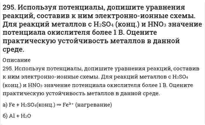      
          Описание
          296. Используя потенциалы, допишите уравнения реакций, составив к ним электронно-ионные схемы. Для реакций металлов с H₂SO₄ (конц.) и HNO₃ значение потенциала окислителя более 1 В. Оцените практическую устойчивость металлов в данной среде.а) Zn + HNO₃ (конц.)б) Al + KOH + H₂O  
            
            
            296. Используя потенциалы, допишите уравнения реакций, составив к ним электронно-ионные схемы. Для реакций металлов с H₂SO₄ (конц.) и HNO₃ значение потенциала окислителя более 1 В. Оцените практическую устойчивость металлов в данной среде.296. Какие из перечисленных металлов могут быть использованы для протекторной защиты железного изделия в присутствии электролита, содержащего растворенный кислород в нейтральной среде: алюминий, хром, серебро, кадмий? Приведите уравнения296. Составьте схемы двух гальванических элементов, в одном из которых свинец является катодом, а в другом – анодом. Напишите для каждого из этих элементов уравнение анодного и катодного процессов. Рассчитайте стандартную ЭДС этих элементов.297. Как влияет рН среды на скорость коррозии железа и цинка? Почему? Составьте электронные уравнения анодного и катодного процессов атмосферной коррозии этих металлов.298. В раствор электролита, содержащий растворенный кислород, опустили цинковую пластинку и цинковую пластинку, частично покрытую медью. В каком случае процесс коррозии цинка проходит интенсивнее? Составьте электронные уравнения анодного и 298. Используя потенциалы, допишите уравнения реакций, составив к ним электронно-ионные схемы. Для реакций металлов с H₂SO₄ (конц.) и HNO₃ значение потенциала окислителя более 1 В. Оцените практическую устойчивость металлов в данной среде.29. В 300 мл морской воды содержится 68 г хлорида натрия. Выразите концентрацию NaCl в промилле.293. Определите, к какому типу ОВР относятся процессы, протекающие по схемам: а) H2S + KMnO4 + H2SO4 → S + K2SO4 + MnSO4 + H2O; б) KJ + Cl2 → KCl + J2; в) Сu + H2SO4 (конц.) → СuSO4 + SO2 + H2O. Расставьте коэффициенты в уравнениях реакций. Для 293. Электродный потенциал системы Zn Ι 0,2 н. ZnSO4 при 25°С равен –0,8013 В. Чему равна степень диссоциации ZnSO4 в указанном растворе?294. Используя потенциалы (табл. П.7, П.8), допишите уравнения реакций (по две для каждого варианта), составив к ним электронно-ионные схемы. Для реакций металлов с H₂SO₄ (конц.) и HNO₃ значение потенциала окислителя – более 1 В. Оцените 294. Магний спаян с медью и находится во влажном воздухе. Напишите уравнения коррозии. Будет ли оксидная пленка, образующаяся на титане, обладать защитными свойствами?295. Вычислите ЭДС гальванического элемента, составленного из алюминиевой и медной пластин, погруженных в их одномолярные растворы. Напишите уравнения анодного и катодного процессов.295. Если опустить в разбавленную серную кислоту пластинку из чистого железа, то выделение на ней водорода идет медленно и со временем почти прекращается. Однако, если цинковой палочкой прикоснуться к железной пластинке, то на последней начинается 295. Звенья стирола в макромолекуле бутадиенстирольного каучука распределены нерегулярно: присоединение в положении 1,4 составляет 80%, а в положении 1,2 - всего 20%. Напишите реакцию получения бутадиенстирольного каучука, учитывая
