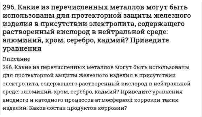      
          Описание
          296. Составьте схемы двух гальванических элементов, в одном из которых свинец является катодом, а в другом – анодом. Напишите для каждого из этих элементов уравнение анодного и катодного процессов. Рассчитайте стандартную ЭДС этих элементов.  
            
            
            296. Составьте схемы двух гальванических элементов, в одном из которых свинец является катодом, а в другом – анодом. Напишите для каждого из этих элементов уравнение анодного и катодного процессов. Рассчитайте стандартную ЭДС этих элементов.297. Как влияет рН среды на скорость коррозии железа и цинка? Почему? Составьте электронные уравнения анодного и катодного процессов атмосферной коррозии этих металлов.298. В раствор электролита, содержащий растворенный кислород, опустили цинковую пластинку и цинковую пластинку, частично покрытую медью. В каком случае процесс коррозии цинка проходит интенсивнее? Составьте электронные уравнения анодного и 298. Используя потенциалы, допишите уравнения реакций, составив к ним электронно-ионные схемы. Для реакций металлов с H₂SO₄ (конц.) и HNO₃ значение потенциала окислителя более 1 В. Оцените практическую устойчивость металлов в данной среде.29. В 300 мл морской воды содержится 68 г хлорида натрия. Выразите концентрацию NaCl в промилле.29. В каком соотношении находятся молярные энтропии трех агрегатных состояний одного и того же вещества: пара, жидкости, твердого тела? 29. Вычислите энтропию смешения при постоянной температуре 1 моля газа О₂ и 2 молей газа N₂, находящихся в отдельных сосудах, первоначально разделенных перегородкой. Объем сосуда с О₂ 1 л, объем сосуда с N₂ 2 л.294. Используя потенциалы (табл. П.7, П.8), допишите уравнения реакций (по две для каждого варианта), составив к ним электронно-ионные схемы. Для реакций металлов с H₂SO₄ (конц.) и HNO₃ значение потенциала окислителя – более 1 В. Оцените 294. Магний спаян с медью и находится во влажном воздухе. Напишите уравнения коррозии. Будет ли оксидная пленка, образующаяся на титане, обладать защитными свойствами?295. Вычислите ЭДС гальванического элемента, составленного из алюминиевой и медной пластин, погруженных в их одномолярные растворы. Напишите уравнения анодного и катодного процессов.295. Если опустить в разбавленную серную кислоту пластинку из чистого железа, то выделение на ней водорода идет медленно и со временем почти прекращается. Однако, если цинковой палочкой прикоснуться к железной пластинке, то на последней начинается 295. Звенья стирола в макромолекуле бутадиенстирольного каучука распределены нерегулярно: присоединение в положении 1,4 составляет 80%, а в положении 1,2 - всего 20%. Напишите реакцию получения бутадиенстирольного каучука, учитывая295. Используя потенциалы, допишите уравнения реакций, составив к ним электронно-ионные схемы. Для реакций металлов с H₂SO₄ (конц.) и HNO₃ значение потенциала окислителя более 1 В. Оцените практическую устойчивость металлов в данной среде.296. Используя потенциалы, допишите уравнения реакций, составив к ним электронно-ионные схемы. Для реакций металлов с H₂SO₄ (конц.) и HNO₃ значение потенциала окислителя более 1 В. Оцените практическую устойчивость металлов в данной среде.