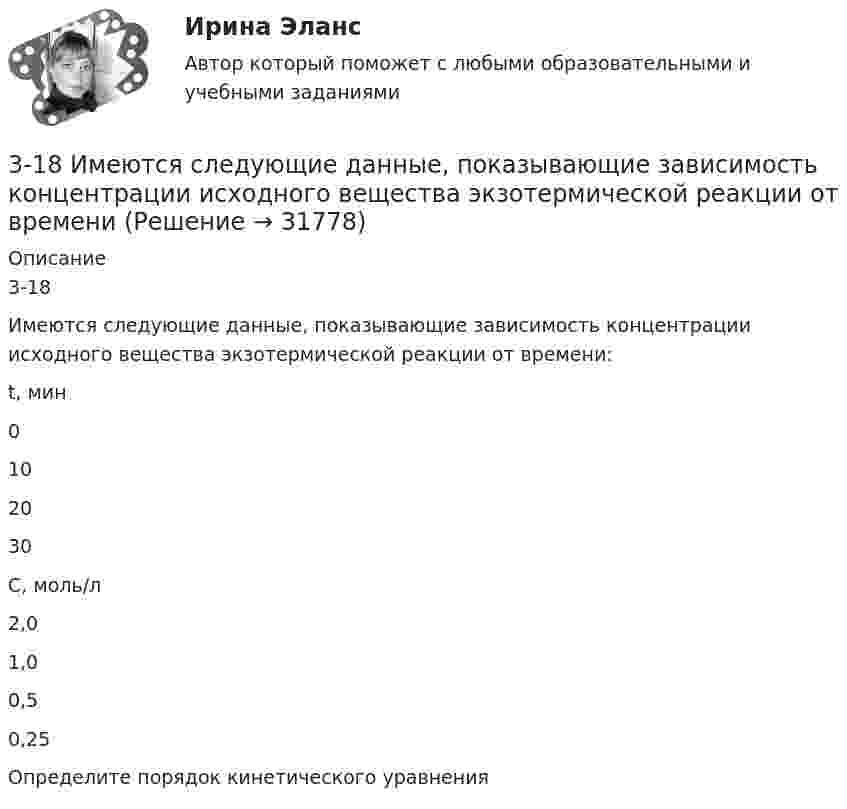      
          Описание
          3-18Имеются следующие данные, показывающие зависимость концентрации исходного вещества экзотермической реакции от времени:  t, мин 0 10 20 30   С, моль/л 2,0 1,0 0,5 0,25  Определите порядок кинетического уравнения  
            
            
            317 ответов. Философия. 97 баллов - 53-18  Имеются следующие данные, показывающие зависимость концентрации исходного вещества экзотермической реакции от времени3-1 Здесь представлены изображения, связанные с легендарным событием древнерусской истории. О каком событии идет речь, кратко охарактеризуйте мнения историков по его поводу и дайте исторический комментарий к каждой из картинок. 3-231 октября 2014 г. Европейский союз (ЕС) инициировал спор в рамках ВТО, предъявив России претензию за несоблюдение ею обязательств по видам и структуре ставок пошлин31. Определите, может ли протекать реакция образования углекислого газа и водорода при Т = 298 K, и если нет, то определите, при какой температуре реакция H₂O(г) + 1/2 С(к) → 1/2 СO₂(г) + H₂(г) возможна. Зависимостью ΔᵣHºт и ΔᵣSºт от 3.1. От каких факторов, указанных ниже зависит концентрация дырок в примесном полупроводнике р – типа? 1) Величины энергетического интервала между акцепторным уровнем и валентной зоной. 2) Температуры. 3) Ширины зоны проводимости. 4) Ширины валентной зоны. Выберите верные ответы и обоснуйте их.31. При каких температурах хлор может разлагать воду по уравнению:  2Сl₂(г) + 2Н₂О(г) ↔ О₂(г) + 4НСl(г)? Почему повышение температуры способствует этому процессу?305. По тонкому кольцу радиусом R = 20 см течет ток I = 100 А. Определить магнитную индукцию В на оси кольца в точке А (см. рис.). Угол = π/3. 325. Заряженная частица прошла ускоряющую разность потенциаловриант 5)305. Уравнение изменения тока в колебательном контуре в единице СИ имеет вид . Индуктивность контура равна 1 Гн. Определите, емкость контура и максимальные значения энергий электрического и магнитного полей.30. Рассчитайте ΔᵣHº₂₉₈ и ΔᵣSº₂₉₈ реакции окисления нафталина  C₁₀H₈(к) + 12O₂(г) → 10CO₂(г) + 4H₂O(г).  Возможно ли протекание этой реакции при стандартных условиях? Изменится ли направление реакции: а) при нагревании; б) при охлаждении?30. Сколько электронов на внешнем энергетическом уровне в атоме ₄₉In? Покажите их расположение в квантовых ячейках и охарактеризуйте квантовыми числами.30. Стадии производства по делам об административных правонарушениях.3-10. Исследовать поток заданный потенциалом скорости φ = 2(х2-у2).3-15 Определим порядок кинетического уравнения реакции, если концентрация амилацетата в ходе кислотного гидролиза изменялась следующим образом