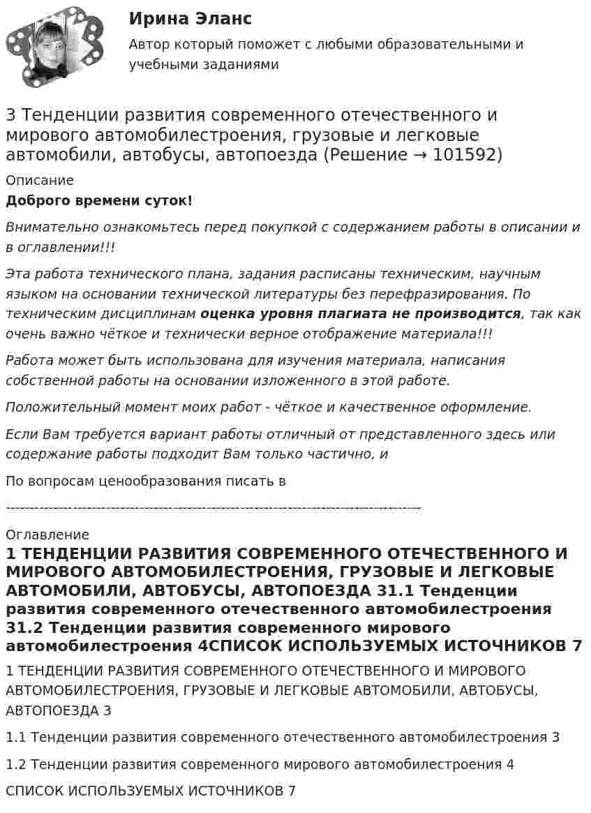       
            Описание
            Доброго времени суток!Внимательно ознакомьтесь перед покупкой с содержанием работы в описании и в оглавлении!!!Эта работа технического плана, задания расписаны техническим, научным языком на основании технической литературы без перефразирования. По техническим дисциплинам оценка уровня плагиата не производится, так как очень важно чёткое и технически верное отображение материала!!!Работа может быть использована для изучения материала, написания собственной работы на основании изложенного в этой работе.Положительный момент моих работ - чёткое и качественное оформление.Если Вам требуется вариант работы отличный от представленного здесь или содержание работы подходит Вам только частично,  и По вопросам ценообразования писать в  --------------------------------------------------------------------------------------- 
            Оглавление
            1 ТЕНДЕНЦИИ РАЗВИТИЯ СОВРЕМЕННОГО ОТЕЧЕСТВЕННОГО И МИРОВОГО АВТОМОБИЛЕСТРОЕНИЯ, ГРУЗОВЫЕ И ЛЕГКОВЫЕ АВТОМОБИЛИ, АВТОБУСЫ, АВТОПОЕЗДА	31.1 Тенденции развития современного отечественного автомобилестроения	31.2 Тенденции развития современного мирового автомобилестроения	4СПИСОК ИСПОЛЬЗУЕМЫХ ИСТОЧНИКОВ	7  
