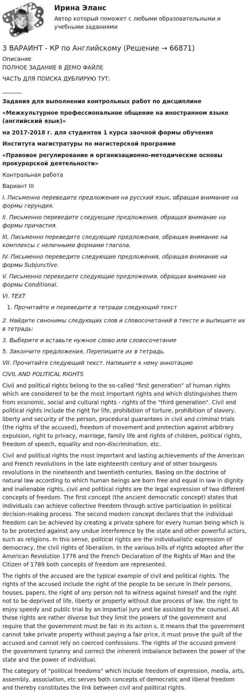     
            Описание
            	ПОЛНОЕ ЗАДАНИЕ В ДЕМО ФАЙЛЕЧАСТЬ ДЛЯ ПОИСКА ДУБЛИРУЮ ТУТ:_______Задания для выполнения контрольных работ по дисциплине  «Межкультурное профессиональное общение на иностранном языке (английский язык)»  на 2017-2018 г. для студентов 1 курса заочной формы обучения  Института магистратуры по магистерской программе  «Правовое регулирование и организационно-методические основы прокурорской деятельности»Контрольная работа Вариант III I. Письменно переведите предложения на русский язык, обращая внимание на формы герундия. II. Письменно переведите следующие предложения, обращая внимание на формы причастия.III. Письменно переведите следующие предложения, обращая внимание на комплексы с неличными формами глагола. IV. Письменно переведите следующие предложения, обращая внимание на формы Subjunctive. V. Письменно переведите следующие предложения, обращая внимание на формы Conditional. VI. TEXTПрочитайте и переведите в тетради следующий текст 2. Найдите синонимы следующих слов и словосочетаний в тексте и выпишите их в тетрадь: 3. Выберите и вставьте нужное слово или словосочетание 5. Закончите предложения. Перепишите их в тетрадь.VII. Прочитайте следующий текст. Напишите к нему аннотациюCIVIL AND POLITICAL RIGHTS	Civil and political rights belong to the so-called first generation of human rights which are considered to be the most important rights and which distinguishes them from economic, social and cultural rights - rights of the third generation. Civil and political rights include the right for life, prohibition of torture, prohibition of slavery, liberty and security of the person, procedural guarantees in civil and criminal trials (the rights of the accused), freedom of movement and protection against arbitrary expulsion, right to privacy, marriage, family life and rights of children, political rights, freedom of speech, equality and non-discrimination, etc.	Civil and political rights the most important and lasting achievements of the American and French revolutions in the late eighteenth century and of other bourgeois revolutions in the nineteenth and twentieth centuries. Basing on the doctrine of natural law according to which human beings are born free and equal in law in dignity and inalienable rights, civil and political rights are the legal expression of two different concepts of freedom. The first concept (the ancient democratic concept) states that individuals can achieve collective freedom through active participation in political decision-making process. The second modern concept declares that the individual freedom can be achieved by creating a private sphere for every human being which is to be protected against any undue interference by the state and other powerful actors, such as religions. In this sense, political rights are the individualistic expression of democracy, the civil rights of liberalism. In the various bills of rights adopted after the American Revolution 1776 and the French Declaration of the Rights of Man and the Citizen of 1789 both concepts of freedom are represented. 	The rights of the accused are the typical example of civil and political rights. The rights of the accused include the right of the people to be secure in their persons, houses, papers, the right of any person not to witness against himself and the right not to be deprived of life, liberty or property without due process of law, the right to enjoy speedy and public trial by an impartial jury and be assisted by the counsel. All these rights are rather diverse but they limit the powers of the government and require that the government must be fair in its action s. It means that the government cannot take private property without paying a fair price, it must prove the guilt of the accused and cannot rely on coerced confessions. The rights of the accused prevent the government tyranny and correct the inherent imbalance between the power of the state and the power of individual.	The category of political freedoms which include freedom of expression, media, arts, assembly, association, etc serves both concepts of democratic and liberal freedom and thereby constitutes the link between civil and political rights.   
            
            
            3. Бизнес-планом предприятия предусмотрено внедрение в производство 18 новых станков. Планируемый фонд времени работы оборудования 3806 часов, планируемый процент выполнения норм выработки 111 %. Трудоемкость операции 58 минут. Планируется реализовать всю произведенную продукцию по цене 16600 руб. и затратах на 1 руб. товарной продукции 0,89 руб. Рассчитать прибыль, которую получит предприятие в результате осуществления бизнес-плана.3  ВАРАИНТ - КР по Английскому3 ВАРИАНТ - КОНТРОЛЬНАЯ ПО УГОЛОВНОМУ ПРАВУ3 ВАРИАНТ - Контрольная работа по дисциплине «Управленческий анализ»3 ВАРИАНТ - КОНТРОЛЬНАЯ РАБОТА ПО КОНСТИТУЦИОННОМУ ПРАВУ3 вариант - Контрольная работа по налоговому праву3 Вариант Учет и анализ (финансовый учет, управленческий учет, финансовый анализ) Рейтинговая работа Витте часть 13D графика и анимация Зачет,4 семестр. Итоговый тест (85 и 90 из 100)3D графика и анимация Зачет 4 семестр Тест после темы 1 (10/10)3D графика и анимация Зачет 4 семестр Тест после темы 4 (10/10)💯 3D графика и анимация [Тема 5-9] (ответы на тест Синергия / МОИ / МТИ / МосАП, декабрь 2023)3D графика и анимация. тест синергия. 4 семестр. 2023 год. 104 вопроса3D графика и анимация Экзамен 5 семестр Тест после темы 5 (9/10 и 10/10)3D графика и анимация Экзамен 5 семестр Тест после темы 6 (9/10 и 10/10)