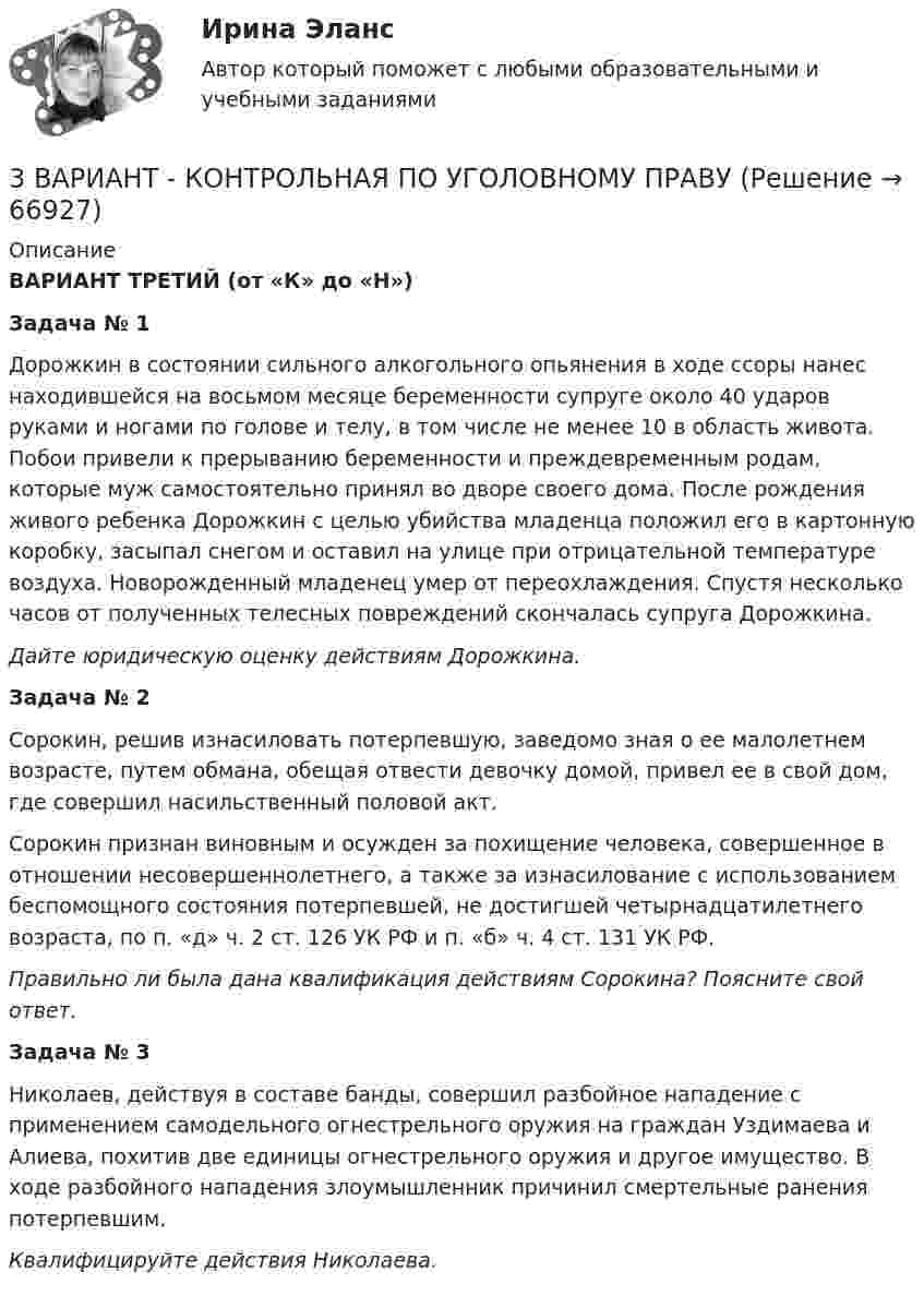      
            Описание
            	ВАРИАНТ ТРЕТИЙ (от «К» до «Н»)	Задача № 1	Дорожкин в состоянии сильного алкогольного опьянения в ходе ссоры нанес находившейся на восьмом месяце беременности супруге около 40 ударов руками и ногами по голове и телу, в том числе не менее 10 в область живота. Побои привели к прерыванию беременности и преждевременным родам, которые муж самостоятельно принял во дворе своего дома. После рождения живого ребенка Дорожкин с целью убийства младенца положил его в картонную коробку, засыпал снегом и оставил на улице при отрицательной температуре воздуха. Новорожденный младенец умер от переохлаждения. Спустя несколько часов от полученных телесных повреждений скончалась супруга Дорожкина.	Дайте юридическую оценку действиям Дорожкина.	Задача № 2	Сорокин, решив изнасиловать потерпевшую, заведомо зная о ее малолетнем возрасте, путем обмана, обещая отвести девочку домой, привел ее в свой дом, где совершил насильственный половой акт.	Сорокин признан виновным и осужден за похищение человека, совершенное в отношении несовершеннолетнего, а также за изнасилование с использованием беспомощного состояния потерпевшей, не достигшей четырнадцатилетнего возраста, по п. «д» ч. 2 ст. 126 УК РФ и п. «б» ч. 4 ст. 131 УК РФ.	Правильно ли была дана квалификация действиям Сорокина? Поясните свой ответ. Задача № 3	Николаев, действуя в составе банды, совершил разбойное нападение с применением самодельного огнестрельного оружия на граждан Уздимаева и Алиева, похитив две единицы огнестрельного оружия и другое имущество. В ходе разбойного нападения злоумышленник причинил смертельные ранения потерпевшим. 	Квалифицируйте действия Николаева.   
            
            
            3  ВАРАИНТ - КР по Английскому3 ВАРИАНТ - КОНТРОЛЬНАЯ ПО УГОЛОВНОМУ ПРАВУ3 ВАРИАНТ - Контрольная работа по дисциплине «Управленческий анализ»3 ВАРИАНТ - КОНТРОЛЬНАЯ РАБОТА ПО КОНСТИТУЦИОННОМУ ПРАВУ3 вариант - Контрольная работа по налоговому праву3 Вариант Учет и анализ (финансовый учет, управленческий учет, финансовый анализ) Рейтинговая работа Витте часть 13. Вычислите тепловой эффект (Q) процесса образования 1 т чистого карбида кальция CaC₂ по реакции CaO(к) + 3C(к) = CaC₂(к) + CO(г).  Ответ: Qр-ции = -7,26∙106 кДж3D графика и анимация Зачет 4 семестр Тест после темы 1 (10/10)3D графика и анимация Зачет 4 семестр Тест после темы 4 (10/10)💯 3D графика и анимация [Тема 5-9] (ответы на тест Синергия / МОИ / МТИ / МосАП, декабрь 2023)3D графика и анимация. тест синергия. 4 семестр. 2023 год. 104 вопроса3D графика и анимация Экзамен 5 семестр Тест после темы 5 (9/10 и 10/10)3D графика и анимация Экзамен 5 семестр Тест после темы 6 (9/10 и 10/10)3аряженная частица, ускоренная разностью потенциалов U = 200 B, имеет длину волны де Бройля 2,02 пм. Найти массу m частицы, если её заряд численно равен заряду электрона.