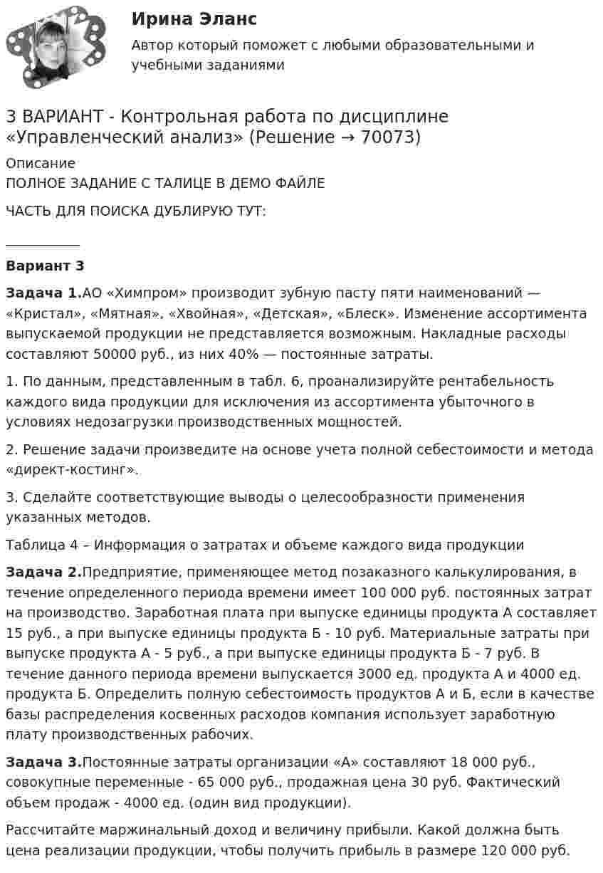     
            Описание
            ПОЛНОЕ ЗАДАНИЕ С ТАЛИЦЕ В ДЕМО ФАЙЛЕЧАСТЬ ДЛЯ ПОИСКА ДУБЛИРУЮ ТУТ:___________Вариант 3Задача 1.АО «Химпром» производит зубную пасту пяти наиме­нований — «Кристал», «Мятная», «Хвойная», «Детская», «Блеск». Изменение ас­сортимента выпускаемой продукции не представляется возмож­ным. Накладные расходы составляют 50000 руб., из них 40% — по­стоянные затраты.	1.  По данным, представленным в табл. 6, проанализируйте рентабельность каждого вида продукции для исключения из ассор­тимента убыточного в условиях недозагрузки производственных мощностей.2.       Решение задачи произведите на основе учета полной себестои­мости и метода «директ-костинг».3.       Сделайте соответствующие выводы о целесообразности при­менения указанных методов.Таблица 4 – Информация о затратах и объеме каждого вида продукцииЗадача 2.Предприятие, применяющее метод позаказного калькулирования, в течение определенного периода времени имеет 100 000 руб. постоянных затрат на производство. Заработная плата при выпуске единицы продукта А составляет 15 руб., а при выпуске единицы продукта Б - 10 руб. Материальные затраты при выпуске продукта А - 5 руб., а при выпуске единицы продукта Б - 7 руб. В течение данного периода времени выпускается 3000 ед. продукта А и 4000 ед. продукта Б. Определить полную себестоимость продуктов А и Б, если в качестве базы распределения косвенных расходов компания использует заработную плату производственных рабочих. Задача 3.Постоянные затраты организации «А» составляют 18 000 руб., совокупные переменные - 65 000 руб., продажная цена 30 руб. Фактический объем продаж - 4000 ед. (один вид продукции).Рассчитайте маржинальный доход и величину прибыли. Какой должна быть цена реализации продукции, чтобы получить прибыль в размере 120 000 руб.       
            
            
            3 ВАРИАНТ - КОНТРОЛЬНАЯ ПО УГОЛОВНОМУ ПРАВУ3 ВАРИАНТ - Контрольная работа по дисциплине «Управленческий анализ»3 ВАРИАНТ - КОНТРОЛЬНАЯ РАБОТА ПО КОНСТИТУЦИОННОМУ ПРАВУ3 вариант - Контрольная работа по налоговому праву3 Вариант Учет и анализ (финансовый учет, управленческий учет, финансовый анализ) Рейтинговая работа Витте часть 13. Вычислите тепловой эффект (Q) процесса образования 1 т чистого карбида кальция CaC₂ по реакции CaO(к) + 3C(к) = CaC₂(к) + CO(г).  Ответ: Qр-ции = -7,26∙106 кДж3 готовые задачи по физике3D графика и анимация Зачет 4 семестр Тест после темы 4 (10/10)💯 3D графика и анимация [Тема 5-9] (ответы на тест Синергия / МОИ / МТИ / МосАП, декабрь 2023)3D графика и анимация. тест синергия. 4 семестр. 2023 год. 104 вопроса3D графика и анимация Экзамен 5 семестр Тест после темы 5 (9/10 и 10/10)3D графика и анимация Экзамен 5 семестр Тест после темы 6 (9/10 и 10/10)3аряженная частица, ускоренная разностью потенциалов U = 200 B, имеет длину волны де Бройля 2,02 пм. Найти массу m частицы, если её заряд численно равен заряду электрона.3. Бизнес-планом предприятия предусмотрено внедрение в производство 18 новых станков. Планируемый фонд времени работы оборудования 3806 часов, планируемый процент выполнения норм выработки 111 %. Трудоемкость операции 58 минут. Планируется реализовать всю произведенную продукцию по цене 16600 руб. и затратах на 1 руб. товарной продукции 0,89 руб. Рассчитать прибыль, которую получит предприятие в результате осуществления бизнес-плана.