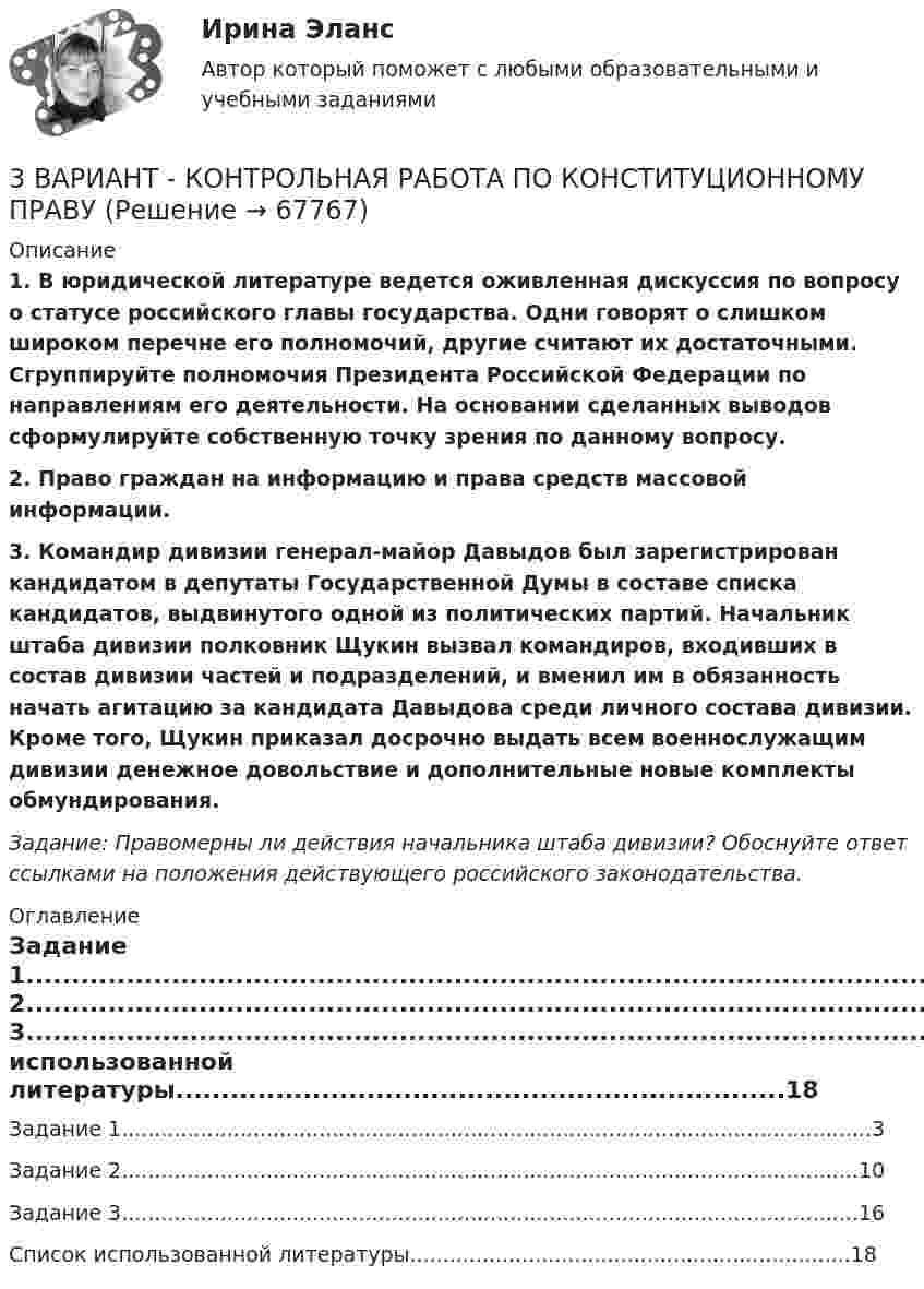      
            Описание
            1. В юридической литературе ведется оживленная дискуссия по вопросу о статусе российского главы государства. Одни говорят о слишком широком перечне его полномочий, другие считают их достаточными. Сгруппируйте полномочия Президента Российской Федерации по направлениям его деятельности. На основании сделанных выводов сформулируйте собственную точку зрения по данному вопросу.2. Право граждан на информацию и права средств массовой информации.3. Командир дивизии генерал-майор Давыдов был зарегистрирован кандидатом в депутаты Государственной Думы в составе списка кандидатов, выдвинутого одной из политических партий. Начальник штаба дивизии полковник Щукин вызвал командиров, входивших в состав дивизии частей и подразделений, и вменил им в обязанность начать агитацию за кандидата Давыдова среди личного состава дивизии. Кроме того, Щукин приказал досрочно выдать всем военнослужащим дивизии денежное довольствие и дополнительные новые комплекты обмундирования. Задание: Правомерны ли действия начальника штаба дивизии? Обоснуйте ответ ссылками на положения действующего российского законодательства. 
            Оглавление
            Задание 1..................................................................................................................3Задание 2................................................................................................................10Задание 3................................................................................................................16Список использованной литературы...................................................................18  
            
            
            3 ВАРИАНТ - Контрольная работа по дисциплине «Управленческий анализ»3 ВАРИАНТ - КОНТРОЛЬНАЯ РАБОТА ПО КОНСТИТУЦИОННОМУ ПРАВУ3 вариант - Контрольная работа по налоговому праву3 Вариант Учет и анализ (финансовый учет, управленческий учет, финансовый анализ) Рейтинговая работа Витте часть 13. Вычислите тепловой эффект (Q) процесса образования 1 т чистого карбида кальция CaC₂ по реакции CaO(к) + 3C(к) = CaC₂(к) + CO(г).  Ответ: Qр-ции = -7,26∙106 кДж3 готовые задачи по физике3 готовые задачи с теста💯 3D графика и анимация [Тема 5-9] (ответы на тест Синергия / МОИ / МТИ / МосАП, декабрь 2023)3D графика и анимация. тест синергия. 4 семестр. 2023 год. 104 вопроса3D графика и анимация Экзамен 5 семестр Тест после темы 5 (9/10 и 10/10)3D графика и анимация Экзамен 5 семестр Тест после темы 6 (9/10 и 10/10)3аряженная частица, ускоренная разностью потенциалов U = 200 B, имеет длину волны де Бройля 2,02 пм. Найти массу m частицы, если её заряд численно равен заряду электрона.3. Бизнес-планом предприятия предусмотрено внедрение в производство 18 новых станков. Планируемый фонд времени работы оборудования 3806 часов, планируемый процент выполнения норм выработки 111 %. Трудоемкость операции 58 минут. Планируется реализовать всю произведенную продукцию по цене 16600 руб. и затратах на 1 руб. товарной продукции 0,89 руб. Рассчитать прибыль, которую получит предприятие в результате осуществления бизнес-плана.3  ВАРАИНТ - КР по Английскому