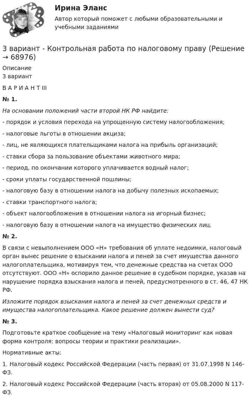      
            Описание
            3 вариант	В А Р И А Н Т   III	№ 1. На основании положений части второй НК РФ найдите:	- порядок и условия перехода на упрощенную систему налогообложения;	- налоговые льготы в отношении акциза;	- лиц, не являющихся плательщиками налога на прибыль организаций;	- ставки сбора за пользование объектами животного мира;	- период, по окончании которого уплачивается водный налог;	- сроки уплаты государственной пошлины;	- налоговую базу в отношении налога на добычу полезных ископаемых;	- ставки транспортного налога;	- объект налогообложения в отношении налога на игорный бизнес;	- налоговую базу в отношении налога на имущество физических лиц. 	№ 2.	В связи с невыполнением ООО «Н» требования об уплате недоимки, налоговый орган вынес решение о взыскании налога и пеней за счет имущества данного налогоплательщика, мотивируя тем, что денежные средства на счетах ООО отсутствуют. ООО «Н» оспорило данное решение в судебном порядке, указав на нарушение порядка взыскания налога и пеней, предусмотренного в ст. 46, 47 НК РФ.  Изложите порядок взыскания налога и пеней за счет денежных средств и имущества налогоплательщика. Какое решение должен вынести суд? 	№ 3.	Подготовьте краткое сообщение на тему «Налоговый мониторинг как новая форма контроля: вопросы теории и практики реализации».	Нормативные акты:	1. Налоговый кодекс Российской Федерации (часть первая) от 31.07.1998 N 146-ФЗ.	2. Налоговый кодекс Российской Федерации (часть вторая) от 05.08.2000 N 117-ФЗ.   
            
            
            3 ВАРИАНТ - КОНТРОЛЬНАЯ РАБОТА ПО КОНСТИТУЦИОННОМУ ПРАВУ3 вариант - Контрольная работа по налоговому праву3 Вариант Учет и анализ (финансовый учет, управленческий учет, финансовый анализ) Рейтинговая работа Витте часть 13. Вычислите тепловой эффект (Q) процесса образования 1 т чистого карбида кальция CaC₂ по реакции CaO(к) + 3C(к) = CaC₂(к) + CO(г).  Ответ: Qр-ции = -7,26∙106 кДж3 готовые задачи по физике3 готовые задачи с теста3. Дано (по вариантам):    Вариант Количество денег в обращении, млрд. руб. Реальный ВВП, млрд. руб. Средний уровень цен3D графика и анимация. тест синергия. 4 семестр. 2023 год. 104 вопроса3D графика и анимация Экзамен 5 семестр Тест после темы 5 (9/10 и 10/10)3D графика и анимация Экзамен 5 семестр Тест после темы 6 (9/10 и 10/10)3аряженная частица, ускоренная разностью потенциалов U = 200 B, имеет длину волны де Бройля 2,02 пм. Найти массу m частицы, если её заряд численно равен заряду электрона.3. Бизнес-планом предприятия предусмотрено внедрение в производство 18 новых станков. Планируемый фонд времени работы оборудования 3806 часов, планируемый процент выполнения норм выработки 111 %. Трудоемкость операции 58 минут. Планируется реализовать всю произведенную продукцию по цене 16600 руб. и затратах на 1 руб. товарной продукции 0,89 руб. Рассчитать прибыль, которую получит предприятие в результате осуществления бизнес-плана.3  ВАРАИНТ - КР по Английскому3 ВАРИАНТ - КОНТРОЛЬНАЯ ПО УГОЛОВНОМУ ПРАВУ