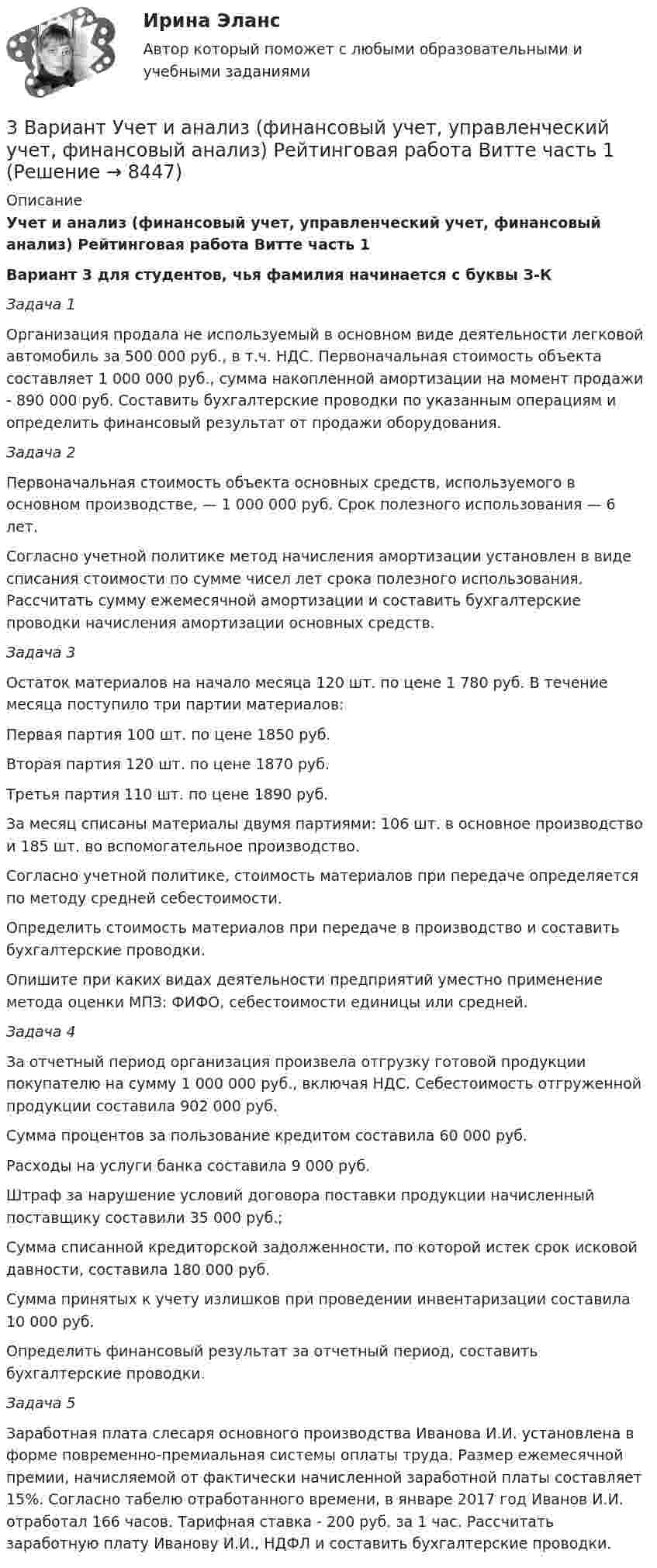     
          Описание
          Учет и анализ (финансовый учет, управленческий учет, финансовый анализ) Рейтинговая работа Витте часть 1Вариант 3 для студентов, чья фамилия начинается с буквы З-КЗадача 1Организация продала не используемый в основном виде деятельности легковой автомобиль за 500 000 руб., в т.ч. НДС. Первоначальная стоимость объекта составляет 1 000 000 руб., сумма накопленной амортизации на момент продажи - 890 000 руб. Составить бухгалтерские проводки по указанным операциям и определить финансовый результат от продажи оборудования.Задача 2Первоначальная стоимость объекта основных средств, используемого в основном производстве, — 1 000 000 руб. Срок полезного использования — 6 лет.Согласно учетной политике метод начисления амортизации установлен в виде списания стоимости по сумме чисел лет срока полезного использования. Рассчитать сумму ежемесячной амортизации и составить бухгалтерские проводки начисления амортизации основных средств.Задача 3Остаток материалов на начало месяца 120 шт. по цене 1 780 руб. В течение месяца поступило три партии материалов: Первая партия 100 шт. по цене 1850 руб.Вторая партия 120 шт. по цене 1870 руб.Третья партия 110 шт. по цене 1890 руб.За месяц списаны материалы двумя партиями: 106 шт. в основное производство и 185 шт. во вспомогательное производство. Согласно учетной политике, стоимость материалов при передаче определяется по методу средней себестоимости.Определить стоимость материалов при передаче в производство и составить бухгалтерские проводки.Опишите при каких видах деятельности предприятий уместно применение метода оценки МПЗ: ФИФО, себестоимости единицы или средней.Задача 4За отчетный период организация произвела отгрузку готовой продукции покупателю на сумму 1 000 000 руб., включая НДС. Себестоимость отгруженной продукции составила 902 000 руб.Сумма процентов за пользование кредитом составила 60 000 руб. Расходы на услуги банка составила 9 000 руб.Штраф за нарушение условий договора поставки продукции начисленный поставщику составили 35 000 руб.;Сумма списанной кредиторской задолженности, по которой истек срок исковой давности, составила 180 000 руб.Сумма принятых к учету излишков при проведении инвентаризации составила 10 000 руб.Определить финансовый результат за отчетный период, составить бухгалтерские проводки.Задача 5Заработная плата слесаря основного производства Иванова И.И. установлена в форме повременно-премиальная системы оплаты труда. Размер ежемесячной премии, начисляемой от фактически начисленной заработной платы составляет 15%. Согласно табелю отработанного времени, в январе 2017 год Иванов И.И. отработал 166 часов. Тарифная ставка - 200 руб. за 1 час. Рассчитать заработную плату Иванову И.И., НДФЛ и составить бухгалтерские проводки.  
            
            
            3 вариант - Контрольная работа по налоговому праву3 Вариант Учет и анализ (финансовый учет, управленческий учет, финансовый анализ) Рейтинговая работа Витте часть 13. Вычислите тепловой эффект (Q) процесса образования 1 т чистого карбида кальция CaC₂ по реакции CaO(к) + 3C(к) = CaC₂(к) + CO(г).  Ответ: Qр-ции = -7,26∙106 кДж3 готовые задачи по физике3 готовые задачи с теста3. Дано (по вариантам):    Вариант Количество денег в обращении, млрд. руб. Реальный ВВП, млрд. руб. Средний уровень цен3. Задание 11 Предприятие, выпускающее электронагревательные приборы, не имеет собственной торговой сети. Выпускаемую продукцию предприятие передает посреднической фирме, которая реализует электронагревательные приборы в принадлежащих ей магазинах.3D графика и анимация Экзамен 5 семестр Тест после темы 5 (9/10 и 10/10)3D графика и анимация Экзамен 5 семестр Тест после темы 6 (9/10 и 10/10)3аряженная частица, ускоренная разностью потенциалов U = 200 B, имеет длину волны де Бройля 2,02 пм. Найти массу m частицы, если её заряд численно равен заряду электрона.3. Бизнес-планом предприятия предусмотрено внедрение в производство 18 новых станков. Планируемый фонд времени работы оборудования 3806 часов, планируемый процент выполнения норм выработки 111 %. Трудоемкость операции 58 минут. Планируется реализовать всю произведенную продукцию по цене 16600 руб. и затратах на 1 руб. товарной продукции 0,89 руб. Рассчитать прибыль, которую получит предприятие в результате осуществления бизнес-плана.3  ВАРАИНТ - КР по Английскому3 ВАРИАНТ - КОНТРОЛЬНАЯ ПО УГОЛОВНОМУ ПРАВУ3 ВАРИАНТ - Контрольная работа по дисциплине «Управленческий анализ»