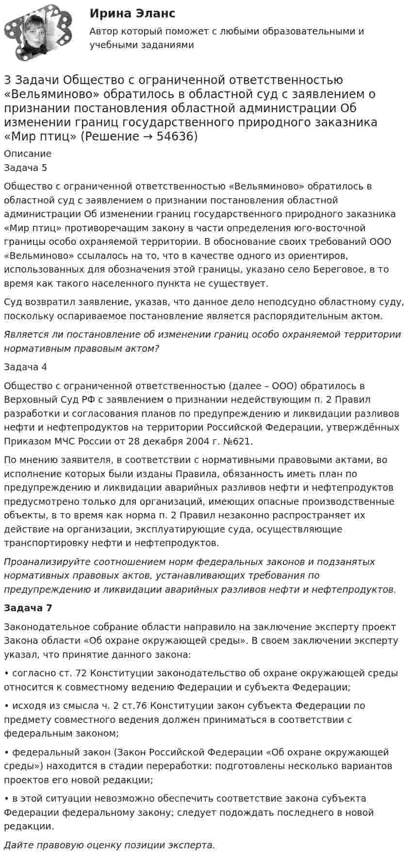      
            Описание
            Задача 5	Общество с ограниченной ответственностью «Вельяминово» обратилось в областной суд с заявлением о признании постановления областной администрации Об изменении границ государственного природного заказника «Мир птиц» противоречащим закону в части определения юго-восточной границы особо охраняемой территории. В обоснование своих требований ООО «Вельминово» ссылалось на то, что в качестве одного из ориентиров, использованных для обозначения этой границы, указано село Береговое, в то время как такого населенного пункта не существует.          Суд возвратил заявление, указав, что данное дело неподсудно областному суду, поскольку оспариваемое постановление является распорядительным актом.  Является ли постановление об изменении границ особо охраняемой территории нормативным правовым актом?Задача 4	Общество с ограниченной ответственностью (далее – ООО) обратилось в Верховный Суд РФ с заявлением о признании недействующим п. 2 Правил разработки и согласования планов по предупреждению и ликвидации разливов нефти и нефтепродуктов на территории Российской Федерации, утверждённых Приказом МЧС России от 28 декабря 2004 г. №621.	По мнению заявителя, в соответствии с нормативными правовыми актами, во исполнение которых были изданы Правила, обязанность иметь план по предупреждению и ликвидации аварийных разливов нефти и нефтепродуктов предусмотрено только для организаций, имеющих опасные производственные объекты, в то время как норма п. 2 Правил незаконно распространяет их действие на организации, эксплуатирующие суда, осуществляющие транспортировку нефти и нефтепродуктов.  Проанализируйте соотношением норм федеральных законов и подзанятых нормативных правовых актов, устанавливающих требования по предупреждению и ликвидации аварийных разливов нефти и нефтепродуктов. Задача 7	Законодательное собрание области направило на заключение эксперту проект Закона области «Об охране окружающей среды». В своем заключении эксперту указал, что принятие данного закона:	• согласно ст. 72 Конституции законодательство об охране окружающей среды относится к совместному ведению Федерации и субъекта Федерации;	• исходя из смысла ч. 2 ст.76 Конституции закон субъекта Федерации по предмету совместного ведения должен приниматься в соответствии с федеральным законом;	• федеральный закон (Закон Российской Федерации «Об охране окружающей среды») находится в стадии переработки: подготовлены несколько вариантов проектов его новой редакции;	• в этой ситуации невозможно обеспечить соответствие закона субъекта Федерации федеральному закону; следует подождать последнего в новой редакции. Дайте правовую оценку позиции эксперта.   
            
            
            3 задачи + иск3 Задачи Общество с ограниченной ответственностью «Вельяминово» обратилось в областной суд с заявлением о признании постановления областной администрации Об изменении границ государственного природного заказника «Мир птиц»3 задачи по дозиметрии3 задачи по МАКРОЭКОНОМИКЕ3 Задачи по МКТ и Термодинамике3 задачи по НАЛОГОВОМУ ПРАВУ3 задачи по уголовному праву3 задания по КП по основам права для гуманитарных специальностей РУДН3 задания по уголовному процессу3 задания Примеры на фото Оглавление Проанализировать песню Самая хорошая В. Иванникова по следующему плану: 1) Воспитательная ценность песни(характер и основная идея муз.произведения)3. Задача Гражданин Темнов. будучи владельцем автомобиля, заключил договор страхования гражданской ответственности, в котором страховщик принимал на себя обязанность произвести страховую выплату в любом случае, в том числе при наличии вины страхования в наступлении страхового случая. Считая такой договор страхования недействительным, прокурор обратился и иском суд.3. Задача Гражданин Темнов. будучи владельцем автомобиля, заключил договор страхования гражданской ответственности, в котором страховщик принимал на себя обязанность произвести страховую выплату в любом случае, в том числе при наличии вины страхования в наступлении страхового случая. Считая такой договор страхования недействительным, прокурор обратился и иском суд.. 23. Задача Составить баланс условного предприятия на начало года 0, на конец года 1 и на конец года 2 в условиях статического бухгалтерского учета.3 задачи: 1. Полномочия прокурора по выявлению нарушений закона. 2. При рассмотрении гражданского дела суд проигнорировал ходатайство истца. Истец настаивал, чтобы его ходатайство было зафиксировано в протоколе судебного заседания, а судья либо удовлетворил его, либо официально отка-зал в его удовлетворении.