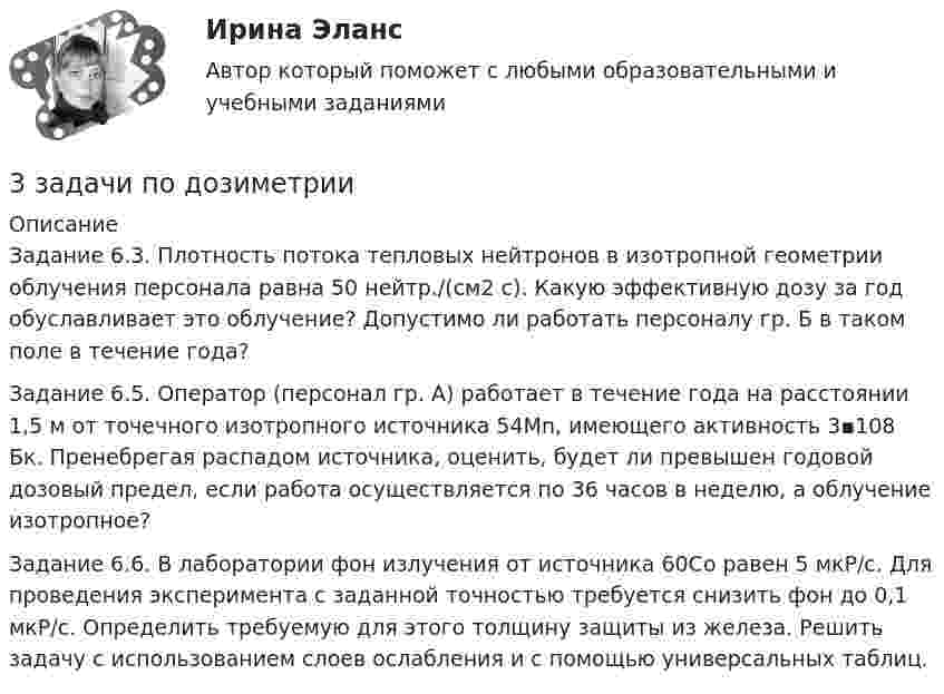      
          Описание
          Задание 6.3. Плотность потока тепловых нейтронов в изотропной геометрии облучения персонала равна 50 нейтр./(см2 с). Какую эффективную дозу за год обуславливает это облучение? Допустимо ли работать персоналу гр. Б в таком поле в течение года?Задание 6.5. Оператор (персонал гр. А) работает в течение года на расстоянии 1,5 м от точечного изотропного источника 54Мn, имеющего активность 3▪108 Бк. Пренебрегая распадом источника, оценить, будет ли превышен годовой дозовый предел, если работа осуществляется по 36 часов в неделю, а облучение изотропное?Задание 6.6. В лаборатории фон излучения от источника 60Со равен 5 мкР/с. Для проведения эксперимента с заданной точностью требуется снизить фон до 0,1 мкР/с. Определить требуемую для этого толщину защиты из железа. Решить задачу с использованием слоев ослабления и с помощью универсальных таблиц.  
            
            
            3 Задачи Общество с ограниченной ответственностью «Вельяминово» обратилось в областной суд с заявлением о признании постановления областной администрации Об изменении границ государственного природного заказника «Мир птиц»3 задачи по дозиметрии3 задачи по МАКРОЭКОНОМИКЕ3 Задачи по МКТ и Термодинамике3 задачи по НАЛОГОВОМУ ПРАВУ3 задачи по уголовному праву3 задачи по уголовному праву3 задания по уголовному процессу3 задания Примеры на фото Оглавление Проанализировать песню Самая хорошая В. Иванникова по следующему плану: 1) Воспитательная ценность песни(характер и основная идея муз.произведения)3. Задача Гражданин Темнов. будучи владельцем автомобиля, заключил договор страхования гражданской ответственности, в котором страховщик принимал на себя обязанность произвести страховую выплату в любом случае, в том числе при наличии вины страхования в наступлении страхового случая. Считая такой договор страхования недействительным, прокурор обратился и иском суд.3. Задача Гражданин Темнов. будучи владельцем автомобиля, заключил договор страхования гражданской ответственности, в котором страховщик принимал на себя обязанность произвести страховую выплату в любом случае, в том числе при наличии вины страхования в наступлении страхового случая. Считая такой договор страхования недействительным, прокурор обратился и иском суд.. 23. Задача Составить баланс условного предприятия на начало года 0, на конец года 1 и на конец года 2 в условиях статического бухгалтерского учета.3 задачи: 1. Полномочия прокурора по выявлению нарушений закона. 2. При рассмотрении гражданского дела суд проигнорировал ходатайство истца. Истец настаивал, чтобы его ходатайство было зафиксировано в протоколе судебного заседания, а судья либо удовлетворил его, либо официально отка-зал в его удовлетворении.3 ЗАДАЧИ. Значение выражения xzx+yzy , где z=ln(x2+xy+y2) равно.  Формула для вычисления приближенного значения функции z(x;y)=arctgyx в точке (x0+x;y0+y) имеет вид. Длина вектора-градиента функции z=x3+94x2lny в точке (2,1)
