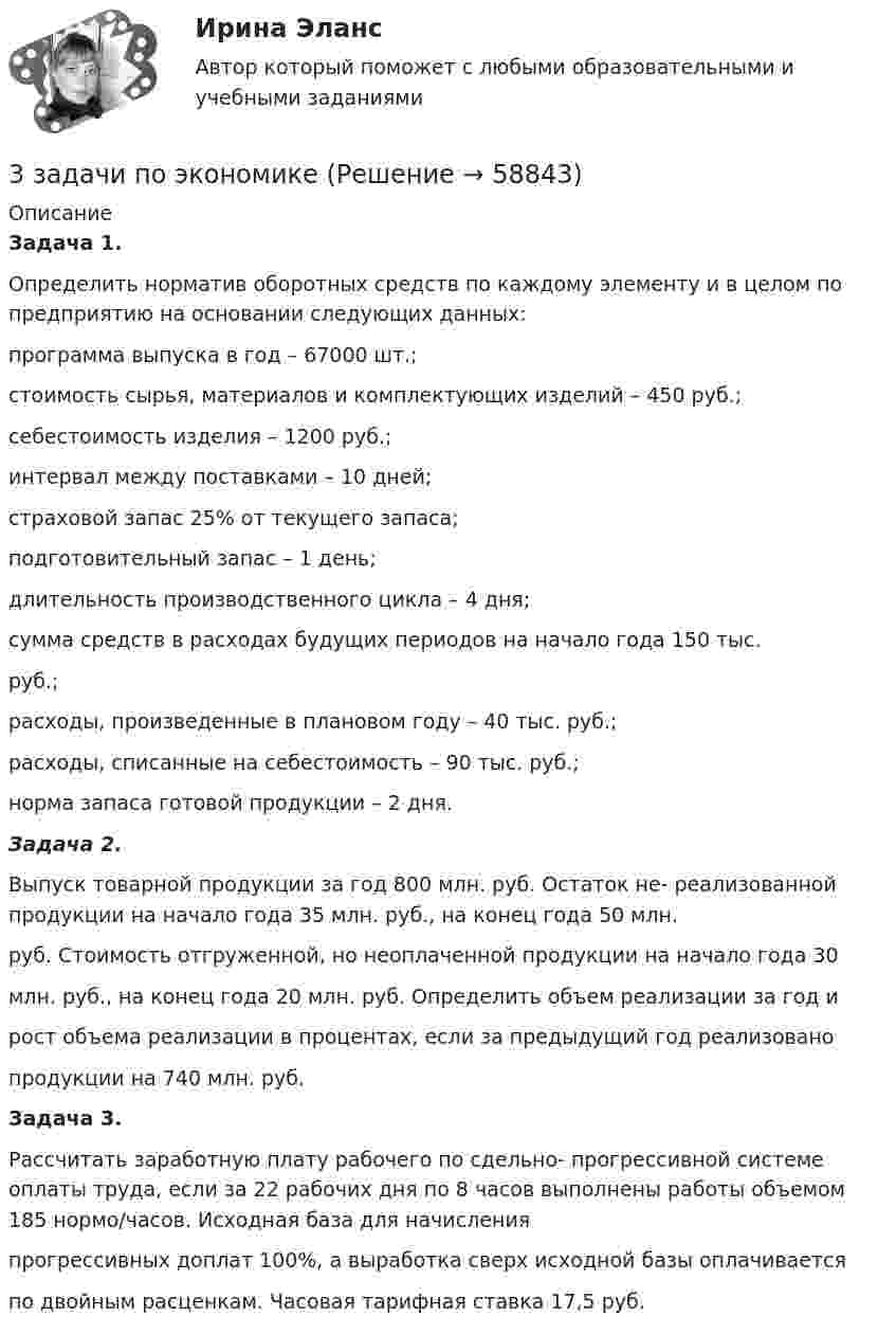      
            Описание
            Задача 1. Определить норматив оборотных средств по каждому элементу и в целом по предприятию на основании следующих данных: программа выпуска в год – 67000 шт.; стоимость сырья, материалов и комплектующих изделий – 450 руб.; себестоимость изделия – 1200 руб.; интервал между поставками – 10 дней; страховой запас 25% от текущего запаса; подготовительный запас – 1 день; длительность производственного цикла – 4 дня; сумма средств в расходах будущих периодов на начало года 150 тыс. руб.; расходы, произведенные в плановом году – 40 тыс. руб.; расходы, списанные на себестоимость – 90 тыс. руб.; норма запаса готовой продукции – 2 дня.   Задача 2. Выпуск товарной продукции за год 800 млн. руб. Остаток не- реализованной продукции на начало года 35 млн. руб., на конец года 50 млн. руб. Стоимость отгруженной, но неоплаченной продукции на начало года 30 млн. руб., на конец года 20 млн. руб. Определить объем реализации за год и рост объема реализации в процентах, если за предыдущий год реализовано продукции на 740 млн. руб. 	Задача 3. Рассчитать заработную плату рабочего по сдельно- прогрессивной системе оплаты труда, если за 22 рабочих дня по 8 часов выполнены работы объемом 185 нормо/часов. Исходная база для начисления прогрессивных доплат 100%, а выработка сверх исходной базы оплачивается по двойным расценкам. Часовая тарифная ставка 17,5 руб.   
            
            
            3 задачи по уголовному процессу3 задачи по экономике3 задачи по юриспруденции ГРАЖДАНСКОЕ ПРАВО3 задачи про идеальные газы (найти давление, молярную массу и графики)3 задачи про идеальные газы (найти работу, давление, объём, приращение энтропии)3 задачи с подробным решением Трудовое право3 задачи Уголовный Процесс3 задачи по дозиметрии3 задачи по МАКРОЭКОНОМИКЕ3 Задачи по МКТ и Термодинамике3 задачи по НАЛОГОВОМУ ПРАВУ3 задачи по уголовному праву3 задачи по уголовному праву3 задачи по УГОЛОВНОМУ ПРАВУ - 2 вариант