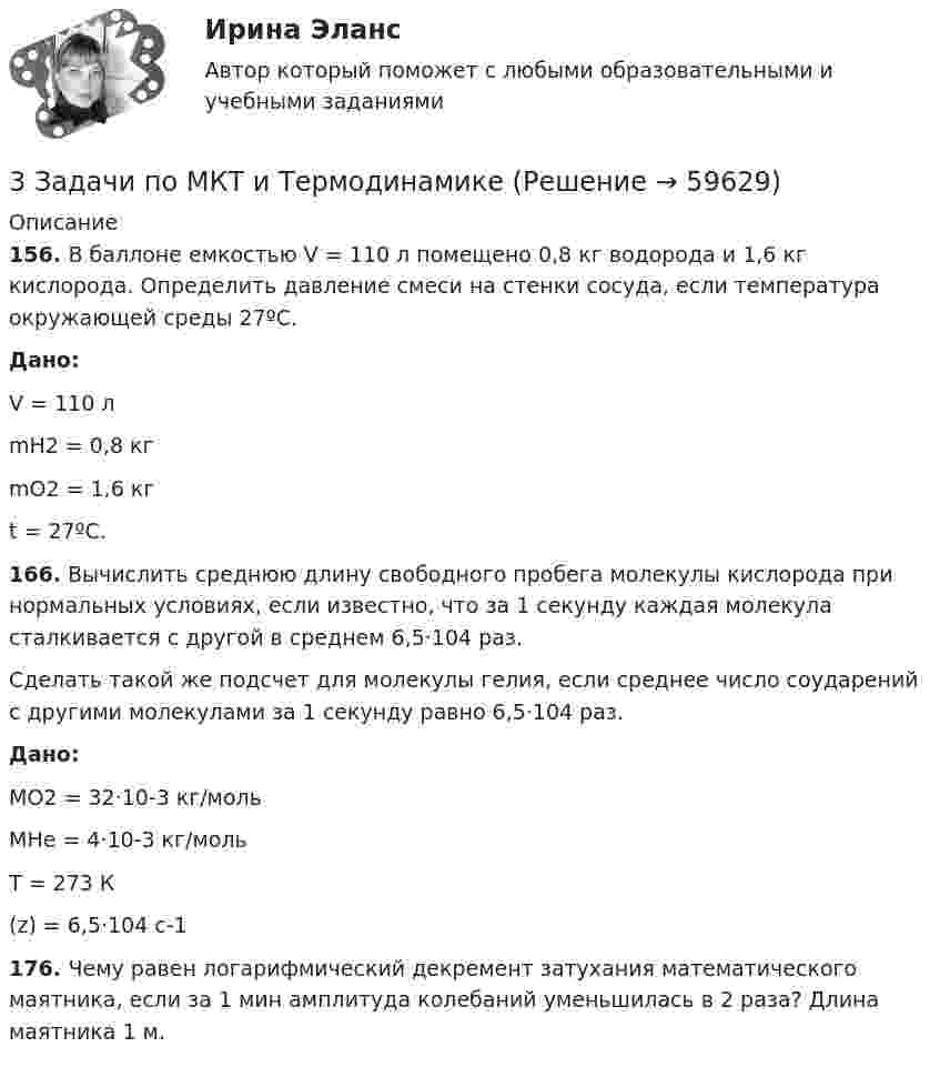      
            Описание
             156. В баллоне емкостью V = 110 л помещено 0,8 кг водорода и 1,6 кг кислорода. Определить давление смеси на стенки сосуда, если температура окружающей среды 27ºС. Дано:	V = 110 л	mН2 = 0,8 кг	mО2 = 1,6 кг	t = 27ºC. 166. Вычислить среднюю длину свободного пробега молекулы кислорода при нормальных условиях, если известно, что за 1 секунду каждая молекула сталкивается с другой в среднем 6,5·104 раз.	Сделать такой же подсчет для молекулы гелия, если среднее число соударений с другими молекулами за 1 секунду равно 6,5·104 раз. Дано:	МО2 = 32·10-3 кг/моль   	МНе = 4·10-3 кг/моль     	Т = 273 К 	(z) = 6,5·104 с-1 176. Чему равен логарифмический декремент затухания математического маятника, если за 1 мин амплитуда колебаний уменьшилась в 2 раза? Длина маятника 1 м.   
            
            
            3 задачи по МАКРОЭКОНОМИКЕ3 Задачи по МКТ и Термодинамике3 задачи по НАЛОГОВОМУ ПРАВУ3 задачи по уголовному праву3 задачи по уголовному праву3 задачи по УГОЛОВНОМУ ПРАВУ - 2 вариант3 задачи по уголовному праву по теме Назначение наказания3. Задача Гражданин Темнов. будучи владельцем автомобиля, заключил договор страхования гражданской ответственности, в котором страховщик принимал на себя обязанность произвести страховую выплату в любом случае, в том числе при наличии вины страхования в наступлении страхового случая. Считая такой договор страхования недействительным, прокурор обратился и иском суд.3. Задача Гражданин Темнов. будучи владельцем автомобиля, заключил договор страхования гражданской ответственности, в котором страховщик принимал на себя обязанность произвести страховую выплату в любом случае, в том числе при наличии вины страхования в наступлении страхового случая. Считая такой договор страхования недействительным, прокурор обратился и иском суд.. 23. Задача Составить баланс условного предприятия на начало года 0, на конец года 1 и на конец года 2 в условиях статического бухгалтерского учета.3 задачи: 1. Полномочия прокурора по выявлению нарушений закона. 2. При рассмотрении гражданского дела суд проигнорировал ходатайство истца. Истец настаивал, чтобы его ходатайство было зафиксировано в протоколе судебного заседания, а судья либо удовлетворил его, либо официально отка-зал в его удовлетворении.3 ЗАДАЧИ. Значение выражения xzx+yzy , где z=ln(x2+xy+y2) равно.  Формула для вычисления приближенного значения функции z(x;y)=arctgyx в точке (x0+x;y0+y) имеет вид. Длина вектора-градиента функции z=x3+94x2lny в точке (2,1)3 задачи + иск3 Задачи Общество с ограниченной ответственностью «Вельяминово» обратилось в областной суд с заявлением о признании постановления областной администрации Об изменении границ государственного природного заказника «Мир птиц»