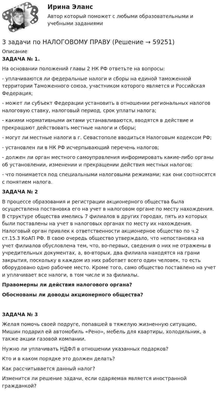     
            Описание
            ЗАДАЧА	№ 1. На основании положений главы 2 НК РФ ответьте на вопросы: 	- уплачиваются ли федеральные налоги и сборы на единой таможенной территории Таможенного союза, участником которого является и Российская Федерация;	- может ли субъект Федерации установить в отношении региональных налогов налоговую ставку, налоговый период, срок уплаты налога;	- какими нормативными актами устанавливаются, вводятся в действие и прекращают действовать местные налоги и сборы;	- могут ли местные налоги в г. Севастополе вводиться Налоговым кодексом РФ;	- установлен ли в НК РФ исчерпывающий перечень налогов;	- должен ли орган местного самоуправления информировать какие-либо органы об установлении, изменении и прекращении действия местных налогов;	- что понимается под специальными налоговыми режимами; как они соотносятся с понятием налога.ЗАДАЧА	№ 2	В процессе образования и регистрации акционерного общества была осуществлена постановка его на учет в налоговом органе по месту нахождения. В структуре общества имелись 7 филиалов в других городах, пять из которых были поставлены на учет в налоговых органах по месту их нахождения. Налоговый орган привлек к ответственности акционерное общество по ч.2 ст.15.3 КоАП РФ. В свою очередь общество утверждало, что непостановка на учет филиалов обусловлена тем, что, во-первых, сведения о них не отражены в учредительных документах, а, во-вторых, два филиала находятся на грани закрытия, поскольку в каждом из них работает всего один человек, то есть оборудовано одно рабочее место. Кроме того, само общество поставлено на учет и уплачивает все налоги, в том числе и за филиалы.  Правомерны ли действия налогового органа? 	Обоснованы ли доводы акционерного общества? ЗАДАЧА	№ 3	Желая помочь своей подруге, попавшей в тяжелую жизненную ситуацию, Мишин подарил ей автомобиль «Рено», мебель для квартиры, холодильник, а также акции газовой компании. 	Нужно ли уплачивать НДФЛ в отношении указанных подарков? 	Кто и в каком порядке это должен делать? 	Как рассчитывается данный налог? 	Изменится ли решение задачи, если одаряемая является иностранной гражданкой?    
            
            
            3 Задачи по МКТ и Термодинамике3 задачи по НАЛОГОВОМУ ПРАВУ3 задачи по уголовному праву3 задачи по уголовному праву3 задачи по УГОЛОВНОМУ ПРАВУ - 2 вариант3 задачи по уголовному праву по теме Назначение наказания3 задачи по уголовному процессу3. Задача Гражданин Темнов. будучи владельцем автомобиля, заключил договор страхования гражданской ответственности, в котором страховщик принимал на себя обязанность произвести страховую выплату в любом случае, в том числе при наличии вины страхования в наступлении страхового случая. Считая такой договор страхования недействительным, прокурор обратился и иском суд.. 23. Задача Составить баланс условного предприятия на начало года 0, на конец года 1 и на конец года 2 в условиях статического бухгалтерского учета.3 задачи: 1. Полномочия прокурора по выявлению нарушений закона. 2. При рассмотрении гражданского дела суд проигнорировал ходатайство истца. Истец настаивал, чтобы его ходатайство было зафиксировано в протоколе судебного заседания, а судья либо удовлетворил его, либо официально отка-зал в его удовлетворении.3 ЗАДАЧИ. Значение выражения xzx+yzy , где z=ln(x2+xy+y2) равно.  Формула для вычисления приближенного значения функции z(x;y)=arctgyx в точке (x0+x;y0+y) имеет вид. Длина вектора-градиента функции z=x3+94x2lny в точке (2,1)3 задачи + иск3 Задачи Общество с ограниченной ответственностью «Вельяминово» обратилось в областной суд с заявлением о признании постановления областной администрации Об изменении границ государственного природного заказника «Мир птиц»3 задачи по дозиметрии