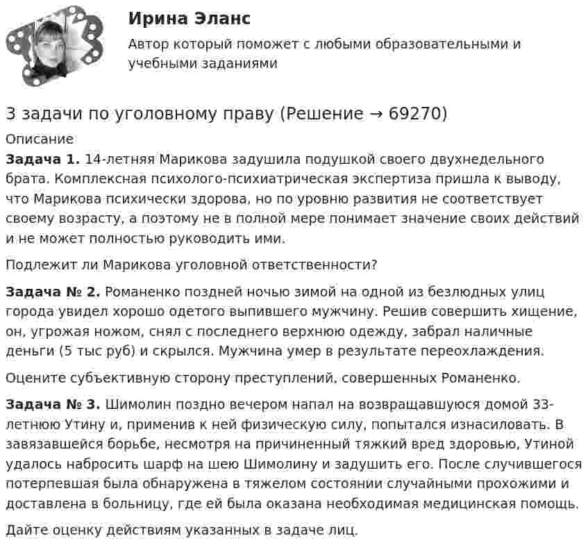     
            Описание
            Задача 1. 14-летняя Марикова задушила подушкой своего двухнедельного брата. Комплексная психолого-психиатрическая экспертиза пришла к выводу, что Марикова психически здорова, но по уровню развития не соответствует своему возрасту, а поэтому не в полной мере понимает значение своих действий и не может полностью руководить ими.Подлежит ли Марикова уголовной ответственности?Задача № 2. Романенко поздней ночью зимой на одной из безлюдных улиц города увидел хорошо одетого выпившего мужчину. Решив совершить хищение, он, угрожая ножом, снял с последнего верхнюю одежду, забрал наличные деньги (5 тыс руб) и скрылся. Мужчина умер в результате переохлаждения.Оцените субъективную сторону преступлений, совершенных Романенко.Задача № 3. Шимолин поздно вечером напал на возвращавшуюся домой 33-летнюю Утину и, применив к ней физическую силу, попытался изнасиловать. В завязавшейся борьбе, несмотря на причиненный тяжкий вред здоровью, Утиной удалось набросить шарф на шею Шимолину и задушить его. После случившегося потерпевшая была обнаружена в тяжелом состоянии случайными прохожими и доставлена в больницу, где ей была оказана необходимая медицинская помощь.Дайте оценку действиям указанных в задаче лиц.   
            
            
            3 задачи по НАЛОГОВОМУ ПРАВУ3 задачи по уголовному праву3 задачи по уголовному праву3 задачи по УГОЛОВНОМУ ПРАВУ - 2 вариант3 задачи по уголовному праву по теме Назначение наказания3 задачи по уголовному процессу3 задачи по экономике3. Задача Составить баланс условного предприятия на начало года 0, на конец года 1 и на конец года 2 в условиях статического бухгалтерского учета.3 задачи: 1. Полномочия прокурора по выявлению нарушений закона. 2. При рассмотрении гражданского дела суд проигнорировал ходатайство истца. Истец настаивал, чтобы его ходатайство было зафиксировано в протоколе судебного заседания, а судья либо удовлетворил его, либо официально отка-зал в его удовлетворении.3 ЗАДАЧИ. Значение выражения xzx+yzy , где z=ln(x2+xy+y2) равно.  Формула для вычисления приближенного значения функции z(x;y)=arctgyx в точке (x0+x;y0+y) имеет вид. Длина вектора-градиента функции z=x3+94x2lny в точке (2,1)3 задачи + иск3 Задачи Общество с ограниченной ответственностью «Вельяминово» обратилось в областной суд с заявлением о признании постановления областной администрации Об изменении границ государственного природного заказника «Мир птиц»3 задачи по дозиметрии3 задачи по МАКРОЭКОНОМИКЕ