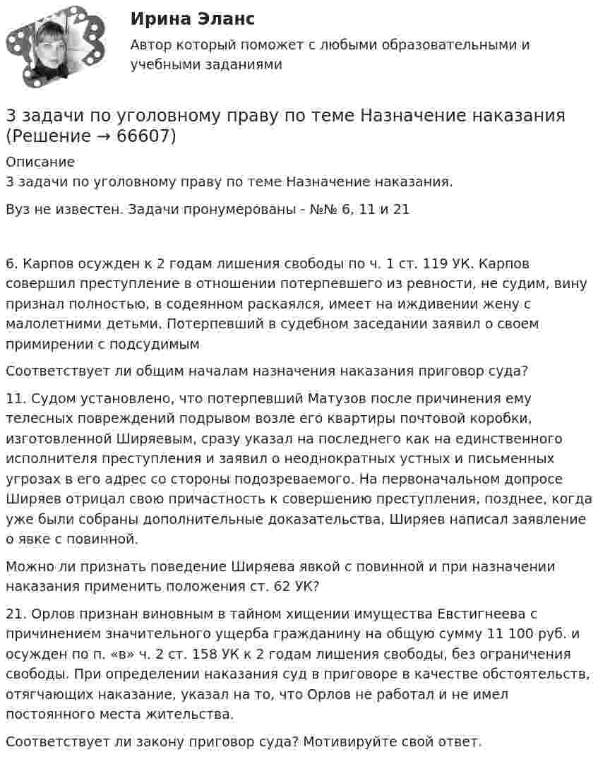     
            Описание
            3 задачи по уголовному праву по теме Назначение наказания. Вуз не известен. Задачи пронумерованы - №№ 6, 11 и 216. Карпов осужден к 2 годам лишения свободы по ч. 1 ст. 119 УК. Карпов совершил преступление в отношении потерпевшего из ревности, не судим, вину признал полностью, в содеянном раскаялся, имеет на иждивении жену с малолетними детьми. Потерпевший в судебном заседании заявил о своем примирении с подсудимымСоответствует ли общим началам назначения наказания приговор суда?11. Судом установлено, что потерпевший Матузов после причинения ему телесных повреждений подрывом возле его квартиры почтовой коробки, изготовленной Ширяевым, сразу указал на последнего как на единственного исполнителя преступления и заявил о неоднократных устных и письменных угрозах в его адрес со стороны подозреваемого. На первоначальном допросе Ширяев отрицал свою причастность к совершению преступления, позднее, когда уже были собраны дополнительные доказательства, Ширяев написал заявление о явке с повинной.Можно ли признать поведение Ширяева явкой с повинной и при назначении наказания применить положения ст. 62 УК?21. Орлов признан виновным в тайном хищении имущества Евстигнеева с причинением значительного ущерба гражданину на общую сумму 11 100 руб. и осужден по п. «в» ч. 2 ст. 158 УК к 2 годам лишения свободы, без ограничения свободы. При определении наказания суд в приговоре в качестве обстоятельств, отягчающих наказание, указал на то, что Орлов не работал и не имел постоянного места жительства.Соответствует ли закону приговор суда? Мотивируйте свой ответ.   
            
            
            3 задачи по УГОЛОВНОМУ ПРАВУ - 2 вариант3 задачи по уголовному праву по теме Назначение наказания3 задачи по уголовному процессу3 задачи по экономике3 задачи по юриспруденции ГРАЖДАНСКОЕ ПРАВО3 задачи про идеальные газы (найти давление, молярную массу и графики)3 задачи про идеальные газы (найти работу, давление, объём, приращение энтропии)3 задачи + иск3 Задачи Общество с ограниченной ответственностью «Вельяминово» обратилось в областной суд с заявлением о признании постановления областной администрации Об изменении границ государственного природного заказника «Мир птиц»3 задачи по дозиметрии3 задачи по МАКРОЭКОНОМИКЕ3 Задачи по МКТ и Термодинамике3 задачи по НАЛОГОВОМУ ПРАВУ3 задачи по уголовному праву