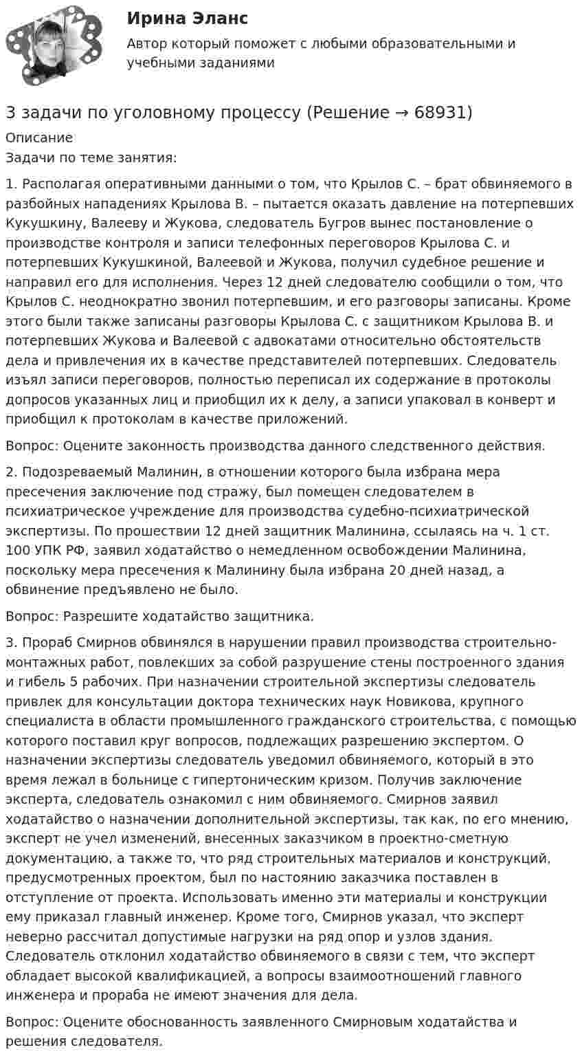      
            Описание
            Задачи по теме занятия: 1. Располагая оперативными данными о том, что Крылов С. – брат обвиняемого в разбойных нападениях Крылова В. – пытается оказать давление на потерпевших Кукушкину, Валееву и Жукова, следователь Бугров вынес постановление о производстве контроля и записи телефонных переговоров Крылова С. и потерпевших Кукушкиной, Валеевой и Жукова, получил судебное решение и направил его для исполнения. Через 12 дней следователю сообщили о том, что Крылов С. неоднократно звонил потерпевшим, и его разговоры записаны. Кроме этого были также записаны разговоры Крылова С. с защитником Крылова В. и потерпевших Жукова и Валеевой с адвокатами относительно обстоятельств дела и привлечения их в качестве представителей потерпевших. Следователь изъял записи переговоров, полностью переписал их содержание в протоколы допросов указанных лиц и приобщил их к делу, а записи упаковал в конверт и приобщил к протоколам в качестве приложений. Вопрос: Оцените законность производства данного следственного действия.  2. Подозреваемый Малинин, в отношении которого была избрана мера пресечения заключение под стражу, был помещен следователем в психиатрическое учреждение для производства судебно-психиатрической экспертизы. По прошествии 12 дней защитник Малинина, ссылаясь на ч. 1 ст. 100 УПК РФ, заявил ходатайство о немедленном освобождении Малинина, поскольку мера пресечения к Малинину была избрана 20 дней назад, а обвинение предъявлено не было. Вопрос: Разрешите ходатайство защитника. 3. Прораб Смирнов обвинялся в нарушении правил производства строительно-монтажных работ, повлекших за собой разрушение стены построенного здания и гибель 5 рабочих. При назначении строительной экспертизы следователь привлек для консультации доктора технических наук Новикова, крупного специалиста в области промышленного гражданского строительства, с помощью которого поставил круг вопросов, подлежащих разрешению экспертом. О назначении экспертизы следователь уведомил обвиняемого, который в это время лежал в больнице с гипертоническим кризом. Получив заключение эксперта, следователь ознакомил с ним обвиняемого. Смирнов заявил ходатайство о назначении дополнительной экспертизы, так как, по его мнению, эксперт не учел изменений, внесенных заказчиком в проектно-сметную документацию, а также то, что ряд строительных материалов и конструкций, предусмотренных проектом, был по настоянию заказчика поставлен в отступление от проекта. Использовать именно эти материалы и конструкции ему приказал главный инженер. Кроме того, Смирнов указал, что эксперт неверно рассчитал допустимые нагрузки на ряд опор и узлов здания. Следователь отклонил ходатайство обвиняемого в связи с тем, что эксперт обладает высокой квалификацией, а вопросы взаимоотношений главного инженера и прораба не имеют значения для дела. Вопрос: Оцените обоснованность заявленного Смирновым ходатайства и решения следователя.     
            
            
            3 задачи по уголовному праву по теме Назначение наказания3 задачи по уголовному процессу3 задачи по экономике3 задачи по юриспруденции ГРАЖДАНСКОЕ ПРАВО3 задачи про идеальные газы (найти давление, молярную массу и графики)3 задачи про идеальные газы (найти работу, давление, объём, приращение энтропии)3 задачи с подробным решением Трудовое право3 Задачи Общество с ограниченной ответственностью «Вельяминово» обратилось в областной суд с заявлением о признании постановления областной администрации Об изменении границ государственного природного заказника «Мир птиц»3 задачи по дозиметрии3 задачи по МАКРОЭКОНОМИКЕ3 Задачи по МКТ и Термодинамике3 задачи по НАЛОГОВОМУ ПРАВУ3 задачи по уголовному праву3 задачи по уголовному праву
