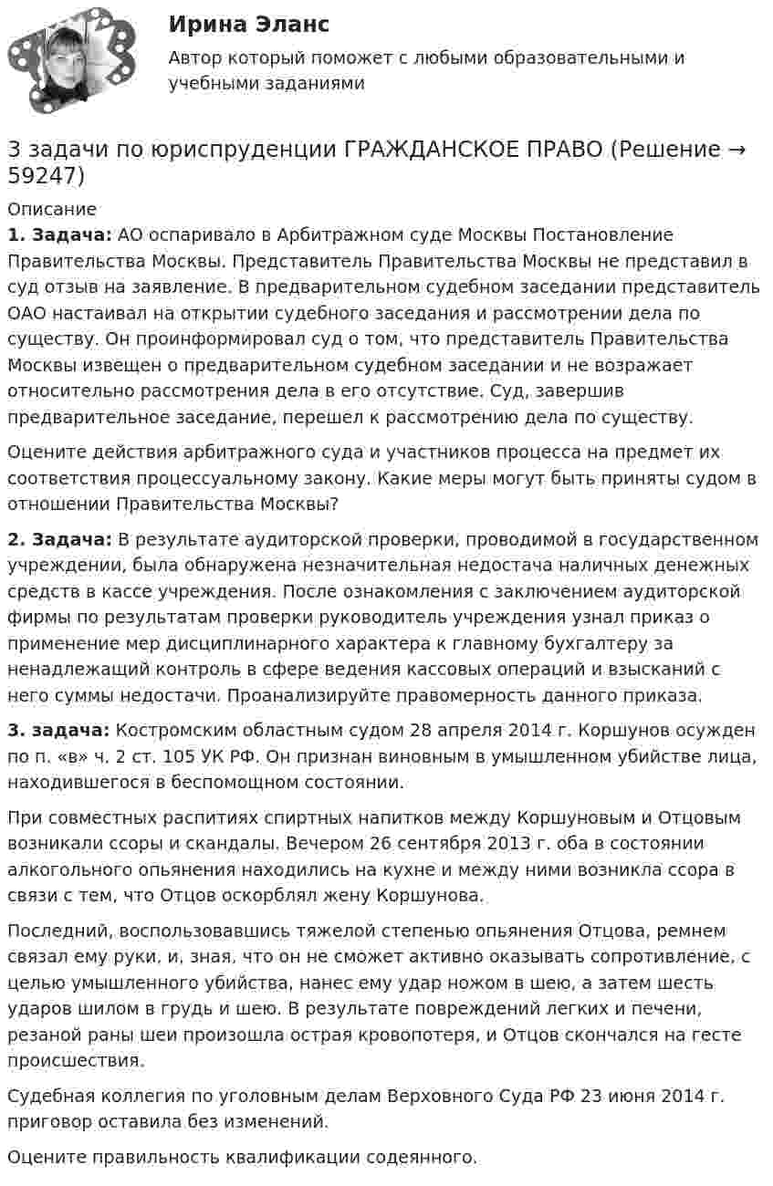      
            Описание
            1. Задача: АО оспаривало в Арбитражном суде Москвы Постановление Правительства Москвы. Представитель Правительства Москвы не представил в суд отзыв на заявление. В предварительном судебном заседании представитель ОАО настаивал на открытии судебного заседания и рассмотрении дела по существу. Он проинформировал суд о том, что представитель Правительства Москвы извещен о предварительном судебном заседании и не возражает относительно рассмотрения дела в его отсутствие. Суд, завершив предварительное заседание, перешел к рассмотрению дела по существу. Оцените действия арбитражного суда и участников процесса на предмет их соответствия процессуальному закону. Какие меры могут быть приняты судом в отношении Правительства Москвы?2. Задача: В результате аудиторской проверки, проводимой в государственном учреждении, была обнаружена незначительная недостача наличных денежных средств в кассе учреждения. После ознакомления с заключением аудиторской фирмы по результатам проверки руководитель учреждения узнал приказ о применение мер дисциплинарного характера к главному бухгалтеру за ненадлежащий контроль в сфере ведения кассовых операций и взысканий с него суммы недостачи. Проанализируйте правомерность данного приказа.3. задача:  Костромским областным судом 28 апреля 2014 г. Коршунов осужден по п. «в» ч. 2 ст. 105 УК РФ. Он признан виновным в умышленном убийстве лица, находившегося в беспомощном состоянии. При совместных распитиях спиртных напитков между Коршуновым и Отцовым возникали ссоры и скандалы. Вечером 26 сентября 2013 г. оба в состоянии алкогольного опьянения находились на кухне и между ними возникла ссора в связи с тем, что Отцов оскорблял жену Коршунова. Последний, воспользовавшись тяжелой степенью опьянения Отцова, ремнем связал ему руки, и, зная, что он не сможет активно оказывать сопротивление, с целью умышленного убийства, нанес ему удар ножом в шею, а затем шесть ударов шилом в грудь и шею. В результате повреждений легких и печени, резаной раны шеи произошла острая кровопотеря, и Отцов скончался на гесте происшествия. Судебная коллегия по уголовным делам Верховного Суда РФ 23 июня 2014 г. приговор оставила без изменений. Оцените правильность квалификации содеянного.   
            
            
            3 задачи по экономике3 задачи по юриспруденции ГРАЖДАНСКОЕ ПРАВО3 задачи про идеальные газы (найти давление, молярную массу и графики)3 задачи про идеальные газы (найти работу, давление, объём, приращение энтропии)3 задачи с подробным решением Трудовое право3 задачи Уголовный Процесс3. Какие типы соединений образует водород с металлами? Как он поляризован в этих соединениях?   15. Какие соединения с водородом образуют галогены? Каков характер их водных растворов? Какой из галогеноводородов наиболее сильный восстановитель? 3 задачи по МАКРОЭКОНОМИКЕ3 Задачи по МКТ и Термодинамике3 задачи по НАЛОГОВОМУ ПРАВУ3 задачи по уголовному праву3 задачи по уголовному праву3 задачи по УГОЛОВНОМУ ПРАВУ - 2 вариант3 задачи по уголовному праву по теме Назначение наказания
