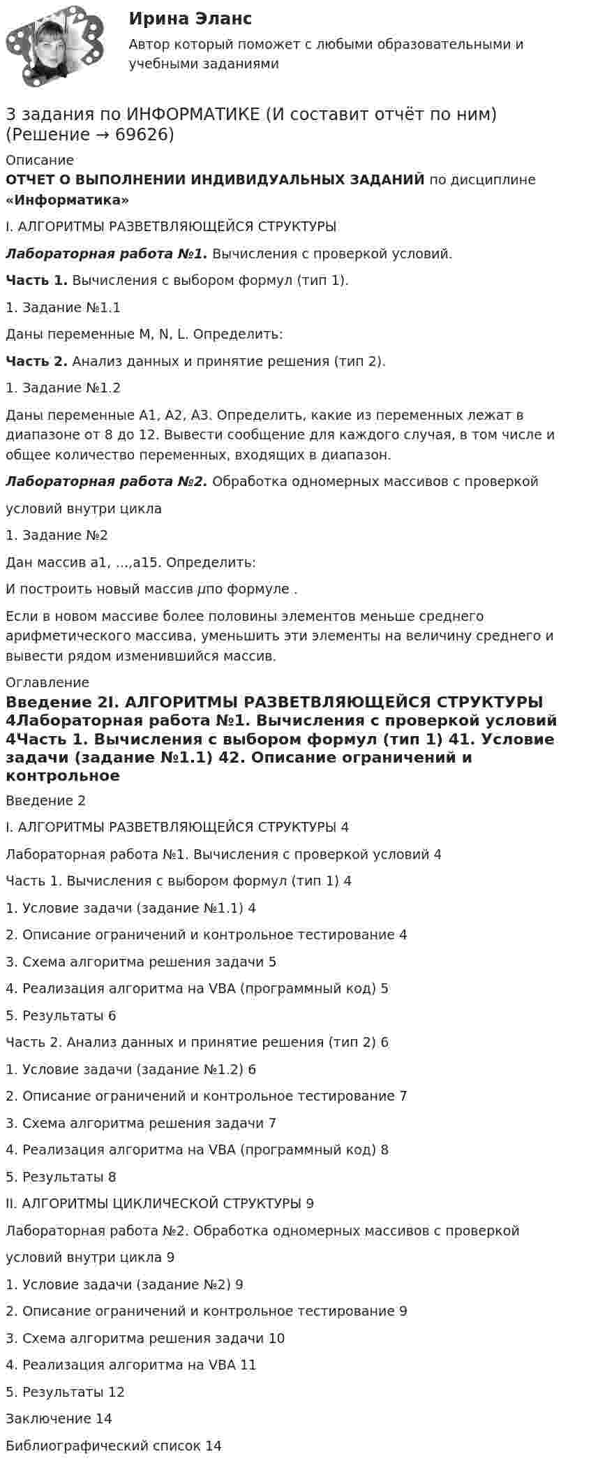     
            Описание
            ОТЧЕТ  О ВЫПОЛНЕНИИ ИНДИВИДУАЛЬНЫХ ЗАДАНИЙ по дисциплине «Информатика»I. АЛГОРИТМЫ РАЗВЕТВЛЯЮЩЕЙСЯ СТРУКТУРЫ Лабораторная работа №1. Вычисления с проверкой условий.  Часть 1. Вычисления с выбором формул (тип 1).	1. Задание №1.1	Даны переменные M, N, L. Определить: Часть 2. Анализ данных и принятие решения (тип 2).	1. Задание №1.2	Даны переменные A1, A2, A3. Определить, какие из переменных лежат в диапазоне от 8 до 12. Вывести сообщение для каждого случая, в том числе и общее количество переменных, входящих в диапазон.Лабораторная работа №2. Обработка одномерных массивов с проверкой                                                                                                                           условий внутри цикла	1. Задание №2	Дан массив a1, …,a15. Определить:                    И построить новый массив μпо формуле   .Если в новом массиве более половины элементов меньше среднего арифметического массива, уменьшить эти элементы на величину среднего и вывести рядом изменившийся массив. 
            Оглавление
            Введение	2I. АЛГОРИТМЫ РАЗВЕТВЛЯЮЩЕЙСЯ СТРУКТУРЫ	4Лабораторная работа №1. Вычисления с проверкой условий	4Часть 1. Вычисления с выбором формул (тип 1)	41. Условие задачи (задание №1.1)	42. Описание ограничений и контрольное тестирование	43. Схема алгоритма решения задачи	54. Реализация алгоритма на VBA (программный код)	55. Результаты	6Часть 2. Анализ данных и принятие решения (тип 2)	61. Условие задачи (задание №1.2)	62. Описание ограничений и контрольное тестирование	73. Схема алгоритма решения задачи	74. Реализация алгоритма на VBA (программный код)	85. Результаты	8II. АЛГОРИТМЫ ЦИКЛИЧЕСКОЙ СТРУКТУРЫ	9Лабораторная работа №2. Обработка одномерных массивов с проверкой	условий внутри цикла	91. Условие задачи (задание №2)	92. Описание ограничений и контрольное тестирование	93. Схема алгоритма решения задачи	104. Реализация алгоритма на VBA	115. Результаты	12Заключение	14Библиографический список	14  
            
            
            3  задания по ГРАЖДАНСКОМУ ПРОЦЕССУ3 задания по ИНФОРМАТИКЕ (И составит отчёт по ним)3 задания по КП по основам права для гуманитарных специальностей РУДН3 задания по уголовному процессу3 задания Примеры на фото Оглавление Проанализировать песню Самая хорошая В. Иванникова по следующему плану: 1) Воспитательная ценность песни(характер и основная идея муз.произведения)3. Задача Гражданин Темнов. будучи владельцем автомобиля, заключил договор страхования гражданской ответственности, в котором страховщик принимал на себя обязанность произвести страховую выплату в любом случае, в том числе при наличии вины страхования в наступлении страхового случая. Считая такой договор страхования недействительным, прокурор обратился и иском суд.3. Задача Гражданин Темнов. будучи владельцем автомобиля, заключил договор страхования гражданской ответственности, в котором страховщик принимал на себя обязанность произвести страховую выплату в любом случае, в том числе при наличии вины страхования в наступлении страхового случая. Считая такой договор страхования недействительным, прокурор обратился и иском суд.. 23. Задание 1 Изучив материалы учебного пособия (разд. 4), определите, на какой стадии жизненного цикла организация формирует миссию. Ответы запишите в таблицу.3. Задание: 3.1. Пусть элементами множеств являются точки кругов A, B, C, D, E, F, а универсумом U — точки прямоугольника. С помощью теоретико-множественных операций описать элементы множеств, принадлежащие за-штрихованным областям S1, S2, S3 и общей заштрихованной области S.3. Задание 3 Фирма ежемесячно производит 5000 компьютеров. Чтобы серьезно противостоять конкурентам, ей предстоит сделать выбор: 1) снизить цену на продукцию на 10%. Тогда прибыль вашей фирмы от продажи каждого компьютера сократится с 300 до 200 у.е.; 2) усилить рекламу и увеличить сеть сбытовых организаций. При этом рекламные затраты на единицу продукции возрастут со 100 до 150 у.е., а сбытовые – с 50 до 120 у.е.3. Задание 4 В литературе по управлению выделены главные характеристики внутренней и внешней среды малых предприятий, которые в значительной мере предопределяют их особенности как объекта управления. Некоторые из них названы в таблице. Заполните таблицу, подчеркнув из приведенных характеристик те, которые относятся к малым предприятиям.3. Задание 9 Заполните приведенную ниже таблицу, сгруппировав цели организации по критерию деления на постоянные и разовые. 1. Разработать новую модель продукции 2. Разработать систему учета и контроля, соответствующую мировым стандартам 3. Корректировать цены на продукцию в зависимости от затрат и качества 3 задание по страхованию3 ЗАДАНИЕ (ТЕС), ПРАКТИЧЕСКИЕ ЗАДАНИЯ К ВКСу и ИТОГОВЫЙ ТЕСТ 82% РОСДИСТАНТ