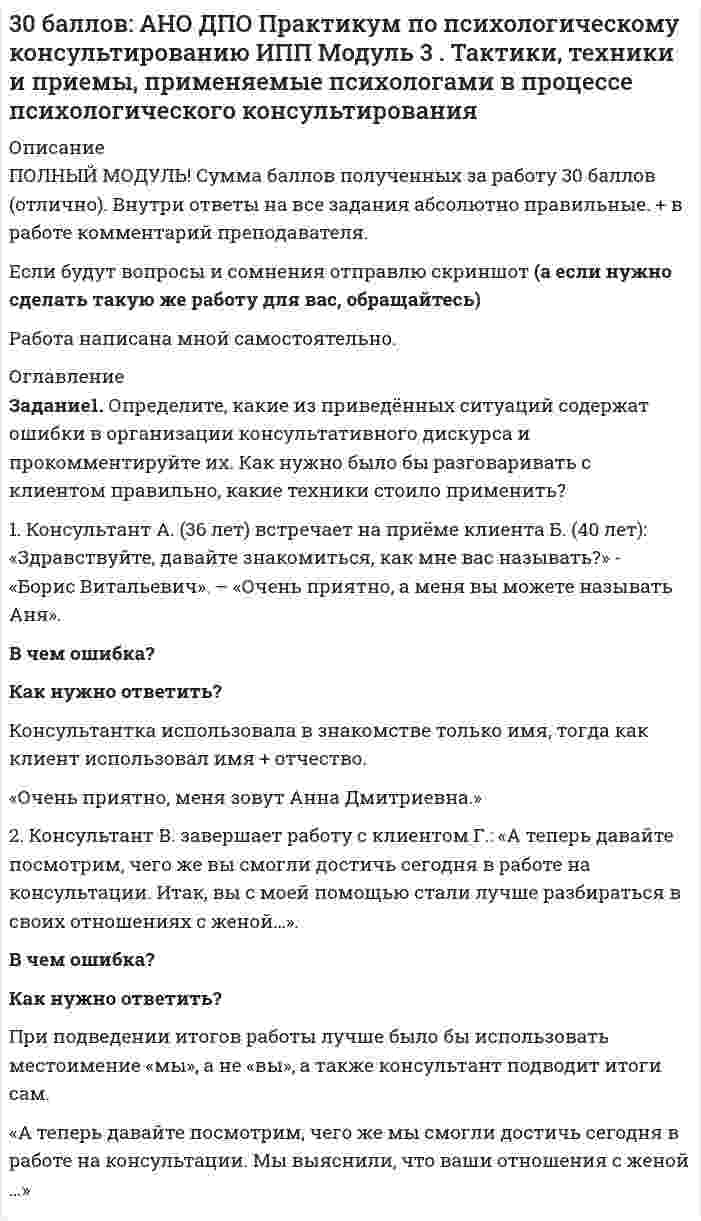 




Описание


Ещё один ПРАВИЛЬНЫЙ вариант, как можно оформить первый модуль (отличается от предыдущего) Был куплен единожды, так что хватайте быстрее!
Сумма баллов полученных за работу 30 баллов (отлично). Внутри ответы на все задания абсолютно правильные.
Если будут вопросы и сомнения отправлю скриншот (а если нужно сделать такую же работу для вас, обращайтесь)
Работа написана мной самостоятельно.




Оглавление


Задание1. Определите, какие из приведённых ситуаций содержат ошибки в организации консультативного дискурса и прокомментируйте их. Как нужно было бы разговаривать с клиентом правильно, какие техники стоило применить?
1. Консультант А. (36 лет) встречает на приёме клиента Б. (40 лет): «Здравствуйте, давайте знакомиться, как мне вас называть?» - «Борис Витальевич». – «Очень приятно, а меня вы можете называть Аня».
 
В чем ошибка?
Как нужно ответить?
Консультант использовал в знакомстве только имя, но клиент и имя и отчество.
Приятно познакомится. Меня зовут Анна Ярославовна.
 
2. Консультант В. завершает работу с клиентом Г.: «А теперь давайте посмотрим, чего же вы смогли достичь сегодня в работе на консультации. Итак, вы с моей помощью стали лучше разбираться в своих отношениях с женой…».
 
В чем ошибка?
Как нужно ответить?
вы с моей помощью стали лучше разбираться в своих отношениях с женой
Лучше использовать «мы»
Итак на консультации мы прояснили, что ваши отношения с женой
 




Список литературы


Задание 3. «Вычитайте» дополнительные смыслы в высказываниях клиентов и попробуйте реконструировать ситуации, которые они описывают, на основе этих смыслов. С помощью каких техник можно помочь клиенту осознать эти смыслы.
1. «Понимаете, он во всём очень медленный, и меня это всегда раздражало в нём, с первых дней знакомства. Не то чтобы увалень, но… Он любит долго сусолить проблему, раскладывать всё по полочкам (а зачем это вообще надо-то?), проговаривать все мелочи, считать все “за” и “против”, планировать, выискивать детали, аргументировать. С ним ничего не получится сделать быстро. Даже если речь идёт о чём-то простом, с ним никогда ничего не получается сразу, всегда надо выслушать гору ненужных слов и рассуждений. Он, наверное, по-своему неплохой человек, осторожный, рассудительный, но по мне так - резонёр. Я полжизни закрывала на это глаза, но теперь всё – приехали, хватит».
Фраза клиента
Дополнительный смысл/ Вторичная выгода
Как помочь клиенту осознать? Вопросы/техники
ничего не получается сразу, всегда надо выслушать гору ненужных слов и рассуждений
Партнер принимает обдуманные взвешенные, пусть и медленные решения. Планирует, выискивает детали. Клиентке эту муторную работу можно не выполнять, её партнер выполнит за неё.
Что если вы с вашим партнером расстанетесь? Что вы потеряете?
Что вы потеряете, если партнер перестанет планировать, выискивать детали и станет бросаться в омут с головой без разбора?
Перефразирование:
То есть вы не понимаете зачем ему нужно раскладывать по полочкам, вы не видите в этом смысла.
 



            
            
              Определите, как будет влиять увеличение радиуса скважины (от 0,1 до 0,5 м) на дебит.  Вариант 35Определите, какие из приведённых ситуаций содержат ошибки в организации консультативного дискурса и прокомментируйте их. Как нужно было бы разговаривать с клиентом правильно, какие техники стоило применить?Определите, какие из приведённых ситуаций содержат ошибки в организации консультативного дискурса и прокомментируйте их. Как нужно было бы разговаривать с клиентом правильно, какие техники стоило применить?. 2Определите, какие преступления могут быть совершены с двумя формами вины.Определите, как изменится выручка предприятия, производящего товары эластичного спроса (Е больше 1), если ценовая политика предприятия ориентирована на повышение ценОпределите, каким отношением следования связаны предикаты P(x) = (│x│< 3) и Q(x) = (x² − 3x + 2 = 0) на множестве действительных чисел:Определите, какой объем хлора (л н.у.) хлора вступает в реакцию с гидроксидом калия в горячем водном растворе, если среди продуктов обнаружено 0,46 моль KCl.Определите ёмкость C батареи конденсаторов, изображённой на рис. Ёмкость каждого конденсатора Ci = 1 мкФ.Определите ёмкость конденсатора колебательного контура, если известно, что при индуктивности 50 мГн контур настроен в резонанс на электромагнитные колебания с длиной волны 300 м.Определите ёмкость конденсатора, сопротивление которого в цепи переменного тока частотой 50 Гц равно 103 Ом.Определите заряд, прошедший по проводу с сопротивлением 3 Ом при равномерном нарастании напряжение на концах провода от 2 до 4 В в течение 20 секунд.Определите значение  C=A&(B∨¬A)&((¬B→A)∨B)  для следующих значений переменных.  1. А=Истина; В=Истина; С=  Истина  2. А=Истина; В=Ложь; С=  Ложь  3. А=Ложь; В=Истина; С=  Ложь  4. А=Ложь; В=Ложь; С=  ЛожьОпределите значение, в котором выделенное слово использовано в предложении «С ОПРЕДЕЛЕННОЙ скоростью регулятор постоянно двигался»Определите изменение энтропии при изотермическом расширении водорода массой 1 г, если объем газа увеличился в 3 раза.