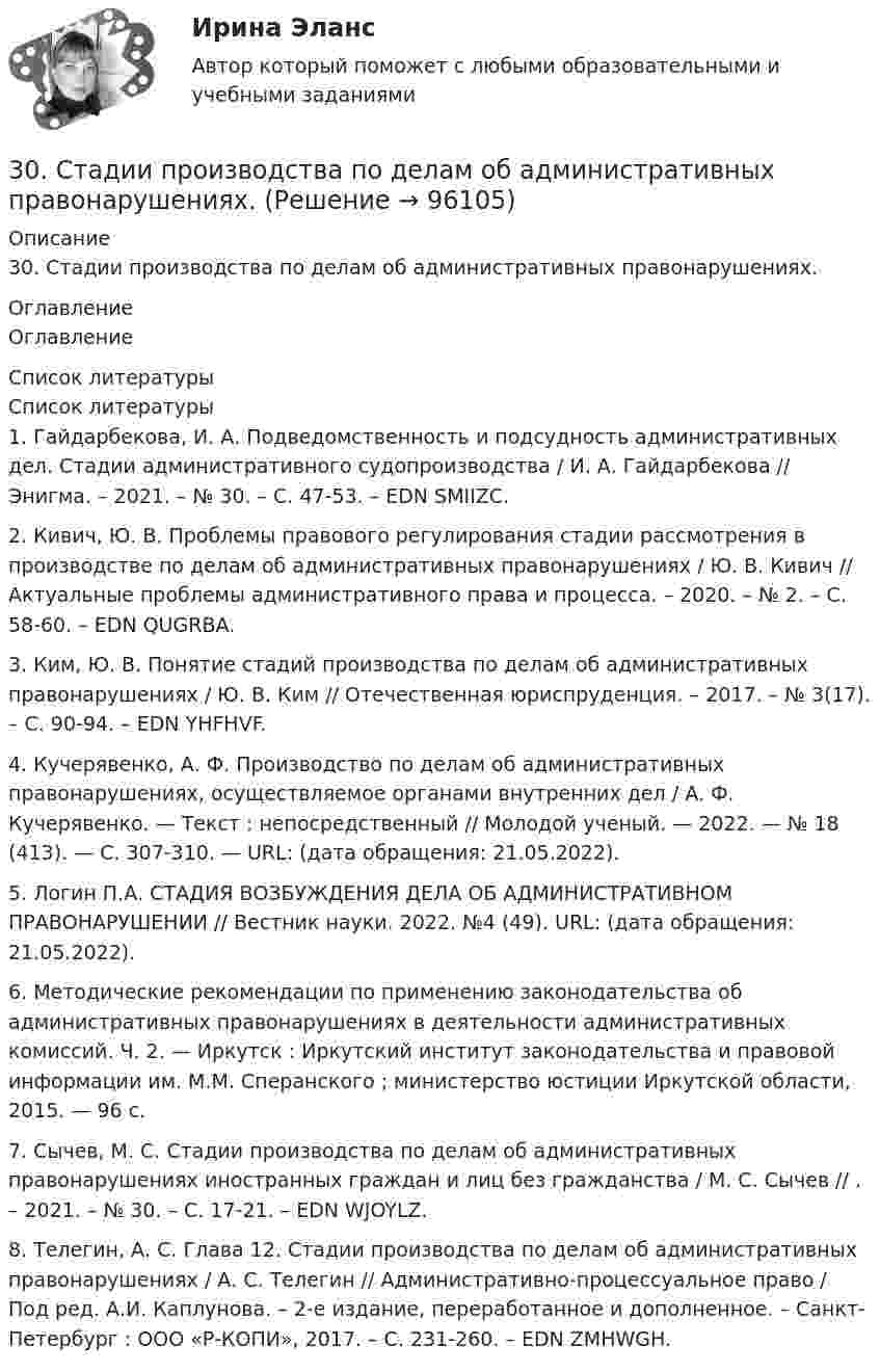      
            Описание
            30. Стадии производства по делам об административных правонарушениях. 
            Оглавление
            Оглавление 
            Список литературы
            Список литературы1.          Гайдарбекова, И. А. Подведомственность и подсудность административных дел. Стадии административного судопроизводства / И. А. Гайдарбекова // Энигма. – 2021. – № 30. – С. 47-53. – EDN SMIIZC.2.          Кивич, Ю. В. Проблемы правового регулирования стадии рассмотрения в производстве по делам об административных правонарушениях / Ю. В. Кивич // Актуальные проблемы административного права и процесса. – 2020. – № 2. – С. 58-60. – EDN QUGRBA.3.          Ким, Ю. В. Понятие стадий производства по делам об административных правонарушениях / Ю. В. Ким // Отечественная юриспруденция. – 2017. – № 3(17). – С. 90-94. – EDN YHFHVF.4.          Кучерявенко, А. Ф. Производство по делам об административных правонарушениях, осуществляемое органами внутренних дел / А. Ф. Кучерявенко. — Текст : непосредственный // Молодой ученый. — 2022. — № 18 (413). — С. 307-310. — URL:  (дата обращения: 21.05.2022).5.          Логин П.А. СТАДИЯ ВОЗБУЖДЕНИЯ ДЕЛА ОБ АДМИНИСТРАТИВНОМ ПРАВОНАРУШЕНИИ // Вестник науки. 2022. №4 (49). URL:  (дата обращения: 21.05.2022).6.          Методические рекомендации по применению законодательства об административных правонарушениях в деятельности административных комиссий. Ч. 2. — Иркутск : Иркутский институт законодательства и правовой информации им. М.М. Сперанского ; министерство юстиции Иркутской области, 2015. — 96 с.7.          Сычев, М. С. Стадии производства по делам об административных правонарушениях иностранных граждан и лиц без гражданства / М. С. Сычев // . – 2021. – № 30. – С. 17-21. – EDN WJOYLZ.8.          Телегин, А. С. Глава 12. Стадии производства по делам об административных правонарушениях / А. С. Телегин // Административно-процессуальное право / Под ред. А.И. Каплунова. – 2-е издание, переработанное и дополненное. – Санкт-Петербург : ООО «Р-КОПИ», 2017. – С. 231-260. – EDN ZMHWGH. 
            
            
            30. Сколько электронов на внешнем энергетическом уровне в атоме ₄₉In? Покажите их расположение в квантовых ячейках и охарактеризуйте квантовыми числами.30. Стадии производства по делам об административных правонарушениях.3-10. Исследовать поток заданный потенциалом скорости φ = 2(х2-у2).3-15 Определим порядок кинетического уравнения реакции, если концентрация амилацетата в ходе кислотного гидролиза изменялась следующим образом316. По кольцу, сделанному из тонкого гибкого проводника радиусом R = 20 см, течёт ток I = 50 А. Перпендикулярно плоскости кольца возбуждено магнитное поле, индукция которого B = 2 Тл. Собственное магнитное поле кольца и внешнее поле совпадают. Определить работу внешних сил, которые, действуя на проводник, деформировали его и придали ему форму квадрата. Сила тока при этом поддерживалась неизменной. Работой против упругих сил пренебречь.317 ответов. Философия. 97 баллов - 53-18  Имеются следующие данные, показывающие зависимость концентрации исходного вещества экзотермической реакции от времени300. Проволочный виток радиусом R = 50 см расположен в плоскости магнитного меридиана. В центре витка установлена небольшая магнитная стрелка, способная вращаться вокруг вертикальной оси. На какой угол отклонится стрелка, если по витку пустить ток силой I = 20 А? Горизонтальную составляющую индукции земного магнитного поля принять равной B = 20 мкТл.302. Записать уравнение колебаний силы тока в цепи идеального электрического контура с индуктивностью L=0.33 Гн и емкостью С=0.46 мкФ, если колебания заряда происходят по закону синуса с амплитудой qm 2,3*107 Кл и с начальной фазой π/6. Найти значение энергии магнитного поля катушки в начальный момент времени и для t=Т/12, где Т — период колебаний. Чему равна полная энергия электромагнитных колебаний в системе?302. По трём бесконечно длинным параллельным проводникам текут токи I1 = I2 = I и I3 = 2I. Токи I1 и I2 текут в одном направлении, а ток I3 – в противоположном. На рис. изображено сечение трёх проводников с током плоскостью чертежа. Расстояние АВ = 6 см, ВС = 8 см. Найти точку на прямой АС, в которой индукция магнитного поля, вызванного токами I1, I2, I3, равна нулю.304. По длинному вертикальному проводу сверху вниз идёт ток I = 10 А. На каком расстоянии r от него индукция магнитного поля, получающаяся от сложения магнитного поля Земли и поля тока, направлена вертикально вверх? Горизонтальная составляющая поля Земли Bгор = 20 мкТл.305. Найти индукцию магнитного поля в центре кольца радиуса r = 25 см. Подводящие провода, расположенные радиально, делят кольцо на две дуги (см. рис. 3.3). Угол a = 90°, I = 5 A.305. По тонкому кольцу радиусом R = 20 см течет ток I = 100 А. Определить магнитную индукцию В на оси кольца в точке А (см. рис.). Угол = π/3. 325. Заряженная частица прошла ускоряющую разность потенциаловриант 5)305. Уравнение изменения тока в колебательном контуре в единице СИ имеет вид . Индуктивность контура равна 1 Гн. Определите, емкость контура и максимальные значения энергий электрического и магнитного полей.
