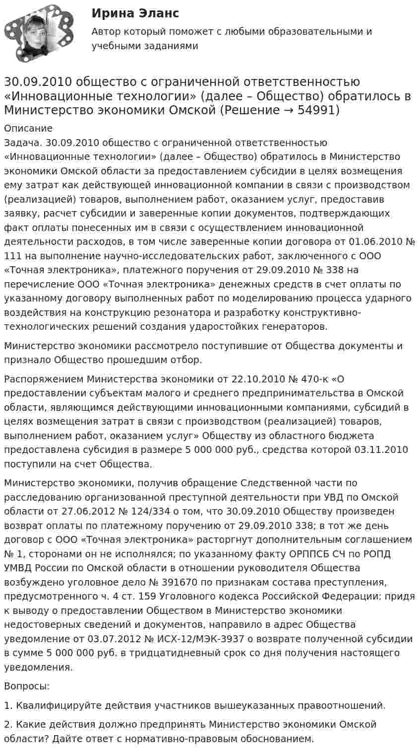      
            Описание
            	Задача. 30.09.2010 общество с ограниченной ответственностью «Инновационные технологии» (далее – Общество) обратилось в Министерство экономики Омской области за предоставлением субсидии в целях возмещения ему затрат как действующей инновационной компании в связи с производством (реализацией) товаров, выполнением работ, оказанием услуг, предоставив заявку, расчет субсидии и заверенные копии документов, подтверждающих факт оплаты понесенных им в связи с осуществлением инновационной деятельности расходов, в том числе заверенные копии договора от 01.06.2010 № 111 на выполнение научно-исследовательских работ, заключенного с ООО «Точная электроника», платежного поручения от 29.09.2010 № 338 на перечисление ООО «Точная электроника» денежных  средств в счет оплаты по указанному договору выполненных работ по моделированию процесса ударного воздействия на конструкцию резонатора и разработку конструктивно-технологических решений создания ударостойких генераторов.	Министерство  экономики рассмотрело поступившие от Общества документы и признало Общество прошедшим отбор. 	Распоряжением Министерства экономики от 22.10.2010 № 470-к «О предоставлении  субъектам малого и среднего предпринимательства в Омской области, являющимся действующими инновационными компаниями, субсидий в целях возмещения затрат в связи с производством (реализацией) товаров, выполнением работ, оказанием услуг» Обществу из областного бюджета предоставлена субсидия в размере 5 000 000 руб., средства которой 03.11.2010 поступили на счет Общества.	Министерство экономики, получив обращение Следственной части по расследованию организованной преступной деятельности при УВД по Омской области от 27.06.2012 № 124/334 о том, что 30.09.2010 Обществу произведен возврат оплаты по платежному поручению от 29.09.2010  338; в тот же день договор с ООО «Точная электроника» расторгнут дополнительным соглашением № 1, сторонами он не исполнялся; по указанному факту ОРППСБ СЧ по РОПД УМВД России по Омской области в отношении руководителя Общества возбуждено уголовное дело № 391670 по признакам состава преступления, предусмотренного ч. 4 ст. 159 Уголовного кодекса Российской Федерации; придя к выводу о предоставлении Обществом в Министерство экономики недостоверных сведений и документов, направило в адрес Общества уведомление от 03.07.2012 № ИСХ-12/МЭК-3937 о возврате полученной субсидии в сумме 5 000 000 руб. в тридцатидневный срок со дня получения настоящего уведомления.	Вопросы: 	1. Квалифицируйте действия участников вышеуказанных правоотношений. 	2. Какие действия должно предпринять Министерство экономики Омской области? Дайте ответ с нормативно-правовым обоснованием.   
            
            
            2. Укажите структурные составляющие сплавов, находящиеся во всех областях диаграммы Pb-Sb. Диаграмму Pb-Sb начертите в масштабе.30.09.2010  общество  с  ограниченной  ответственностью  «Инновационные технологии» (далее –  Общество) обратилось в Министерство экономики Омской 300. Проволочный виток радиусом R = 50 см расположен в плоскости магнитного меридиана. В центре витка установлена небольшая магнитная стрелка, способная вращаться вокруг вертикальной оси. На какой угол отклонится стрелка, если по витку пустить ток силой I = 20 А? Горизонтальную составляющую индукции земного магнитного поля принять равной B = 20 мкТл.302. Записать уравнение колебаний силы тока в цепи идеального электрического контура с индуктивностью L=0.33 Гн и емкостью С=0.46 мкФ, если колебания заряда происходят по закону синуса с амплитудой qm 2,3*107 Кл и с начальной фазой π/6. Найти значение энергии магнитного поля катушки в начальный момент времени и для t=Т/12, где Т — период колебаний. Чему равна полная энергия электромагнитных колебаний в системе?302. По трём бесконечно длинным параллельным проводникам текут токи I1 = I2 = I и I3 = 2I. Токи I1 и I2 текут в одном направлении, а ток I3 – в противоположном. На рис. изображено сечение трёх проводников с током плоскостью чертежа. Расстояние АВ = 6 см, ВС = 8 см. Найти точку на прямой АС, в которой индукция магнитного поля, вызванного токами I1, I2, I3, равна нулю.304. По длинному вертикальному проводу сверху вниз идёт ток I = 10 А. На каком расстоянии r от него индукция магнитного поля, получающаяся от сложения магнитного поля Земли и поля тока, направлена вертикально вверх? Горизонтальная составляющая поля Земли Bгор = 20 мкТл.305. Найти индукцию магнитного поля в центре кольца радиуса r = 25 см. Подводящие провода, расположенные радиально, делят кольцо на две дуги (см. рис. 3.3). Угол a = 90°, I = 5 A.2.Рассматривается вопрос о строительстве завода в одном из трех городов: А, В, С. Исследование показало, что постоянные затраты (за год) в этих городах равны 25000, 45000 и 70000 рублей соответственно, а переменные затраты - 55, 40 и 35 рублей за единицу продукции соответственно. Ожидаемый годовой объем выпуска - 8000 единиц. Определим место строительства с учетом полных затрат.2. Решите задачу. Кабанова с мужем и двумя детьми занимала одну комнату площадью 19,5 кв.м. в двухкомнатной квартире. Другую комнату площадью 10,4 кв.м. занимала Петухова.2. Ситуационная задача В 2015 г. ФГУП «Почта России» и ООО «ТрансПэк» заключили соглашение. Согласно его условиям ООО получило преимущественное право на перевозку почты по сравнению с иными поставщиками.2. Ситуационная (практическая) задача № 4 – 2 На основании следующих данных рассчитать следующие показатели: Валовой прибыли (маржинального дохода), EBT; NI. Выручка от продаж -15 000 тыс. усл.ед Переменные затраты- 8500 тыс.усл. ед. Постоянные затраты- 5000 тыс.усл. ед Амортизация - 600 тыс.усл. ед.2. Ситуационная (практическая) часть 2.1. Текст ситуационной (практической) задачи АО «X» по состоянию на 1 января 201_ г. располагало следующими видами имущества и обязательств (таблица 1). Таблица 1 - Состав имущества и обязательств АО «Х» по состоянию на 01.01.201_ года2.Сравнительные характеристики правосознания законопослушных граждан, правонарушителей и различных категорий преступников. 3. Эмпирические данные, полученные в ходе исследования правосознания различных групп населения.2. Теория вероятности (события). Задача 2 Определить вероятность, что случайным образом выбранное двузначное число окажется кратным трем или пяти? Какова вероятность, что выбранное двузначное число кратно трем и пяти одновременно?