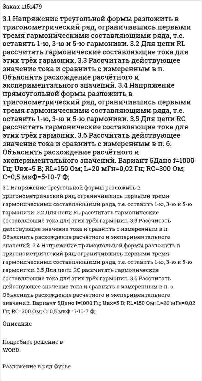 3.1 Напряжение  треугольной формы разложить в тригонометрический ряд, ограничившись первыми тремя гармоническими составляющими ряда, т.е. оставить 1-ю, 3-ю и 5-ю гармоники.   3.2 Для цепи RL рассчитать гармонические составляющие тока для этих трёх гармоник. 3.3 Рассчитать  действующее значение тока и сравнить с измеренным в п.  Объяснить расхождение расчётного и экспериментального значений. 3.4 Напряжение прямоугольной формы разложить в тригонометрический ряд, ограничившись первыми тремя гармоническими составляющими ряда, т.е. оставить 1-ю, 3-ю и 5-ю гармоники. 3.5 Для цепи RC рассчитать гармонические составляющие тока для этих трёх гармоник. 3.6 Рассчитать действующее значение тока и сравнить с измеренным в п. 6. Объяснить расхождение расчётного и экспериментального значений. Вариант 5Дано f=1000 Гц; Uвх=5 В; RL=150 Ом; L=20 мГн=0,02 Гн; RC=300 Ом; C=0,5 мкФ=5•10-7  Ф;