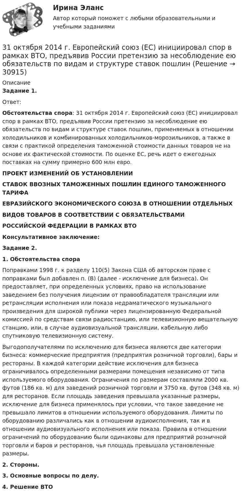      
          Описание
           Задание 1.	Ответ: Обстоятельства спора: 31 октября 2014 г. Европейский союз (ЕС) инициировал спор в рамках ВТО, предъявив России претензию за несоблюдение ею обязательств по видам и структуре ставок пошлин, применяемых в отношении холодильников и комбинированных холодильников-морозильников, а также в связи с практикой определения таможенной стоимости данных товаров не на основе их фактической стоимости. По оценке ЕС, речь идет о ежегодных поставках на сумму примерно 600 млн евро. ПРОЕКТ ИЗМЕНЕНИЙ ОБ УСТАНОВЛЕНИИСТАВОК ВВОЗНЫХ ТАМОЖЕННЫХ ПОШЛИН ЕДИНОГО ТАМОЖЕННОГО ТАРИФАЕВРАЗИЙСКОГО ЭКОНОМИЧЕСКОГО СОЮЗА В ОТНОШЕНИИ ОТДЕЛЬНЫХВИДОВ ТОВАРОВ В СООТВЕТСТВИИ С ОБЯЗАТЕЛЬСТВАМИРОССИЙСКОЙ ФЕДЕРАЦИИ В РАМКАХ ВТО Консультативное заключение: Задание 2. 1. Обстоятельства спора	Поправками 1998 г. к разделу 110(5) Закона США об авторском праве с поправками был добавлен п. (B) (далее - исключение для бизнеса). Он предоставляет, при определенных условиях, право на использование заведением без получения лицензии от правообладателя трансляции или ретрансляции исполнения или показа недраматического музыкального произведения для широкой публики через лицензированную Федеральной комиссией по средствам связи радиостанцию, или телевизионную вещательную станцию, или, в случае аудиовизуальной трансляции, кабельную либо спутниковую телевизионную систему.	Выгодополучателями по исключению для бизнеса являются две категории бизнеса: коммерческие предприятия (предприятия розничной торговли), бары и рестораны. В каждой категории действие исключения для бизнеса ограничивалось определенными размерами помещения независимо от типа используемого оборудования. Ограничения по размерам составляли 2000 кв. футов (186 кв. м) для заведений розничной торговли и 3750 кв. футов (348 кв. м) для ресторанов. Если площадь заведения превышала указанные размеры, исключение для бизнеса применялось при условии, что такое заведение не превышало лимитов в отношении используемого оборудования. Лимиты по оборудованию различались как в отношении аудиоисполнения, так и в отношении аудиовизуального исполнения или показа. Правила в отношении ограничений по оборудованию были одинаковы для предприятий розничной торговли и баров и ресторанов, чья площадь превышала установленные размеры. 2.     Стороны. 3.     Основные вопросы по делу. 4. Решение ВТО  
            
            
            3-1 Здесь представлены изображения, связанные с легендарным событием древнерусской истории. О каком событии идет речь, кратко охарактеризуйте мнения историков по его поводу и дайте исторический комментарий к каждой из картинок. 3-231 октября 2014 г. Европейский союз (ЕС) инициировал спор в рамках ВТО, предъявив России претензию за несоблюдение ею обязательств по видам и структуре ставок пошлин31. Определите, может ли протекать реакция образования углекислого газа и водорода при Т = 298 K, и если нет, то определите, при какой температуре реакция H₂O(г) + 1/2 С(к) → 1/2 СO₂(г) + H₂(г) возможна. Зависимостью ΔᵣHºт и ΔᵣSºт от 3.1. От каких факторов, указанных ниже зависит концентрация дырок в примесном полупроводнике р – типа? 1) Величины энергетического интервала между акцепторным уровнем и валентной зоной. 2) Температуры. 3) Ширины зоны проводимости. 4) Ширины валентной зоны. Выберите верные ответы и обоснуйте их.31. При каких температурах хлор может разлагать воду по уравнению:  2Сl₂(г) + 2Н₂О(г) ↔ О₂(г) + 4НСl(г)? Почему повышение температуры способствует этому процессу?3.1. Растяжение и сжатие3.1.  Расчет ожидаемых уровней звукового давления в расчетной точке и требуемого снижения  уровней шума.30. Рассчитайте ΔᵣHº₂₉₈ и ΔᵣSº₂₉₈ реакции окисления нафталина  C₁₀H₈(к) + 12O₂(г) → 10CO₂(г) + 4H₂O(г).  Возможно ли протекание этой реакции при стандартных условиях? Изменится ли направление реакции: а) при нагревании; б) при охлаждении?30. Сколько электронов на внешнем энергетическом уровне в атоме ₄₉In? Покажите их расположение в квантовых ячейках и охарактеризуйте квантовыми числами.30. Стадии производства по делам об административных правонарушениях.3-10. Исследовать поток заданный потенциалом скорости φ = 2(х2-у2).3-15 Определим порядок кинетического уравнения реакции, если концентрация амилацетата в ходе кислотного гидролиза изменялась следующим образом316. По кольцу, сделанному из тонкого гибкого проводника радиусом R = 20 см, течёт ток I = 50 А. Перпендикулярно плоскости кольца возбуждено магнитное поле, индукция которого B = 2 Тл. Собственное магнитное поле кольца и внешнее поле совпадают. Определить работу внешних сил, которые, действуя на проводник, деформировали его и придали ему форму квадрата. Сила тока при этом поддерживалась неизменной. Работой против упругих сил пренебречь.317 ответов. Философия. 97 баллов - 5