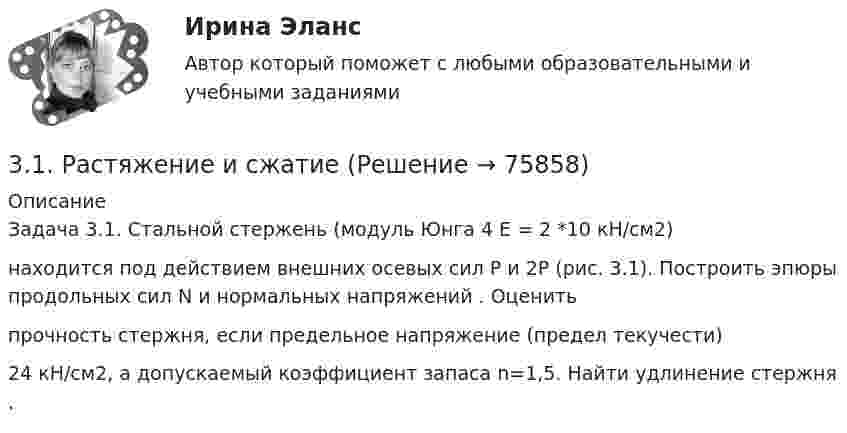     
            Описание
            Задача 3.1. Стальной стержень (модуль Юнга 4 E = 2 *10 кН/см2)находится под действием внешних осевых сил P и 2P (рис. 3.1). Построить эпюры продольных сил N и нормальных напряжений  . Оценитьпрочность стержня, если предельное напряжение (предел текучести) 24 кН/см2, а допускаемый коэффициент запаса n=1,5. Найти удлинение стержня  .   
            
            
            31. При каких температурах хлор может разлагать воду по уравнению:  2Сl₂(г) + 2Н₂О(г) ↔ О₂(г) + 4НСl(г)? Почему повышение температуры способствует этому процессу?3.1. Растяжение и сжатие3.1.  Расчет ожидаемых уровней звукового давления в расчетной точке и требуемого снижения  уровней шума.323. Напишите уравнения реакций с водой следующих соединений натрия: Na₂O₂, Na₂S, NaH, Na₃N.	3.2 Анализ стратегических элементов бизнеса32. Какие из оксидов CuO, PbO, CaO, Cr₂O₃ можно восстанавливать водородом в стандартных условиях? Ответ подтвердите расчетом ΔᵣGº₂₉₈ соответствующих реакций. Ответ: 32. У какого из р-элементов VII группы – хлора или иода – сильнее выражены неметаллические свойства? Почему? Исходя из высшей степени окисления элементов, напишите формулы кислородсодержащих кислот. Какая из них более сильная?3-15 Определим порядок кинетического уравнения реакции, если концентрация амилацетата в ходе кислотного гидролиза изменялась следующим образом316. По кольцу, сделанному из тонкого гибкого проводника радиусом R = 20 см, течёт ток I = 50 А. Перпендикулярно плоскости кольца возбуждено магнитное поле, индукция которого B = 2 Тл. Собственное магнитное поле кольца и внешнее поле совпадают. Определить работу внешних сил, которые, действуя на проводник, деформировали его и придали ему форму квадрата. Сила тока при этом поддерживалась неизменной. Работой против упругих сил пренебречь.317 ответов. Философия. 97 баллов - 53-18  Имеются следующие данные, показывающие зависимость концентрации исходного вещества экзотермической реакции от времени3-1 Здесь представлены изображения, связанные с легендарным событием древнерусской истории. О каком событии идет речь, кратко охарактеризуйте мнения историков по его поводу и дайте исторический комментарий к каждой из картинок. 3-231 октября 2014 г. Европейский союз (ЕС) инициировал спор в рамках ВТО, предъявив России претензию за несоблюдение ею обязательств по видам и структуре ставок пошлин31. Определите, может ли протекать реакция образования углекислого газа и водорода при Т = 298 K, и если нет, то определите, при какой температуре реакция H₂O(г) + 1/2 С(к) → 1/2 СO₂(г) + H₂(г) возможна. Зависимостью ΔᵣHºт и ΔᵣSºт от 