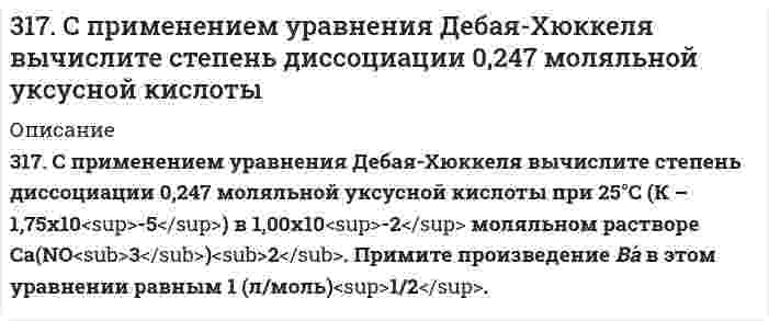      
          Описание
          317. Эмпирическая формула соли CrCl3*5H2O. Исходя из того, что координационное число хрома равно шести, определите, какой объем 1 н. раствора AgNO3 понадобится для осаждения внешнесферно связанного хлора, содержащегося в 300 мл 0,1 М раствора комплексной соли. При вычислениях считать, что вся вода, входящая в состав соли, связана внутрисферно.  
            
            
            317. Эмпирическая формула соли CrCl3*5H2O. Исходя из того, что координационное число хрома равно шести, определите, какой объем 1 н. раствора AgNO3 понадобится для осаждения внешнесферно связанного хлора, содержащегося в 300 мл 0,1 М раствора 318. Барометрическое давление p зависит от высоты над уровнем моря h по закону Больцмана p = p₀exp(-Mgh/RT), где p₀ - давление на нулевом уровне (нормальное давление), М - средняя молярная масса воздуха (29,0⋅10⁻³ кг/моль). Комбинируя это уравнение 318. Хлорид серебра растворяется в растворах аммиака и тиосульфата натрия. Дайте этому объяснение и напишите молекулярные и ионно-молекулярные уравнения соответствующих реакций.319. Какие комплексные соединения называются двойными солями? Напишите уравнения диссоциации солей K₄[Fe(CN)₆] и (NH₄)₂Fe(SO₄)₂ в водном растворе. В каком случае выпадает осадок гидроксида железа (II), если к каждой из них прилить раствор щелочи? 3.19. При адсорбции полибутадиена из раствора в гексане при температуре 293 К на сульфате кальция получены следующие экспериментальные данные:319. С применением уравнения Дебая-Хюккеля рассчитайте произведение растворимости оксалата магния MgC₂O₄ в воде, зная его растворимость при 298 К 0,075 г/дм³. Примите Ba в уравнении Дебая-Хюккеля равным 1 (л/моль)^(1/2). 31. Вычислите энтропию испарения 0,811 молей муравьиной кислоты, если ее температура кипения 100,7°С, а теплота испарения 46,1 кДж/моль.316. Для определения калия в стекле три его навески по 0,1000 г растворили в смеси Н2SO4 и HF, растворы упарили, остатки обработали разбавленной HCl и перенесли в мерные колбы объемом 250,0 мл. Во вторую и третью колбы добавили, соответственно, 3.16. Зазор между обкладками плоского конденсатора заполнен вещест316. Навеска 1,22 г полистирола растворена в метилэтилкетоне до объема раствора 100 мл при 25°С. При турбидиметрическом исследовании в ячейке длиной 1,00 см, интенсивность света с длиной волны 546 нм уменьшилась до 0,9907 от интенсивности входящего 316. При рафинировании меди током 1,5 А за 1,5 часа выделяется 2,5 г меди. Рассчитайте выход по току. Напишите уравнения катодного и анодного процессов, а также суммарное уравнение электролиза водного раствора Pb(NO₃)₂: а) с угольным анодом; б) со 316. Удельная электрическая проводимость насыщенного раствора BaSO₄ равна 3,48⋅10⁻⁴ См/м, а растворителя (воды) 0,50⋅10⁻⁴ См/м. Вычислить произведение растворимости этой соли, приняв молярную проводимость BaSO₄ в насыщенном растворе равной 317. Вычислите время, в течение которого должен быть пропущен ток в 1 А через раствор цинковой соли, чтобы покрыть пластину никелем массой 20 г. Выход по току 85%. Одинаковы ли продукты электролиза водного раствора BaCl₂: а) с платиновым анодом; б) 317. Определите ККМ хлорида додецил аммония C₁₂H₂₅NH₃Cl (мол. вес 221,80 г/моль) в растворе 0,01 моль/л NaCl при 30℃ по следующим данным о мутности: 