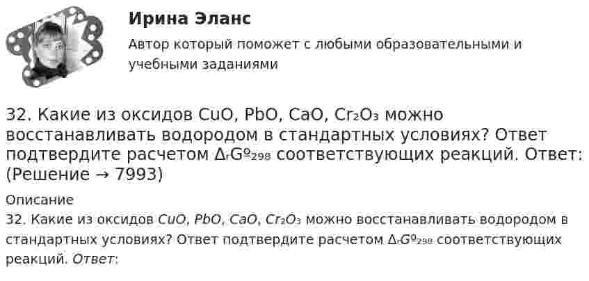      
          Описание
          32. Какие из оксидов CuO, PbO, CaO, Cr₂O₃ можно восстанавливать водородом в стандартных условиях? Ответ подтвердите расчетом ΔᵣGº₂₉₈ соответствующих реакций. Ответ:   
            
            
            	3.2 Анализ стратегических элементов бизнеса32. Какие из оксидов CuO, PbO, CaO, Cr₂O₃ можно восстанавливать водородом в стандартных условиях? Ответ подтвердите расчетом ΔᵣGº₂₉₈ соответствующих реакций. Ответ: 32. У какого из р-элементов VII группы – хлора или иода – сильнее выражены неметаллические свойства? Почему? Исходя из высшей степени окисления элементов, напишите формулы кислородсодержащих кислот. Какая из них более сильная?335. Как можно получить гидроксиды щелочных металлов? Почему едкие щелочи необходимо хранить в хорошо закрытой посуде? Составьте уравнения реакций, происходящих при насыщении гидроксида натрия а) хлором; б) оксидом серы SO₃; в) сероводородом.33 per cent of respondents think that ‘Britishness’ is something that cannot ….. Выберите один ответ: a.to be learnt b.be learnt c.to learn d.learn33. Известно, что устойчивость оксидов металлов обычно с повышением температуры уменьшается. Объясните это явление качественно на основании зависимости ΔG от температуры для процесса  2Me(к) + О₂(г) = 2MeO(к).347. Вычислите жесткость воды, зная, что в 600 л ее содержится 65,7 г гидрокарбоната магния и 61,2 г сульфата калия. Ответ: 3,2 мэкв/л.3-1 Здесь представлены изображения, связанные с легендарным событием древнерусской истории. О каком событии идет речь, кратко охарактеризуйте мнения историков по его поводу и дайте исторический комментарий к каждой из картинок. 3-231 октября 2014 г. Европейский союз (ЕС) инициировал спор в рамках ВТО, предъявив России претензию за несоблюдение ею обязательств по видам и структуре ставок пошлин31. Определите, может ли протекать реакция образования углекислого газа и водорода при Т = 298 K, и если нет, то определите, при какой температуре реакция H₂O(г) + 1/2 С(к) → 1/2 СO₂(г) + H₂(г) возможна. Зависимостью ΔᵣHºт и ΔᵣSºт от 3.1. От каких факторов, указанных ниже зависит концентрация дырок в примесном полупроводнике р – типа? 1) Величины энергетического интервала между акцепторным уровнем и валентной зоной. 2) Температуры. 3) Ширины зоны проводимости. 4) Ширины валентной зоны. Выберите верные ответы и обоснуйте их.31. При каких температурах хлор может разлагать воду по уравнению:  2Сl₂(г) + 2Н₂О(г) ↔ О₂(г) + 4НСl(г)? Почему повышение температуры способствует этому процессу?3.1. Растяжение и сжатие3.1.  Расчет ожидаемых уровней звукового давления в расчетной точке и требуемого снижения  уровней шума.