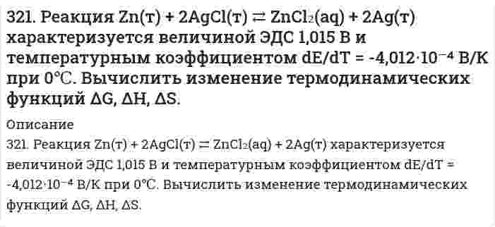      
          Описание
          322. Вычислить изменение термодинамических функций ΔG, ΔH, ΔS для реакции в водной среде Ag(т) + 1/2Hg₂Cl₂(т) = AgCl(т) + Hg(ж) при 25°С, если известна ее ЭДС 0,0455 В и температурный коэффициент d/dT = 0,68 мВ/К.  
            
            
            322. Вычислить изменение термодинамических функций ΔG, ΔH, ΔS для реакции в водной среде Ag(т) + 1/2Hg₂Cl₂(т) = AgCl(т) + Hg(ж) при 25°С, если известна ее ЭДС 0,0455 В и температурный коэффициент d/dT = 0,68 мВ/К.322. Какие периодические характеристики химических элементов могут служить в качестве меры проявления их металлических свойств? У каких элементов из сравниваемых ниже пар металлические свойства выражены более заметно: а) Be и Mg, б) Mg и Al?322. Найдите объем водорода, который выделится при пропускании тока силой в 2 А в течение 1,5 ч через водный раствор серной кислоты. Напишите уравнения анодного и катодного процессов, а также суммарное уравнение электролиза водного раствора и 322.	Рассмотрите коррозию гальванопары, используя потенциалы, укажите анод и катод соответствующей гальванопары в различной коррозионной среде, рассчитайте ЭДС, напишите уравнения анодного и катодного процессов, молекулярное322. Сравните интенсивности рассеяния света высокодисперсным полистиролом: в одном случае использован свет с длиной волны 680 нм, в другом – с длиной волны 420 нм.323. Рассмотрите коррозию гальванопары, используя потенциалы, укажите анод и катод соответствующей гальванопары в различной коррозионной среде, рассчитайте ЭДС, напишите уравнения анодного и катодного процессов, молекулярное323. Сколько времени потребуется на электролиз раствора KCl при силе тока 1,5 А, чтобы выделить хлор объемом 11,2 л (н.у.), если выход по току составляет 85%? Напишите уравнения анодного и катодного процессов, а также суммарное уравнение электролиза.320. Золь гумуса освещается в одном случае светом с длиной волны 4000 Å, а в другом случае - с длиной волны 7000 Å. В каком случае и во сколько раз интенсивность рассеяния выше?320. К подкисленному серной кислотой раствору дихромата калия прибавили порошок алюминия. Через некоторое время оранжевая окраска раствора перешла в зеленую. Составьте электронные и молекулярное уравнения реакции.320. При 298 К растворимость йодата лантана La(IO₃)₃ в воде равна 1,7 г/дм³. Чему равно произведение растворимости этой соли? Примите Вå в уравнении Дебая-Хюккеля равным 1 (л/моль)^(1/2).321. Используя уравнение Рэлея, сравните интенсивности рассеяния монохроматического света из одного источника двумя эмульсиями в воде с одинаковыми размерами капель масла и одинаковыми концентрациями масла. В первом случае фаза масла представлена 321. Какие вещества и в каких количествах образуются при электролизе расплава 117 г NaCl? Сколько времени будет длиться электролиз, если сила тока равна 2,5 А? Одинаковы ли продукты электролиза водного раствора NaCl: а) с угольным анодом; б) с 321. Какие из указанных солей подвергаются гидролизу – ZnCl2, K3PO4, или Ca(NO3)2? Составьте ионно-молекулярные и молекулярные уравнения их гидролиза и укажите реакцию растворов этих солей. Почему при приготовлении водного раствора321. Как классифицируются дисперсные системы в зависимости от размера частиц и агрегатного состояния дисперсной фазы и дисперсионной среды? Приведите примеры дисперсных систем разных типов, которые используются в строительстве.
