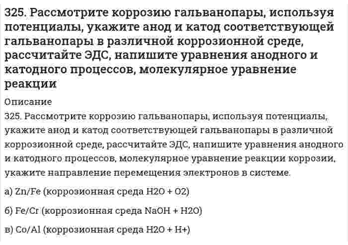      
          Описание
          326. Определите растворимость хлорида серебра в воде при 50°С, если при этой температуре ЭДС гальванического элемента Ag (т) | AgCl (т) | AgCl (aq) || AgNO₃ (aq, 0,05 моль/л) | Ag (т) равна 0,199 В. При 50°С параметры уравнения Дебая-Хюккеля: А = 0,5373 л^(1/2)⋅моль^(-1/2), В = 0,3346 л^(1/2)⋅моль^(-1/2)⋅Å^(-1), å(Ag⁺) = 2,5Å.  
            
            
            326. Определите растворимость хлорида серебра в воде при 50°С, если при этой температуре ЭДС гальванического элемента Ag (т) | AgCl (т) | AgCl (aq) || AgNO₃ (aq, 0,05 моль/л) | Ag (т) равна 0,199 В. При 50°С параметры уравнения Дебая-Хюккеля: 326. При исследовании методом поточной ультрамикроскопии Дерягина-Власенко масляного аэрозоля обнаружено в среднем 50 частиц в объеме 1,33⋅10⁻⁵ см³, прошедшем через счётное поле микроскопа. Вычислите радиус капель аэрозоля, зная его концентрацию 327. Рассмотрите коррозию гальванопары, используя потенциалы (табл. П.7), укажите анод и катод соответствующей гальванопары в различной коррозионной среде, рассчитайте ЭДС, напишите уравнения анодного и катодного процессов,327. Ток последовательно проходит через два электролизера, в которых содержатся водные растворы: а) CoSO₄; б) SnCl₂. Какие количества металлов выделятся на катодах, если известно, что у анода второго электролизера выделилось 1,5 л хлора? Напишите 32. Ацетилен. Горение. Реакция Кучерова. Получение хлорвинила и хлорвинилового каучука.32. Вычислите степень окисления мышьяка в соединении его с серой, в котором на 1 г мышьяка приходится 1,07 г серы. Молярная масса эквивалентов серы 16 г/моль.32. Вычислить силу адгезии наночастицы жидкости к плоской поверхности твердого материла, зная константу Гамакера А двух данных фаз, радиус частицы r и величину зазора h между частицей и поверхностью, указанные в следующей таблице:322.	Рассмотрите коррозию гальванопары, используя потенциалы, укажите анод и катод соответствующей гальванопары в различной коррозионной среде, рассчитайте ЭДС, напишите уравнения анодного и катодного процессов, молекулярное322. Сравните интенсивности рассеяния света высокодисперсным полистиролом: в одном случае использован свет с длиной волны 680 нм, в другом – с длиной волны 420 нм.323. Рассмотрите коррозию гальванопары, используя потенциалы, укажите анод и катод соответствующей гальванопары в различной коррозионной среде, рассчитайте ЭДС, напишите уравнения анодного и катодного процессов, молекулярное323. Сколько времени потребуется на электролиз раствора KCl при силе тока 1,5 А, чтобы выделить хлор объемом 11,2 л (н.у.), если выход по току составляет 85%? Напишите уравнения анодного и катодного процессов, а также суммарное уравнение электролиза.324. Для раствора полистирола в метилэтилкетоне 1,22 г/100 см³ зависимость показателя преломления света от концентрации выражается величиной dn/dc равной 0,231 см³/г при длине волны 436 нм. Показатель преломления света в метилэтилкетона равен 1,377. 324. Рассмотрите коррозию гальванопары, используя потенциалы, укажите анод и катод соответствующей гальванопары в различной коррозионной среде, рассчитайте ЭДС, напишите уравнения анодного и катодного процессов, молекулярное уравнение реакции 325. В цементе 60-80% частиц имеют размеры от 1 до 40 мкм. Какова дисперсность этих частиц? Как степень дисперсности влияет на свойства вяжущих материалов?