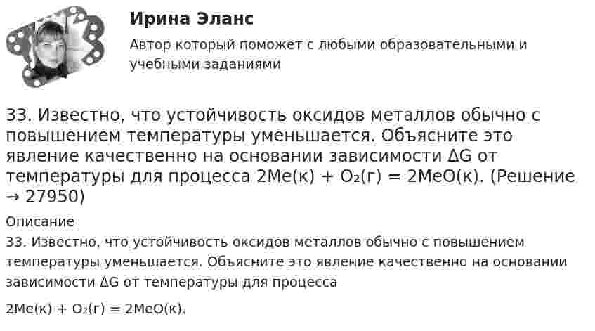      
          Описание
          33. Известно, что устойчивость оксидов металлов обычно с повышением температуры уменьшается. Объясните это явление качественно на основании зависимости ΔG от температуры для процесса2Me(к) + О₂(г) = 2MeO(к).  
            
            
            33 per cent of respondents think that ‘Britishness’ is something that cannot ….. Выберите один ответ: a.to be learnt b.be learnt c.to learn d.learn33. Известно, что устойчивость оксидов металлов обычно с повышением температуры уменьшается. Объясните это явление качественно на основании зависимости ΔG от температуры для процесса  2Me(к) + О₂(г) = 2MeO(к).347. Вычислите жесткость воды, зная, что в 600 л ее содержится 65,7 г гидрокарбоната магния и 61,2 г сульфата калия. Ответ: 3,2 мэкв/л.34. Вычислите ΔᵣGº₂₉₈ реакции 4P(к) + 5CO₂(г) = 2P₂O₅(к) + 5C(к)   Можно ли потушить горящий фосфор углекислым газом?  Ответ: ΔᵣGº₂₉₈ = -771,4 кДж3.4. Кручение стержня круглого поперечного сечения3.5.117. Докажите, что изменение момента импульса электрона при движении его в неоднородном магнитном поле356. Какие ионы надо удалить из природной воды, чтобы сделать ее мягкой? Введением каких ионов можно умягчить воду? Составьте уравнения соответствующих реакций. Какую массу Са(ОН)₂ надо прибавить к 2,5 л воды, чтобы устранить ее жесткость31. При каких температурах хлор может разлагать воду по уравнению:  2Сl₂(г) + 2Н₂О(г) ↔ О₂(г) + 4НСl(г)? Почему повышение температуры способствует этому процессу?3.1. Растяжение и сжатие3.1.  Расчет ожидаемых уровней звукового давления в расчетной точке и требуемого снижения  уровней шума.323. Напишите уравнения реакций с водой следующих соединений натрия: Na₂O₂, Na₂S, NaH, Na₃N.	3.2 Анализ стратегических элементов бизнеса32. Какие из оксидов CuO, PbO, CaO, Cr₂O₃ можно восстанавливать водородом в стандартных условиях? Ответ подтвердите расчетом ΔᵣGº₂₉₈ соответствующих реакций. Ответ: 32. У какого из р-элементов VII группы – хлора или иода – сильнее выражены неметаллические свойства? Почему? Исходя из высшей степени окисления элементов, напишите формулы кислородсодержащих кислот. Какая из них более сильная?