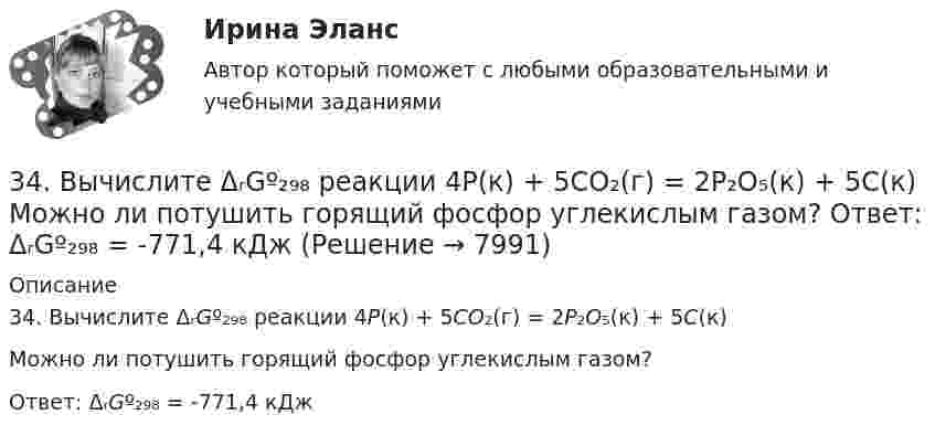      
          Описание
          34. Вычислите ΔᵣGº₂₉₈ реакции 4P(к) + 5CO₂(г) = 2P₂O₅(к) + 5C(к) Можно ли потушить горящий фосфор углекислым газом?Ответ: ΔᵣGº₂₉₈ = -771,4 кДж  
            
            
            347. Вычислите жесткость воды, зная, что в 600 л ее содержится 65,7 г гидрокарбоната магния и 61,2 г сульфата калия. Ответ: 3,2 мэкв/л.34. Вычислите ΔᵣGº₂₉₈ реакции 4P(к) + 5CO₂(г) = 2P₂O₅(к) + 5C(к)   Можно ли потушить горящий фосфор углекислым газом?  Ответ: ΔᵣGº₂₉₈ = -771,4 кДж3.4. Кручение стержня круглого поперечного сечения3.5.117. Докажите, что изменение момента импульса электрона при движении его в неоднородном магнитном поле356. Какие ионы надо удалить из природной воды, чтобы сделать ее мягкой? Введением каких ионов можно умягчить воду? Составьте уравнения соответствующих реакций. Какую массу Са(ОН)₂ надо прибавить к 2,5 л воды, чтобы устранить ее жесткость35. Один из элементов III группы образует оксид с массовой долей кислорода 25,6 %. Рассчитайте молярную массу элемента и назовите этот элемент.35. Определите термодинамическую вероятность протекания процессов:  1) 4KClO₃(к) = 3KClO₄(к) + KCl(к);  2) 2KClO₃(к) = 3KCl (к) + 3O₂(г).  Для какого процесса ΔᵣGº₂₉₈ зависит от температуры сильнее?  Ответ: 3.1.  Расчет ожидаемых уровней звукового давления в расчетной точке и требуемого снижения  уровней шума.323. Напишите уравнения реакций с водой следующих соединений натрия: Na₂O₂, Na₂S, NaH, Na₃N.	3.2 Анализ стратегических элементов бизнеса32. Какие из оксидов CuO, PbO, CaO, Cr₂O₃ можно восстанавливать водородом в стандартных условиях? Ответ подтвердите расчетом ΔᵣGº₂₉₈ соответствующих реакций. Ответ: 32. У какого из р-элементов VII группы – хлора или иода – сильнее выражены неметаллические свойства? Почему? Исходя из высшей степени окисления элементов, напишите формулы кислородсодержащих кислот. Какая из них более сильная?335. Как можно получить гидроксиды щелочных металлов? Почему едкие щелочи необходимо хранить в хорошо закрытой посуде? Составьте уравнения реакций, происходящих при насыщении гидроксида натрия а) хлором; б) оксидом серы SO₃; в) сероводородом.33 per cent of respondents think that ‘Britishness’ is something that cannot ….. Выберите один ответ: a.to be learnt b.be learnt c.to learn d.learn