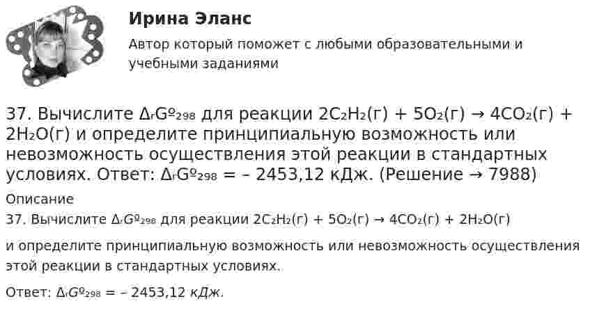      
          Описание
          37. Вычислите ΔᵣGº₂₉₈ для реакции 2C₂H₂(г) + 5O₂(г) → 4CO₂(г) + 2H₂O(г)и определите принципиальную возможность или невозможность осуществления этой реакции в стандартных условиях. Ответ: ΔᵣGº₂₉₈ = – 2453,12 кДж.  
            
            
            374. Почему диоксид азота способен к реакциям самоокисления – самовосстановления (диспропорционирования)? На основании электронных уравнений напишите уравнение реакции растворения NO₂ в гидроксиде натрия.37. Вычислите ΔᵣGº₂₉₈ для реакции 2C₂H₂(г) + 5O₂(г) → 4CO₂(г) + 2H₂O(г)  и определите принципиальную возможность или невозможность осуществления этой реакции в стандартных условиях.   Ответ: ΔᵣGº₂₉₈ = – 2453,12 кДж.37. Исходя из сокращенных уравнений ядерных реакций: а) ⁷⁰₃₀Zn(p,n);  б) ⁵¹₂₃V(α,n); в) ⁵⁶₂₆Fe (D,?) Со, напишите их полные уравнения.382. Какие реакции нужно провести для осуществления следующих превращений: NaCl → HCl → Сl₂ → КСlO₃  Уравнения окислительно-восстановительных реакций составьте на основании электронных уравнений.383. К раствору, содержащему SbCl₃ и ВiCl₃, добавили избыток раствора гидроксида калия. Напишите молекулярные и ионно-молекулярные уравнения происходящих реакций. Какое вещество находится в осадке?385. Напишите формулы и назовите кислородные кислоты хлора, укажите степень окисления хлора в каждой из них. Какая из кислот более сильный окислитель? На основании электронных уравнений закончите уравнение реакции:  KI + NaOCl + H₂SO₄ → I₂ +… 38. Вычислите ΔᵣGº₂₉₈ для реакции SО₂ (г)  + 2H₂S (г) → 3S (к) + 2H₂O (ж).  Определите принципиальную возможность или невозможность осуществления этой реакции в стандартных условиях. При каких температурах возможен этот процесс?356. Какие ионы надо удалить из природной воды, чтобы сделать ее мягкой? Введением каких ионов можно умягчить воду? Составьте уравнения соответствующих реакций. Какую массу Са(ОН)₂ надо прибавить к 2,5 л воды, чтобы устранить ее жесткость35. Один из элементов III группы образует оксид с массовой долей кислорода 25,6 %. Рассчитайте молярную массу элемента и назовите этот элемент.35. Определите термодинамическую вероятность протекания процессов:  1) 4KClO₃(к) = 3KClO₄(к) + KCl(к);  2) 2KClO₃(к) = 3KCl (к) + 3O₂(г).  Для какого процесса ΔᵣGº₂₉₈ зависит от температуры сильнее?  Ответ: 366. Чем можно объяснить восстановительные свойства соединений олова (II) и окислительные свинца (IV)? На основании электронных уравнений составьте уравнения реакций: a) SnCl₂ с HgCl₂; б) РbО₂ с НСl конц.36. Вычислите ΔᵣGº₂₉₈ для реакции 2NH₃(г) + 5/2O₂(г) → 2NO(г) + 3H₂O(ж) и определите принципиальную возможность или невозможность осуществления этой реакции в стандартных условиях. При каких температурах возможен этот процесс?36. Марганец образует соединения, в которых он проявляет степени окисления +2, +3, +4, +6, +7. Составьте формулы его оксидов и гидроксидов, отвечающих этим степеням окисления.3.6. Прямой поперечный изгиб