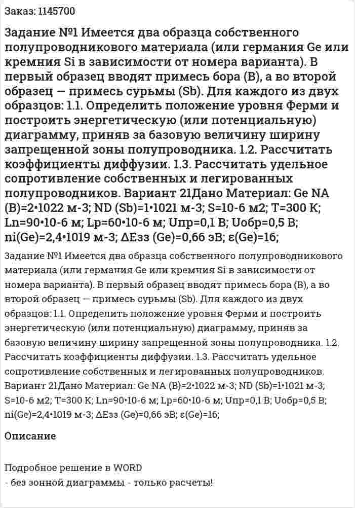 3адание №1 Имеется два образца собственного полупроводникового материала (или германия Gе или кремния Si в зависимости от номера варианта).  В первый образец вводят примесь бора (В), а во второй образец — примесь сурьмы (Sb).  Для каждого из двух образцов:  1.1. Определить положение уровня Ферми и построить энергетическую (или потенциальную) диаграмму, приняв за базовую величину ширину запрещенной зоны полупроводника.  1.2. Рассчитать коэффициенты диффузии.  1.3. Рассчитать удельное сопротивление собственных и легированных полупроводников. Вариант 21Дано Материал: Ge NA (B)=2•1022  м-3; ND (Sb)=1•1021  м-3; S=10-6  м2; T=300 К; Ln=90•10-6  м; Lp=60•10-6  м; Uпр=0,1 В; Uобр=0,5 В; ni(Ge)=2,4•1019  м-3; ΔEзз (Ge)=0,66 эВ; ε(Ge)=16; 