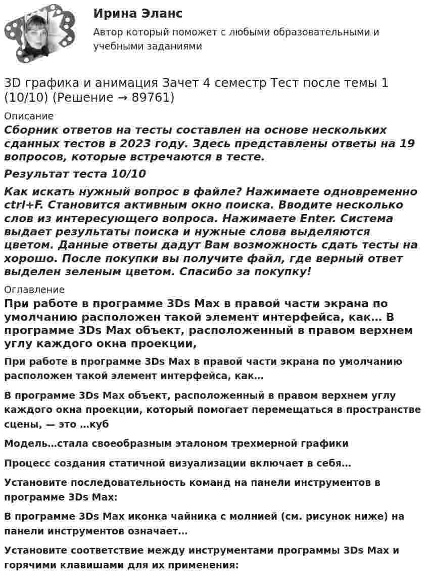     
            Описание
            Сборник ответов на тесты составлен на основе нескольких сданных тестов в 2023 году. Здесь представлены ответы на 19 вопросов, которые встречаются в тесте.Результат теста 10/10Как искать нужный вопрос в файле? Нажимаете одновременно ctrl+F. Становится активным окно поиска. Вводите несколько слов из интересующего вопроса. Нажимаете Enter. Система выдает результаты поиска и нужные слова выделяются цветом. Данные ответы дадут Вам возможность сдать тесты на хорошо. После покупки вы получите файл, где верный ответ выделен зеленым цветом. Спасибо за покупку! 
            Оглавление
              При работе в программе 3Ds Max в правой части экрана по умолчанию расположен такой элемент интерфейса, как… В программе 3Ds Max объект, расположенный в правом верхнем углу каждого окна проекции, который помогает перемещаться в пространстве сцены, — это …куб Модель…стала своеобразным эталоном трехмерной графики  Процесс создания статичной визуализации включает в себя… Установите последовательность команд на панели инструментов в программе 3Ds Max:В программе 3Ds Max иконка чайника с молнией (см. рисунок ниже) на панели инструментов означает… Установите соответствие между инструментами программы 3Ds Max и горячими клавишами для их применения:  
            
            
            3D графика и анимация Зачет,4 семестр. Итоговый тест (85 и 90 из 100)3D графика и анимация Зачет 4 семестр Тест после темы 1 (10/10)3D графика и анимация Зачет 4 семестр Тест после темы 4 (10/10)💯 3D графика и анимация [Тема 5-9] (ответы на тест Синергия / МОИ / МТИ / МосАП, декабрь 2023)3D графика и анимация. тест синергия. 4 семестр. 2023 год. 104 вопроса3D графика и анимация Экзамен 5 семестр Тест после темы 5 (9/10 и 10/10)3D графика и анимация Экзамен 5 семестр Тест после темы 6 (9/10 и 10/10)385. Напишите формулы и назовите кислородные кислоты хлора, укажите степень окисления хлора в каждой из них. Какая из кислот более сильный окислитель? На основании электронных уравнений закончите уравнение реакции:  KI + NaOCl + H₂SO₄ → I₂ +… 38. Вычислите ΔᵣGº₂₉₈ для реакции SО₂ (г)  + 2H₂S (г) → 3S (к) + 2H₂O (ж).  Определите принципиальную возможность или невозможность осуществления этой реакции в стандартных условиях. При каких температурах возможен этот процесс?38. Назовите элемент по следующим данным: а) элемент 4 периода, высший оксид Э₂О₇, с водородом образует газообразное соединение НЭ; б) элемент 5 периода, высший оксид ЭО₂, с водородом газообразных соединений не образует; в) элемент 4 периода,38. Составьте молекулярные и ионно-молекулярные уравнения реакций взаимодействия в растворах между: a) H₂SO₄ и Ba(OH)₂; б) FeCl₃ и NH₄OH; в) CH₃COONa и HCl. 55. При какой молярной концентрации муравьиной кислоты HCOOH 95% ее молекул будут находиться в недиссоциированном состоянии, если Kд = 2,1⋅10⁻⁴38. Фотон жесткого γ-излучения выбивает из ядра  ²⁶₁₂Mg  протон. Записать полное и краткое уравнения этой ядерной реакции.39 вариант - Контрольная работа по экономике39. Вычислите ΔᵣGº₂₉₈ следующей реакции N₂O(г) + ½ O₂(г) → 2NO(г). Определите принципиальную возможность или невозможность осуществления этой реакции в стандартных условиях. При каких температурах возможен этот процесс?