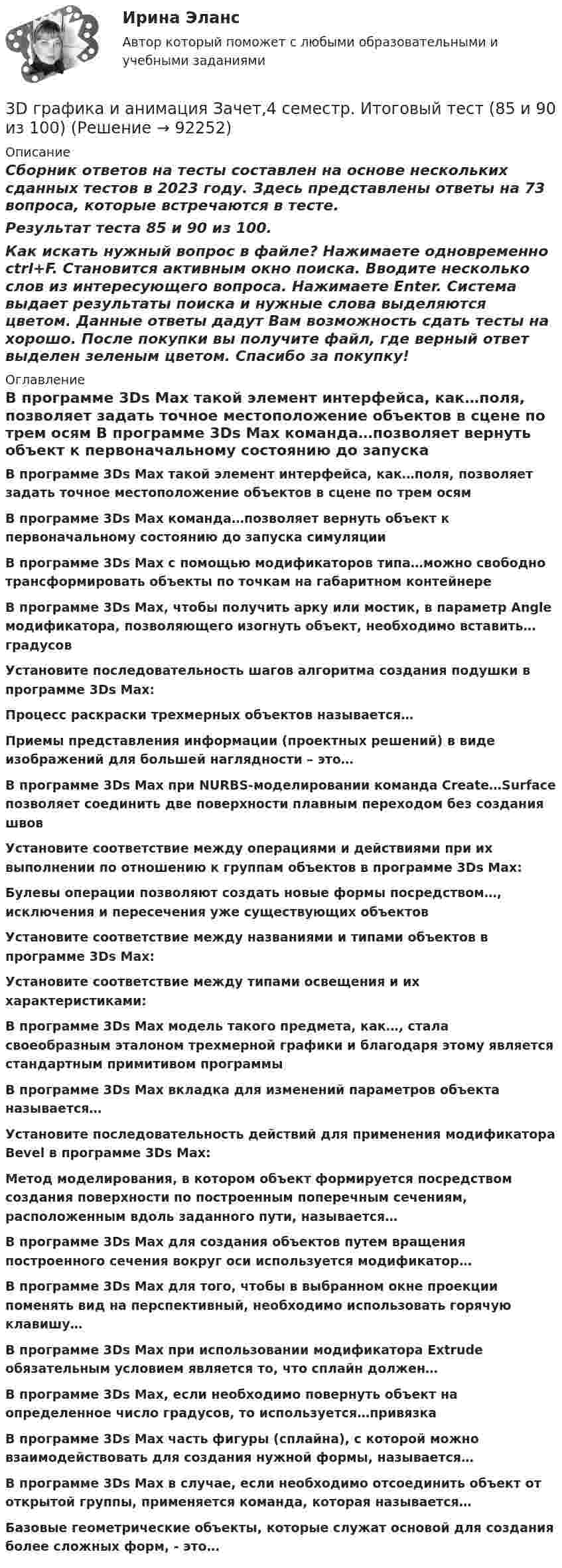     
            Описание
            Сборник ответов на тесты составлен на основе нескольких сданных тестов в 2023 году. Здесь представлены ответы на 73 вопроса, которые встречаются в тесте.Результат теста 85 и 90 из 100.Как искать нужный вопрос в файле? Нажимаете одновременно ctrl+F. Становится активным окно поиска. Вводите несколько слов из интересующего вопроса. Нажимаете Enter. Система выдает результаты поиска и нужные слова выделяются цветом. Данные ответы дадут Вам возможность сдать тесты на хорошо. После покупки вы получите файл, где верный ответ выделен зеленым цветом. Спасибо за покупку! 
            Оглавление
               В программе 3Ds Max такой элемент интерфейса, как…поля, позволяет задать точное местоположение объектов в сцене по трем осям   В программе 3Ds Max команда…позволяет вернуть объект к первоначальному состоянию до запуска симуляцииВ программе 3Ds Max с помощью модификаторов типа…можно свободно трансформировать объекты по точкам на габаритном контейнере   В программе 3Ds Max, чтобы получить арку или мостик, в параметр Angle модификатора, позволяющего изогнуть объект, необходимо вставить… градусовУстановите последовательность шагов алгоритма создания подушки в программе 3Ds Max:Процесс раскраски трехмерных объектов называется…Приемы представления информации (проектных решений) в виде изображений для большей наглядности – это…  В программе 3Ds Max при NURBS-моделировании команда Create…Surface позволяет соединить две поверхности плавным переходом без создания швовУстановите соответствие между операциями и действиями при их выполнении по отношению к группам объектов в программе 3Ds Max:Булевы операции позволяют создать новые формы посредством…, исключения и пересечения уже существующих объектовУстановите соответствие между названиями и типами объектов в программе 3Ds Max:Установите соответствие между типами освещения и их характеристиками: В программе 3Ds Max модель такого предмета, как…, стала своеобразным эталоном трехмерной графики и благодаря этому является стандартным примитивом программыВ программе 3Ds Max вкладка для изменений параметров объекта называется…Установите последовательность действий для применения модификатора Bevel в программе 3Ds Max:Метод моделирования, в котором объект формируется посредством создания поверхности по построенным поперечным сечениям, расположенным вдоль заданного пути, называется…В программе 3Ds Max для создания объектов путем вращения построенного сечения вокруг оси используется модификатор…   В программе 3Ds Max для того, чтобы в выбранном окне проекции поменять вид на перспективный, необходимо использовать горячую клавишу…   В программе 3Ds Max при использовании модификатора Extrude обязательным условием является то, что сплайн должен…В программе 3Ds Max, если необходимо повернуть объект на определенное число градусов, то используется…привязкаВ программе 3Ds Max часть фигуры (сплайна), с которой можно взаимодействовать для создания нужной формы, называется…В программе 3Ds Max в случае, если необходимо отсоединить объект от открытой группы, применяется команда, которая называется… Базовые геометрические объекты, которые служат основой для создания более сложных форм, - это…  
            
            
            39. При каких температурах возможно самопроизвольное протекание реакции 2СО(г) + 2Н₂(г) ↔ СН₄(г) + СО₂(г)?3D графика и анимация Зачет,4 семестр. Итоговый тест (85 и 90 из 100)3D графика и анимация Зачет 4 семестр Тест после темы 1 (10/10)3D графика и анимация Зачет 4 семестр Тест после темы 4 (10/10)💯 3D графика и анимация [Тема 5-9] (ответы на тест Синергия / МОИ / МТИ / МосАП, декабрь 2023)3D графика и анимация. тест синергия. 4 семестр. 2023 год. 104 вопроса3D графика и анимация Экзамен 5 семестр Тест после темы 5 (9/10 и 10/10)383. К раствору, содержащему SbCl₃ и ВiCl₃, добавили избыток раствора гидроксида калия. Напишите молекулярные и ионно-молекулярные уравнения происходящих реакций. Какое вещество находится в осадке?385. Напишите формулы и назовите кислородные кислоты хлора, укажите степень окисления хлора в каждой из них. Какая из кислот более сильный окислитель? На основании электронных уравнений закончите уравнение реакции:  KI + NaOCl + H₂SO₄ → I₂ +… 38. Вычислите ΔᵣGº₂₉₈ для реакции SО₂ (г)  + 2H₂S (г) → 3S (к) + 2H₂O (ж).  Определите принципиальную возможность или невозможность осуществления этой реакции в стандартных условиях. При каких температурах возможен этот процесс?38. Назовите элемент по следующим данным: а) элемент 4 периода, высший оксид Э₂О₇, с водородом образует газообразное соединение НЭ; б) элемент 5 периода, высший оксид ЭО₂, с водородом газообразных соединений не образует; в) элемент 4 периода,38. Составьте молекулярные и ионно-молекулярные уравнения реакций взаимодействия в растворах между: a) H₂SO₄ и Ba(OH)₂; б) FeCl₃ и NH₄OH; в) CH₃COONa и HCl. 55. При какой молярной концентрации муравьиной кислоты HCOOH 95% ее молекул будут находиться в недиссоциированном состоянии, если Kд = 2,1⋅10⁻⁴38. Фотон жесткого γ-излучения выбивает из ядра  ²⁶₁₂Mg  протон. Записать полное и краткое уравнения этой ядерной реакции.39 вариант - Контрольная работа по экономике